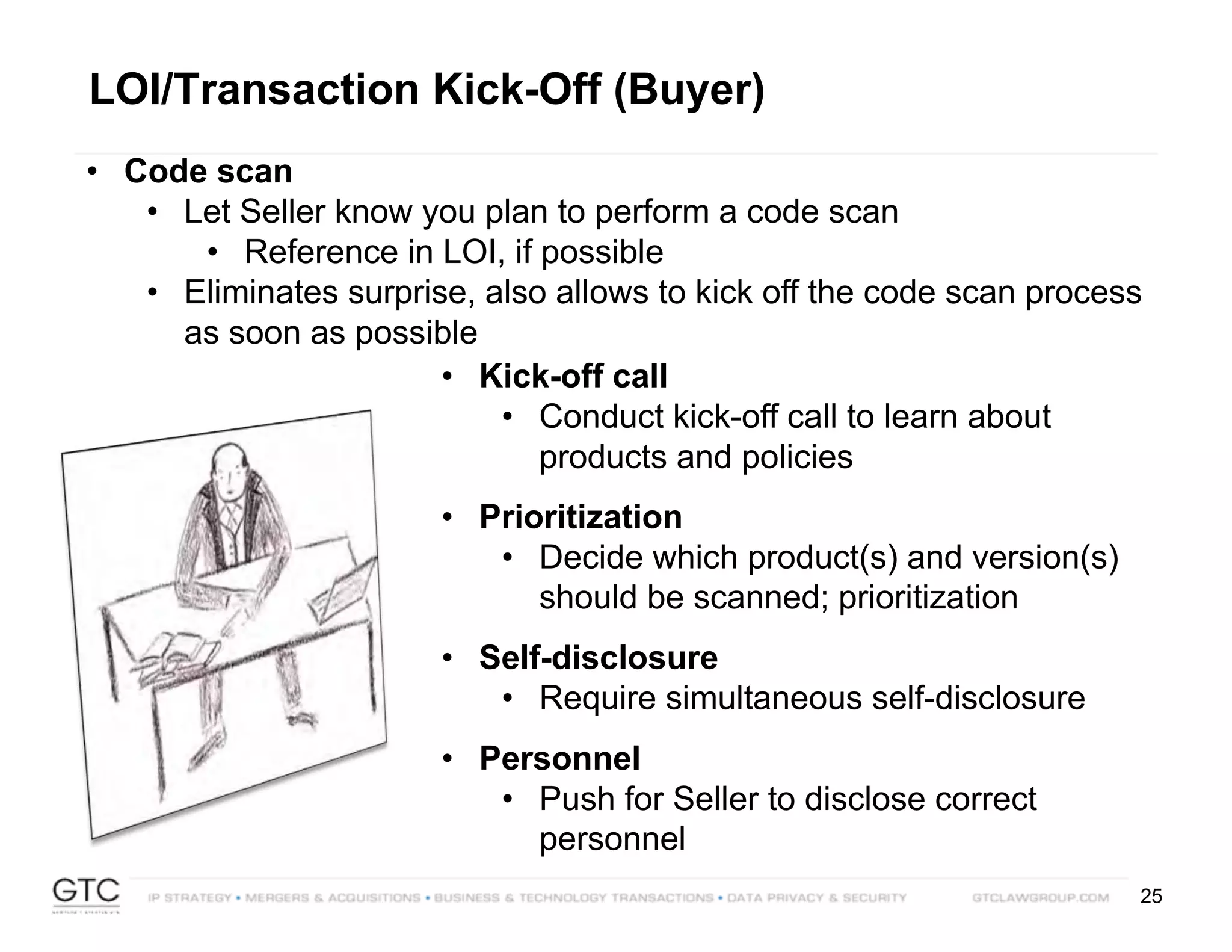 25
LOI/Transaction Kick-Off (Buyer)
• Code scan
• Let Seller know you plan to perform a code scan
• Reference in LOI, if possible
• Eliminates surprise, also allows to kick off the code scan process
as soon as possible
• Kick-off call
• Conduct kick-off call to learn about
products and policies
• Prioritization
• Decide which product(s) and version(s)
should be scanned; prioritization
• Self-disclosure
• Require simultaneous self-disclosure
• Personnel
• Push for Seller to disclose correct
personnel
 