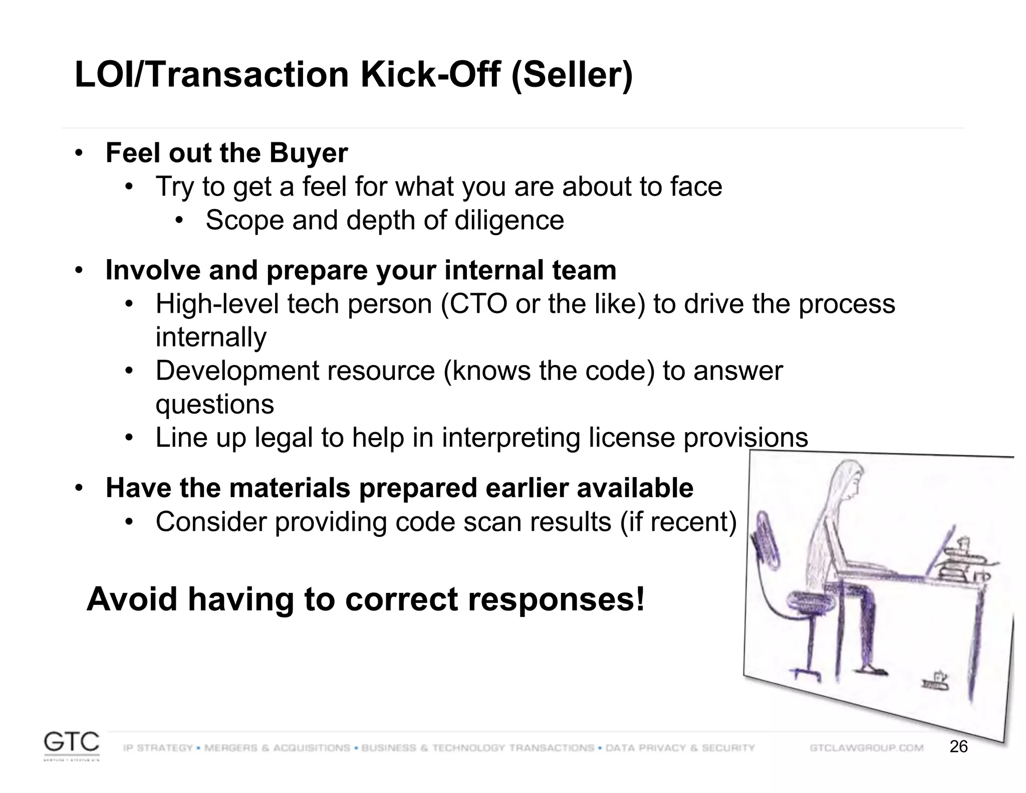 26
LOI/Transaction Kick-Off (Seller)
• Feel out the Buyer
• Try to get a feel for what you are about to face
• Scope and depth of diligence
• Involve and prepare your internal team
• High-level tech person (CTO or the like) to drive the process
internally
• Development resource (knows the code) to answer
questions
• Line up legal to help in interpreting license provisions
• Have the materials prepared earlier available
• Consider providing code scan results (if recent)
Avoid having to correct responses!
 