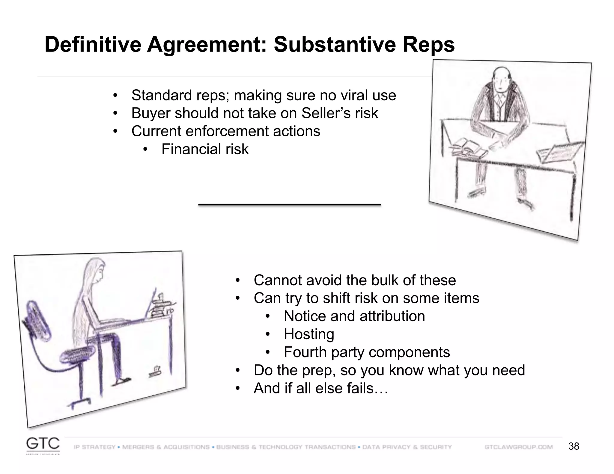 38
Definitive Agreement: Substantive Reps
• Standard reps; making sure no viral use
• Buyer should not take on Seller’s risk
• Current enforcement actions
• Financial risk
• Cannot avoid the bulk of these
• Can try to shift risk on some items
• Notice and attribution
• Hosting
• Fourth party components
• Do the prep, so you know what you need
• And if all else fails…
 