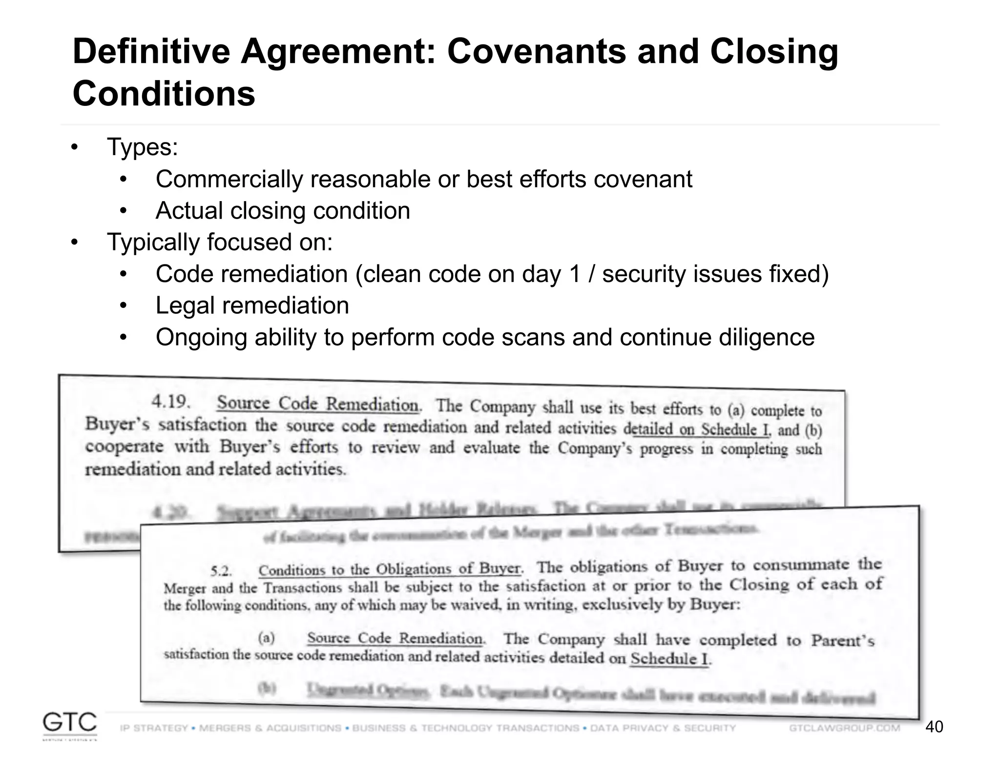 40
Definitive Agreement: Covenants and Closing
Conditions
• Types:
• Commercially reasonable or best efforts covenant
• Actual closing condition
• Typically focused on:
• Code remediation (clean code on day 1 / security issues fixed)
• Legal remediation
• Ongoing ability to perform code scans and continue diligence
 