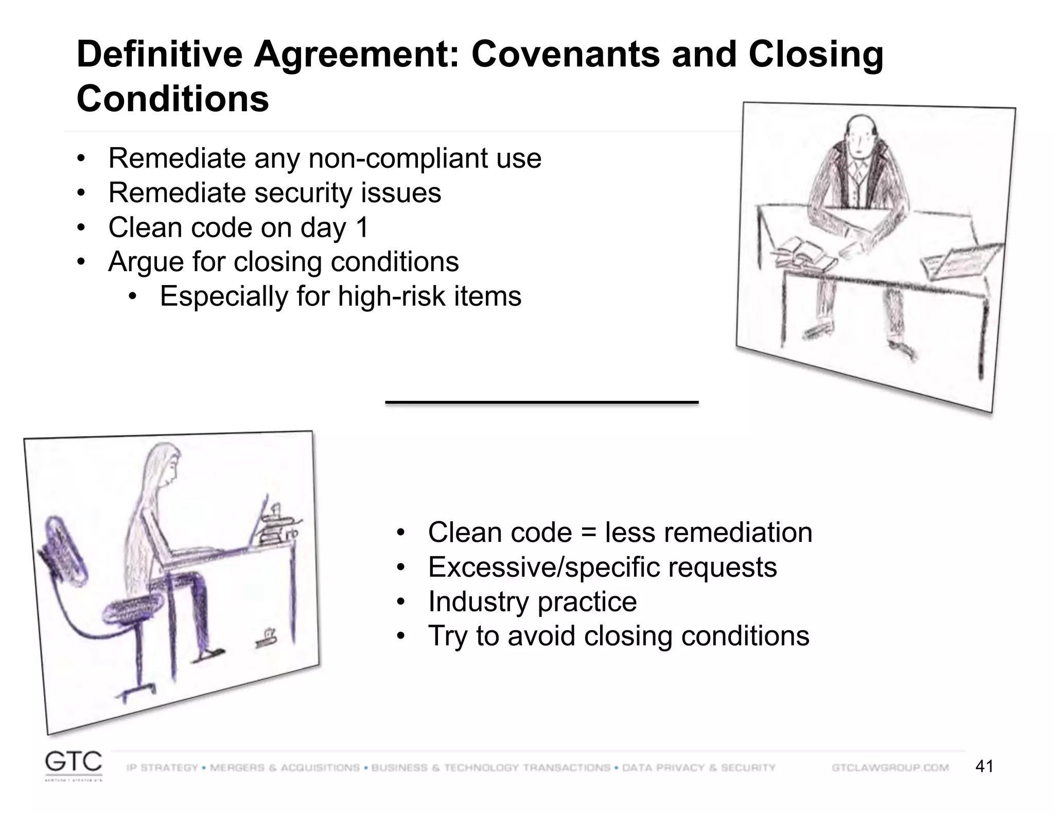 41
Definitive Agreement: Covenants and Closing
Conditions
• Remediate any non-compliant use
• Remediate security issues
• Clean code on day 1
• Argue for closing conditions
• Especially for high-risk items
• Clean code = less remediation
• Excessive/specific requests
• Industry practice
• Try to avoid closing conditions
 