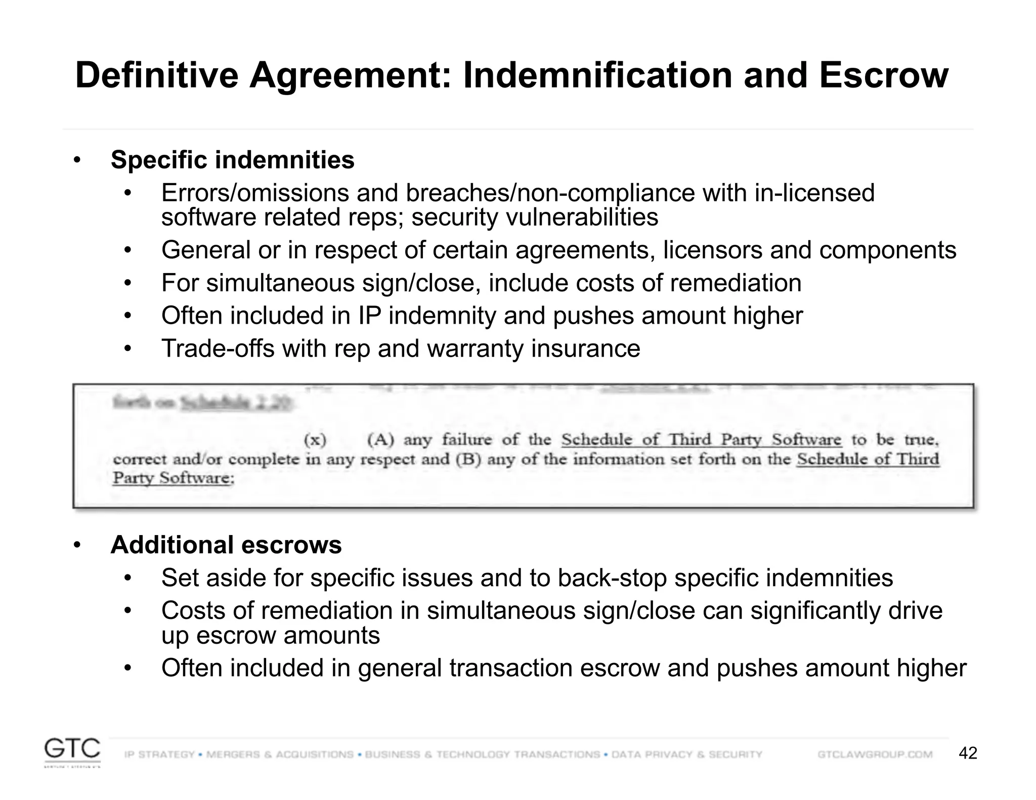 42
Definitive Agreement: Indemnification and Escrow
• Specific indemnities
• Errors/omissions and breaches/non-compliance with in-licensed
software related reps; security vulnerabilities
• General or in respect of certain agreements, licensors and components
• For simultaneous sign/close, include costs of remediation
• Often included in IP indemnity and pushes amount higher
• Trade-offs with rep and warranty insurance
• Additional escrows
• Set aside for specific issues and to back-stop specific indemnities
• Costs of remediation in simultaneous sign/close can significantly drive
up escrow amounts
• Often included in general transaction escrow and pushes amount higher
 