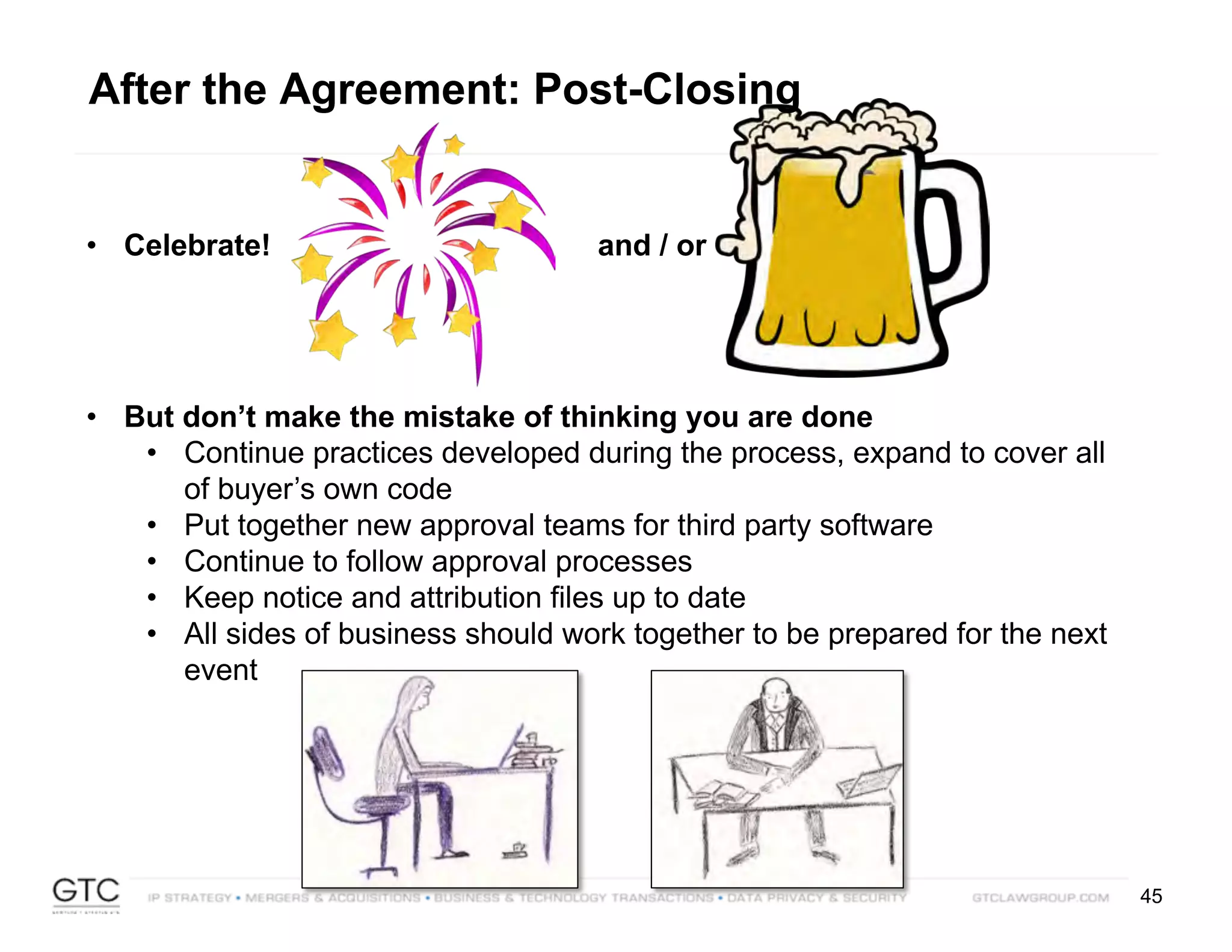 45
• But don’t make the mistake of thinking you are done
• Continue practices developed during the process, expand to cover all
of buyer’s own code
• Put together new approval teams for third party software
• Continue to follow approval processes
• Keep notice and attribution files up to date
• All sides of business should work together to be prepared for the next
event
• Celebrate! and / or
After the Agreement: Post-Closing
 