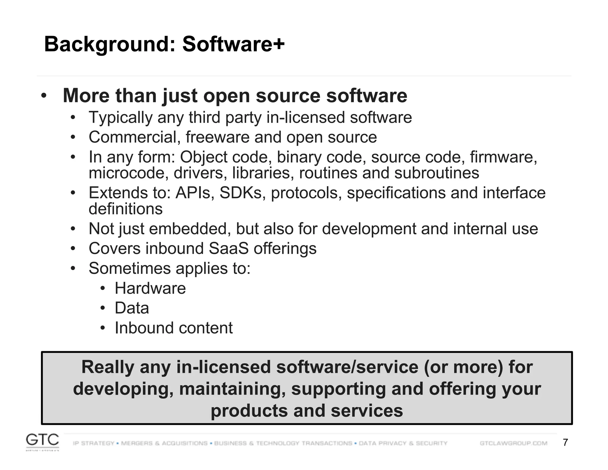 7
• More than just open source software
• Typically any third party in-licensed software
• Commercial, freeware and open source
• In any form: Object code, binary code, source code, firmware,
microcode, drivers, libraries, routines and subroutines
• Extends to: APIs, SDKs, protocols, specifications and interface
definitions
• Not just embedded, but also for development and internal use
• Covers inbound SaaS offerings
• Sometimes applies to:
• Hardware
• Data
• Inbound content
Really any in-licensed software/service (or more) for
developing, maintaining, supporting and offering your
products and services
Background: Software+
 