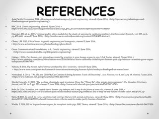 • Asia Pacific Economics 2014, Advantages and disadvantages of genetic engineering, viewed 6 June 2016, < http://apecsec.org/advantages-and-
disadvantages-of-genetic-engineering/>
• BBC 2014, Genetic engineering, viewed 5 June 2016, <
http://www.bbc.co.uk/schools/gcsebitesize/science/aqa_pre_2011/evolution/reproductionrev6.shtml>
• Duncker, D.J. et al., 2015, ‘Animal and in silico models for the study of sarcomeric cardiomyopathies’, Cardiovascular Research, vol. 105, no 4,
pp.439–448, viewed 7 June 2016, < http://cardiovascres.oxfordjournals.org/content/105/4/439.abstract>
• Glenn, LM 2013, Ethical issues in genetic engineering and transgenics, viewed 5 June 2016,
< http://www.actionbioscience.org/biotechnology/glenn.html>
• Grace Communication Foundations, n.d., Genetic engineering, viewed 5 June 2016,
< http://www.sustainabletable.org/264/genetic-engineering>
• Hafner, J 2016, Part-human, part-pig embryos created by scientists to grow human organs in pigs, USA Today, viewed 7 June 2016, <
http://www.usatoday.com/story/news/nation-now/2016/06/06/uc-davis-california-chimera-part-human-part-pig-embryos--scientists-grow-organ-
transplants/85506798/>
• Nelson, B 2016, Pig-human hybrid embryo developed by U.S. researches, viewed 8 June 2016,
< http://www.mnn.com/green-tech/research-innovations/stories/pig-human-hybrid-embryo-developed-us-researchers>
• Nemudryi, S. 2014, ‘TALEN and CRISPR/Cas Genome Editing Systems: Tools of Discovery’, Acta Naturae, vol 6, no 3, pp 19, viewed 7 June 2016,
<http://www.ncbi.nlm.nih.gov/pmc/articles/PMC4207558/>
• Nicole Fenwick, C. 2009, ‘The welfare of animals used in science: How the “Three Rs” ethic guides improvements’, The Canadian Veterinary
Journal, vol. 50, no 5, pp. 523, viewed 7 June 2016, <http://www.ncbi.nlm.nih.gov/pmc/articles/PMC2671878/>
• Solis, M 2016, Scientists just created hybrid human- pig embryos and it may be the future of stem cells, viewed 8 June 2016, <
https://mic.com/articles/145375/scientists-just-created-hybrid-human-pig-embryos-and-it-may-be-the-future-of-stem-cells#.bn03jNNCq>
• Stein, R 2016, In search for cures, scientists create embryos that are both animal and human, viewed 8 June 2016, < http://www.npr.org/sections/health-
shots/2015/11/06/454693391/should-human-stem-cells-be-used-to-make-partly-human-chimeras>
• Walsh, F 2016, US bid to grow human organs for transplant inside pigs, BBC News, viewed 7 June 2016, < http://www.bbc.com/news/health-36437428>
 