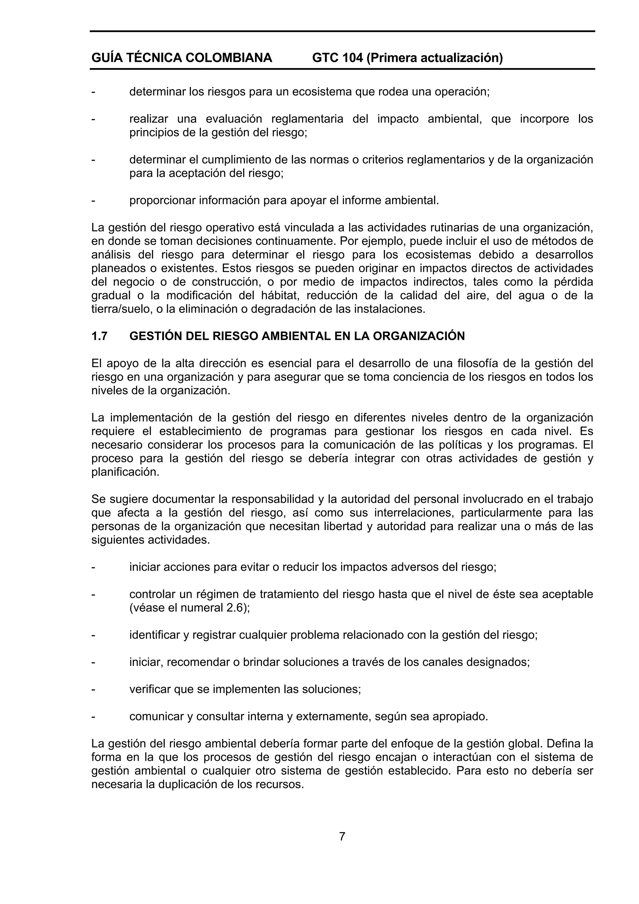 GUÍA TÉCNICA COLOMBIANA

GTC 104 (Primera actualización)

-

determinar los riesgos para un ecosistema que rodea una operación;

-

realizar una evaluación reglamentaria del impacto ambiental, que incorpore los
principios de la gestión del riesgo;

-

determinar el cumplimiento de las normas o criterios reglamentarios y de la organización
para la aceptación del riesgo;

-

proporcionar información para apoyar el informe ambiental.

La gestión del riesgo operativo está vinculada a las actividades rutinarias de una organización,
en donde se toman decisiones continuamente. Por ejemplo, puede incluir el uso de métodos de
análisis del riesgo para determinar el riesgo para los ecosistemas debido a desarrollos
planeados o existentes. Estos riesgos se pueden originar en impactos directos de actividades
del negocio o de construcción, o por medio de impactos indirectos, tales como la pérdida
gradual o la modificación del hábitat, reducción de la calidad del aire, del agua o de la
tierra/suelo, o la eliminación o degradación de las instalaciones.
1.7

GESTIÓN DEL RIESGO AMBIENTAL EN LA ORGANIZACIÓN

El apoyo de la alta dirección es esencial para el desarrollo de una filosofía de la gestión del
riesgo en una organización y para asegurar que se toma conciencia de los riesgos en todos los
niveles de la organización.
La implementación de la gestión del riesgo en diferentes niveles dentro de la organización
requiere el establecimiento de programas para gestionar los riesgos en cada nivel. Es
necesario considerar los procesos para la comunicación de las políticas y los programas. El
proceso para la gestión del riesgo se debería integrar con otras actividades de gestión y
planificación.
Se sugiere documentar la responsabilidad y la autoridad del personal involucrado en el trabajo
que afecta a la gestión del riesgo, así como sus interrelaciones, particularmente para las
personas de la organización que necesitan libertad y autoridad para realizar una o más de las
siguientes actividades.
-

iniciar acciones para evitar o reducir los impactos adversos del riesgo;

-

controlar un régimen de tratamiento del riesgo hasta que el nivel de éste sea aceptable
(véase el numeral 2.6);

-

identificar y registrar cualquier problema relacionado con la gestión del riesgo;

-

iniciar, recomendar o brindar soluciones a través de los canales designados;

-

verificar que se implementen las soluciones;

-

comunicar y consultar interna y externamente, según sea apropiado.

La gestión del riesgo ambiental debería formar parte del enfoque de la gestión global. Defina la
forma en la que los procesos de gestión del riesgo encajan o interactúan con el sistema de
gestión ambiental o cualquier otro sistema de gestión establecido. Para esto no debería ser
necesaria la duplicación de los recursos.

7

 