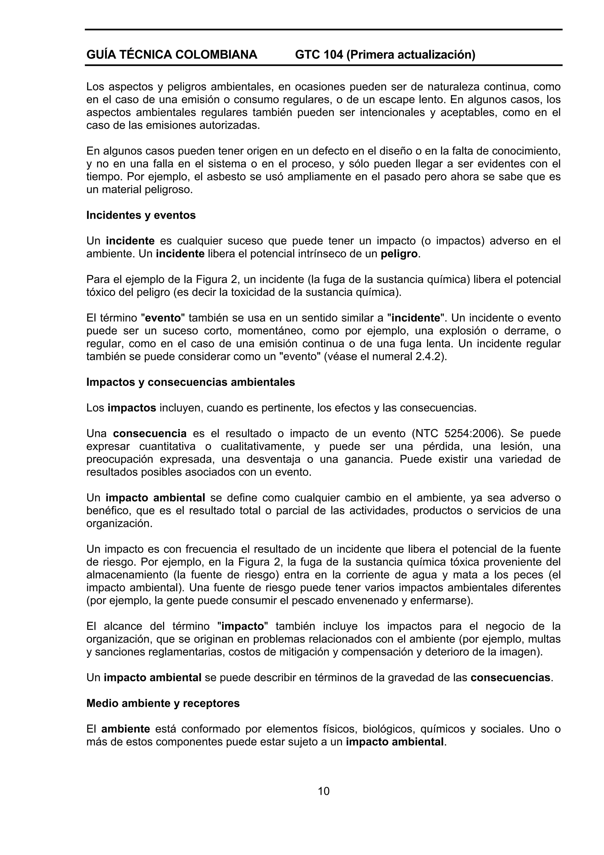 GUÍA TÉCNICA COLOMBIANA

GTC 104 (Primera actualización)

Los aspectos y peligros ambientales, en ocasiones pueden ser de naturaleza continua, como
en el caso de una emisión o consumo regulares, o de un escape lento. En algunos casos, los
aspectos ambientales regulares también pueden ser intencionales y aceptables, como en el
caso de las emisiones autorizadas.
En algunos casos pueden tener origen en un defecto en el diseño o en la falta de conocimiento,
y no en una falla en el sistema o en el proceso, y sólo pueden llegar a ser evidentes con el
tiempo. Por ejemplo, el asbesto se usó ampliamente en el pasado pero ahora se sabe que es
un material peligroso.
Incidentes y eventos
Un incidente es cualquier suceso que puede tener un impacto (o impactos) adverso en el
ambiente. Un incidente libera el potencial intrínseco de un peligro.
Para el ejemplo de la Figura 2, un incidente (la fuga de la sustancia química) libera el potencial
tóxico del peligro (es decir la toxicidad de la sustancia química).
El término "evento" también se usa en un sentido similar a "incidente". Un incidente o evento
puede ser un suceso corto, momentáneo, como por ejemplo, una explosión o derrame, o
regular, como en el caso de una emisión continua o de una fuga lenta. Un incidente regular
también se puede considerar como un "evento" (véase el numeral 2.4.2).
Impactos y consecuencias ambientales
Los impactos incluyen, cuando es pertinente, los efectos y las consecuencias.
Una consecuencia es el resultado o impacto de un evento (NTC 5254:2006). Se puede
expresar cuantitativa o cualitativamente, y puede ser una pérdida, una lesión, una
preocupación expresada, una desventaja o una ganancia. Puede existir una variedad de
resultados posibles asociados con un evento.
Un impacto ambiental se define como cualquier cambio en el ambiente, ya sea adverso o
benéfico, que es el resultado total o parcial de las actividades, productos o servicios de una
organización.
Un impacto es con frecuencia el resultado de un incidente que libera el potencial de la fuente
de riesgo. Por ejemplo, en la Figura 2, la fuga de la sustancia química tóxica proveniente del
almacenamiento (la fuente de riesgo) entra en la corriente de agua y mata a los peces (el
impacto ambiental). Una fuente de riesgo puede tener varios impactos ambientales diferentes
(por ejemplo, la gente puede consumir el pescado envenenado y enfermarse).
El alcance del término "impacto" también incluye los impactos para el negocio de la
organización, que se originan en problemas relacionados con el ambiente (por ejemplo, multas
y sanciones reglamentarias, costos de mitigación y compensación y deterioro de la imagen).
Un impacto ambiental se puede describir en términos de la gravedad de las consecuencias.
Medio ambiente y receptores
El ambiente está conformado por elementos físicos, biológicos, químicos y sociales. Uno o
más de estos componentes puede estar sujeto a un impacto ambiental.

10

 