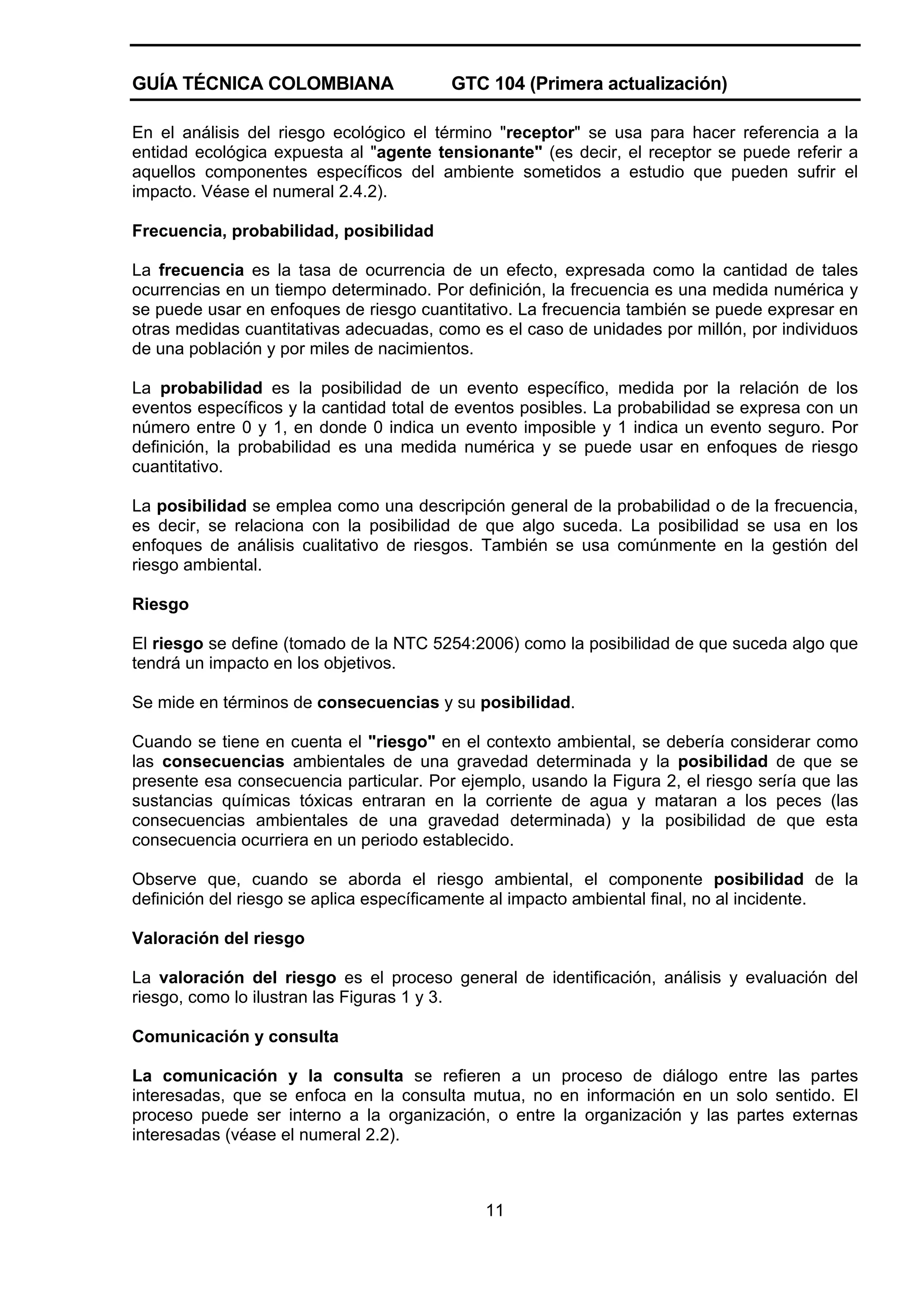 GUÍA TÉCNICA COLOMBIANA

GTC 104 (Primera actualización)

En el análisis del riesgo ecológico el término "receptor" se usa para hacer referencia a la
entidad ecológica expuesta al "agente tensionante" (es decir, el receptor se puede referir a
aquellos componentes específicos del ambiente sometidos a estudio que pueden sufrir el
impacto. Véase el numeral 2.4.2).
Frecuencia, probabilidad, posibilidad
La frecuencia es la tasa de ocurrencia de un efecto, expresada como la cantidad de tales
ocurrencias en un tiempo determinado. Por definición, la frecuencia es una medida numérica y
se puede usar en enfoques de riesgo cuantitativo. La frecuencia también se puede expresar en
otras medidas cuantitativas adecuadas, como es el caso de unidades por millón, por individuos
de una población y por miles de nacimientos.
La probabilidad es la posibilidad de un evento específico, medida por la relación de los
eventos específicos y la cantidad total de eventos posibles. La probabilidad se expresa con un
número entre 0 y 1, en donde 0 indica un evento imposible y 1 indica un evento seguro. Por
definición, la probabilidad es una medida numérica y se puede usar en enfoques de riesgo
cuantitativo.
La posibilidad se emplea como una descripción general de la probabilidad o de la frecuencia,
es decir, se relaciona con la posibilidad de que algo suceda. La posibilidad se usa en los
enfoques de análisis cualitativo de riesgos. También se usa comúnmente en la gestión del
riesgo ambiental.
Riesgo
El riesgo se define (tomado de la NTC 5254:2006) como la posibilidad de que suceda algo que
tendrá un impacto en los objetivos.
Se mide en términos de consecuencias y su posibilidad.
Cuando se tiene en cuenta el "riesgo" en el contexto ambiental, se debería considerar como
las consecuencias ambientales de una gravedad determinada y la posibilidad de que se
presente esa consecuencia particular. Por ejemplo, usando la Figura 2, el riesgo sería que las
sustancias químicas tóxicas entraran en la corriente de agua y mataran a los peces (las
consecuencias ambientales de una gravedad determinada) y la posibilidad de que esta
consecuencia ocurriera en un periodo establecido.
Observe que, cuando se aborda el riesgo ambiental, el componente posibilidad de la
definición del riesgo se aplica específicamente al impacto ambiental final, no al incidente.
Valoración del riesgo
La valoración del riesgo es el proceso general de identificación, análisis y evaluación del
riesgo, como lo ilustran las Figuras 1 y 3.
Comunicación y consulta
La comunicación y la consulta se refieren a un proceso de diálogo entre las partes
interesadas, que se enfoca en la consulta mutua, no en información en un solo sentido. El
proceso puede ser interno a la organización, o entre la organización y las partes externas
interesadas (véase el numeral 2.2).

11

 
