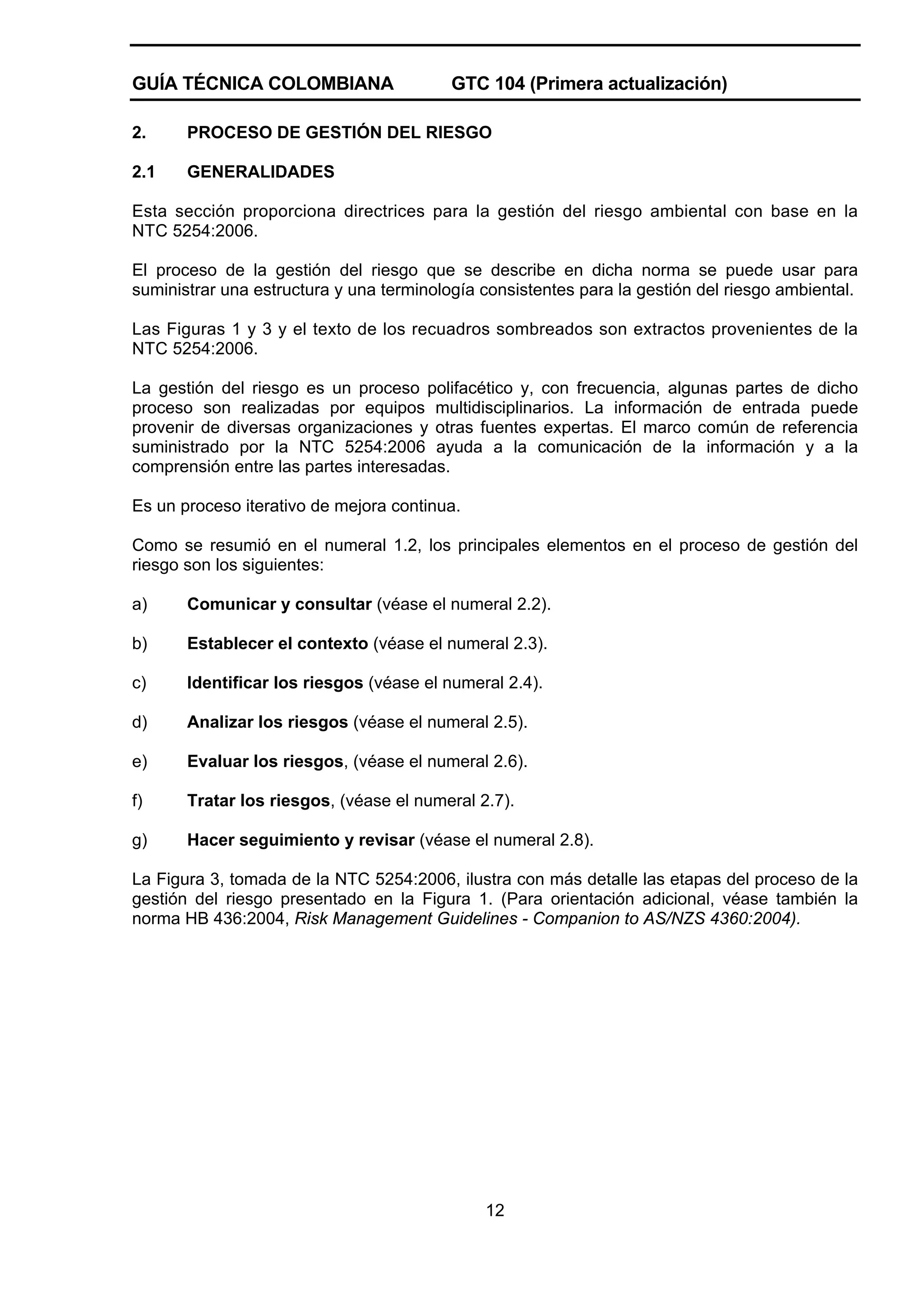 GUÍA TÉCNICA COLOMBIANA

GTC 104 (Primera actualización)

2.

PROCESO DE GESTIÓN DEL RIESGO

2.1

GENERALIDADES

Esta sección proporciona directrices para la gestión del riesgo ambiental con base en la
NTC 5254:2006.
El proceso de la gestión del riesgo que se describe en dicha norma se puede usar para
suministrar una estructura y una terminología consistentes para la gestión del riesgo ambiental.
Las Figuras 1 y 3 y el texto de los recuadros sombreados son extractos provenientes de la
NTC 5254:2006.
La gestión del riesgo es un proceso polifacético y, con frecuencia, algunas partes de dicho
proceso son realizadas por equipos multidisciplinarios. La información de entrada puede
provenir de diversas organizaciones y otras fuentes expertas. El marco común de referencia
suministrado por la NTC 5254:2006 ayuda a la comunicación de la información y a la
comprensión entre las partes interesadas.
Es un proceso iterativo de mejora continua.
Como se resumió en el numeral 1.2, los principales elementos en el proceso de gestión del
riesgo son los siguientes:
a)

Comunicar y consultar (véase el numeral 2.2).

b)

Establecer el contexto (véase el numeral 2.3).

c)

Identificar los riesgos (véase el numeral 2.4).

d)

Analizar los riesgos (véase el numeral 2.5).

e)

Evaluar los riesgos, (véase el numeral 2.6).

f)

Tratar los riesgos, (véase el numeral 2.7).

g)

Hacer seguimiento y revisar (véase el numeral 2.8).

La Figura 3, tomada de la NTC 5254:2006, ilustra con más detalle las etapas del proceso de la
gestión del riesgo presentado en la Figura 1. (Para orientación adicional, véase también la
norma HB 436:2004, Risk Management Guidelines - Companion to AS/NZS 4360:2004).

12

 