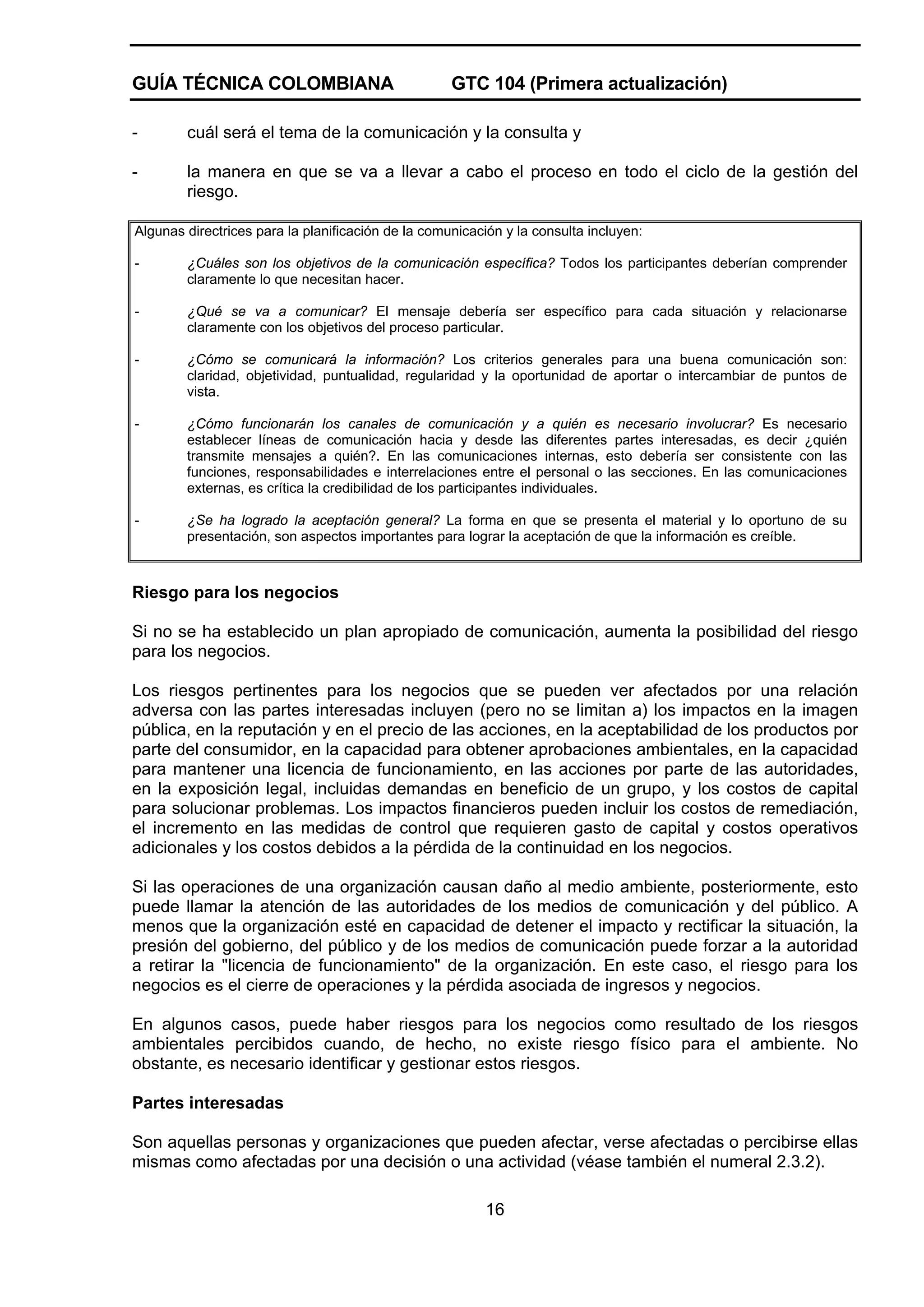 GUÍA TÉCNICA COLOMBIANA

GTC 104 (Primera actualización)

-

cuál será el tema de la comunicación y la consulta y

-

la manera en que se va a llevar a cabo el proceso en todo el ciclo de la gestión del
riesgo.

Algunas directrices para la planificación de la comunicación y la consulta incluyen:
-

¿Cuáles son los objetivos de la comunicación específica? Todos los participantes deberían comprender
claramente lo que necesitan hacer.

-

¿Qué se va a comunicar? El mensaje debería ser específico para cada situación y relacionarse
claramente con los objetivos del proceso particular.

-

¿Cómo se comunicará la información? Los criterios generales para una buena comunicación son:
claridad, objetividad, puntualidad, regularidad y la oportunidad de aportar o intercambiar de puntos de
vista.

-

¿Cómo funcionarán los canales de comunicación y a quién es necesario involucrar? Es necesario
establecer líneas de comunicación hacia y desde las diferentes partes interesadas, es decir ¿quién
transmite mensajes a quién?. En las comunicaciones internas, esto debería ser consistente con las
funciones, responsabilidades e interrelaciones entre el personal o las secciones. En las comunicaciones
externas, es crítica la credibilidad de los participantes individuales.

-

¿Se ha logrado la aceptación general? La forma en que se presenta el material y lo oportuno de su
presentación, son aspectos importantes para lograr la aceptación de que la información es creíble.

Riesgo para los negocios
Si no se ha establecido un plan apropiado de comunicación, aumenta la posibilidad del riesgo
para los negocios.
Los riesgos pertinentes para los negocios que se pueden ver afectados por una relación
adversa con las partes interesadas incluyen (pero no se limitan a) los impactos en la imagen
pública, en la reputación y en el precio de las acciones, en la aceptabilidad de los productos por
parte del consumidor, en la capacidad para obtener aprobaciones ambientales, en la capacidad
para mantener una licencia de funcionamiento, en las acciones por parte de las autoridades,
en la exposición legal, incluidas demandas en beneficio de un grupo, y los costos de capital
para solucionar problemas. Los impactos financieros pueden incluir los costos de remediación,
el incremento en las medidas de control que requieren gasto de capital y costos operativos
adicionales y los costos debidos a la pérdida de la continuidad en los negocios.
Si las operaciones de una organización causan daño al medio ambiente, posteriormente, esto
puede llamar la atención de las autoridades de los medios de comunicación y del público. A
menos que la organización esté en capacidad de detener el impacto y rectificar la situación, la
presión del gobierno, del público y de los medios de comunicación puede forzar a la autoridad
a retirar la "licencia de funcionamiento" de la organización. En este caso, el riesgo para los
negocios es el cierre de operaciones y la pérdida asociada de ingresos y negocios.
En algunos casos, puede haber riesgos para los negocios como resultado de los riesgos
ambientales percibidos cuando, de hecho, no existe riesgo físico para el ambiente. No
obstante, es necesario identificar y gestionar estos riesgos.
Partes interesadas
Son aquellas personas y organizaciones que pueden afectar, verse afectadas o percibirse ellas
mismas como afectadas por una decisión o una actividad (véase también el numeral 2.3.2).
16

 
