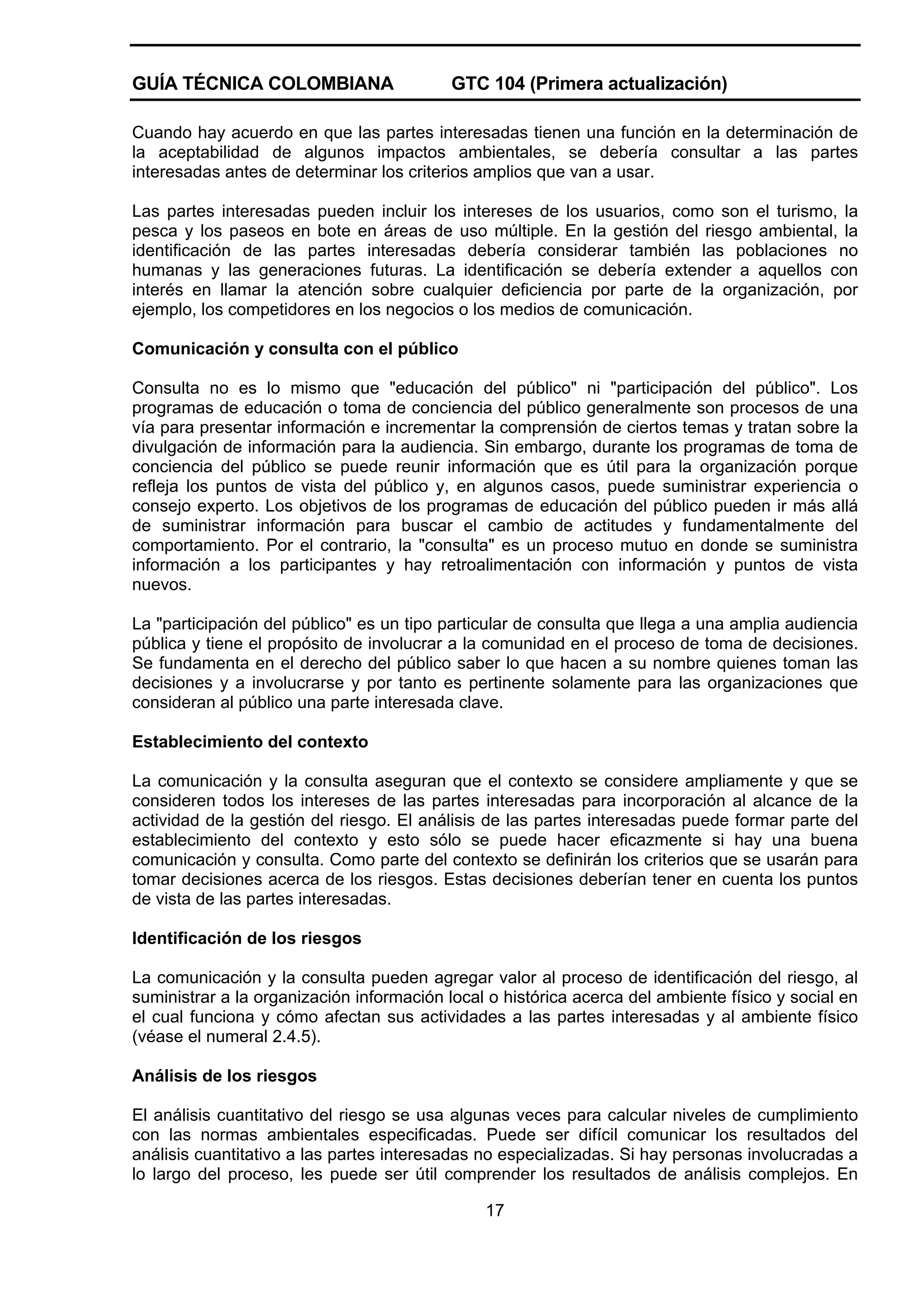 GUÍA TÉCNICA COLOMBIANA

GTC 104 (Primera actualización)

Cuando hay acuerdo en que las partes interesadas tienen una función en la determinación de
la aceptabilidad de algunos impactos ambientales, se debería consultar a las partes
interesadas antes de determinar los criterios amplios que van a usar.
Las partes interesadas pueden incluir los intereses de los usuarios, como son el turismo, la
pesca y los paseos en bote en áreas de uso múltiple. En la gestión del riesgo ambiental, la
identificación de las partes interesadas debería considerar también las poblaciones no
humanas y las generaciones futuras. La identificación se debería extender a aquellos con
interés en llamar la atención sobre cualquier deficiencia por parte de la organización, por
ejemplo, los competidores en los negocios o los medios de comunicación.
Comunicación y consulta con el público
Consulta no es lo mismo que "educación del público" ni "participación del público". Los
programas de educación o toma de conciencia del público generalmente son procesos de una
vía para presentar información e incrementar la comprensión de ciertos temas y tratan sobre la
divulgación de información para la audiencia. Sin embargo, durante los programas de toma de
conciencia del público se puede reunir información que es útil para la organización porque
refleja los puntos de vista del público y, en algunos casos, puede suministrar experiencia o
consejo experto. Los objetivos de los programas de educación del público pueden ir más allá
de suministrar información para buscar el cambio de actitudes y fundamentalmente del
comportamiento. Por el contrario, la "consulta" es un proceso mutuo en donde se suministra
información a los participantes y hay retroalimentación con información y puntos de vista
nuevos.
La "participación del público" es un tipo particular de consulta que llega a una amplia audiencia
pública y tiene el propósito de involucrar a la comunidad en el proceso de toma de decisiones.
Se fundamenta en el derecho del público saber lo que hacen a su nombre quienes toman las
decisiones y a involucrarse y por tanto es pertinente solamente para las organizaciones que
consideran al público una parte interesada clave.
Establecimiento del contexto
La comunicación y la consulta aseguran que el contexto se considere ampliamente y que se
consideren todos los intereses de las partes interesadas para incorporación al alcance de la
actividad de la gestión del riesgo. El análisis de las partes interesadas puede formar parte del
establecimiento del contexto y esto sólo se puede hacer eficazmente si hay una buena
comunicación y consulta. Como parte del contexto se definirán los criterios que se usarán para
tomar decisiones acerca de los riesgos. Estas decisiones deberían tener en cuenta los puntos
de vista de las partes interesadas.
Identificación de los riesgos
La comunicación y la consulta pueden agregar valor al proceso de identificación del riesgo, al
suministrar a la organización información local o histórica acerca del ambiente físico y social en
el cual funciona y cómo afectan sus actividades a las partes interesadas y al ambiente físico
(véase el numeral 2.4.5).
Análisis de los riesgos
El análisis cuantitativo del riesgo se usa algunas veces para calcular niveles de cumplimiento
con las normas ambientales especificadas. Puede ser difícil comunicar los resultados del
análisis cuantitativo a las partes interesadas no especializadas. Si hay personas involucradas a
lo largo del proceso, les puede ser útil comprender los resultados de análisis complejos. En
17

 
