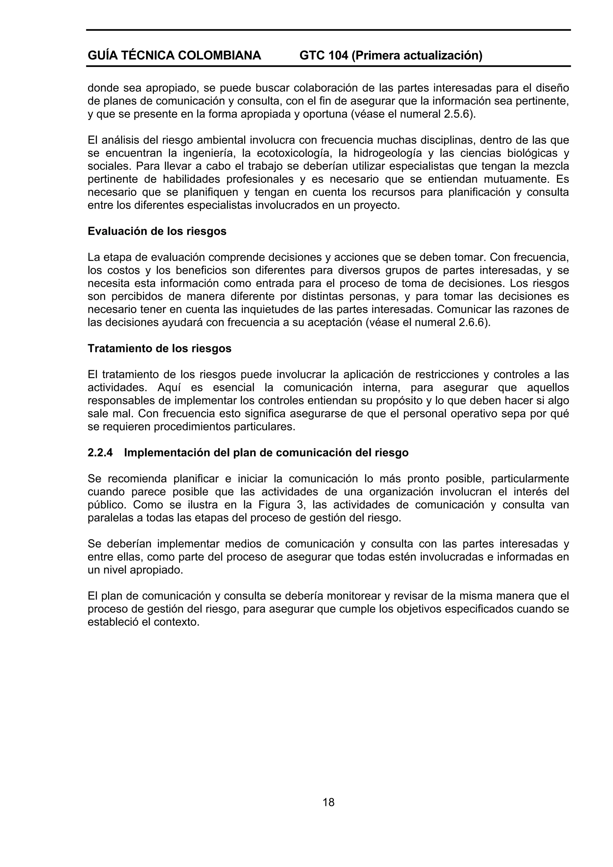 GUÍA TÉCNICA COLOMBIANA

GTC 104 (Primera actualización)

donde sea apropiado, se puede buscar colaboración de las partes interesadas para el diseño
de planes de comunicación y consulta, con el fin de asegurar que la información sea pertinente,
y que se presente en la forma apropiada y oportuna (véase el numeral 2.5.6).
El análisis del riesgo ambiental involucra con frecuencia muchas disciplinas, dentro de las que
se encuentran la ingeniería, la ecotoxicología, la hidrogeología y las ciencias biológicas y
sociales. Para llevar a cabo el trabajo se deberían utilizar especialistas que tengan la mezcla
pertinente de habilidades profesionales y es necesario que se entiendan mutuamente. Es
necesario que se planifiquen y tengan en cuenta los recursos para planificación y consulta
entre los diferentes especialistas involucrados en un proyecto.
Evaluación de los riesgos
La etapa de evaluación comprende decisiones y acciones que se deben tomar. Con frecuencia,
los costos y los beneficios son diferentes para diversos grupos de partes interesadas, y se
necesita esta información como entrada para el proceso de toma de decisiones. Los riesgos
son percibidos de manera diferente por distintas personas, y para tomar las decisiones es
necesario tener en cuenta las inquietudes de las partes interesadas. Comunicar las razones de
las decisiones ayudará con frecuencia a su aceptación (véase el numeral 2.6.6).
Tratamiento de los riesgos
El tratamiento de los riesgos puede involucrar la aplicación de restricciones y controles a las
actividades. Aquí es esencial la comunicación interna, para asegurar que aquellos
responsables de implementar los controles entiendan su propósito y lo que deben hacer si algo
sale mal. Con frecuencia esto significa asegurarse de que el personal operativo sepa por qué
se requieren procedimientos particulares.
2.2.4

Implementación del plan de comunicación del riesgo

Se recomienda planificar e iniciar la comunicación lo más pronto posible, particularmente
cuando parece posible que las actividades de una organización involucran el interés del
público. Como se ilustra en la Figura 3, las actividades de comunicación y consulta van
paralelas a todas las etapas del proceso de gestión del riesgo.
Se deberían implementar medios de comunicación y consulta con las partes interesadas y
entre ellas, como parte del proceso de asegurar que todas estén involucradas e informadas en
un nivel apropiado.
El plan de comunicación y consulta se debería monitorear y revisar de la misma manera que el
proceso de gestión del riesgo, para asegurar que cumple los objetivos especificados cuando se
estableció el contexto.

18

 