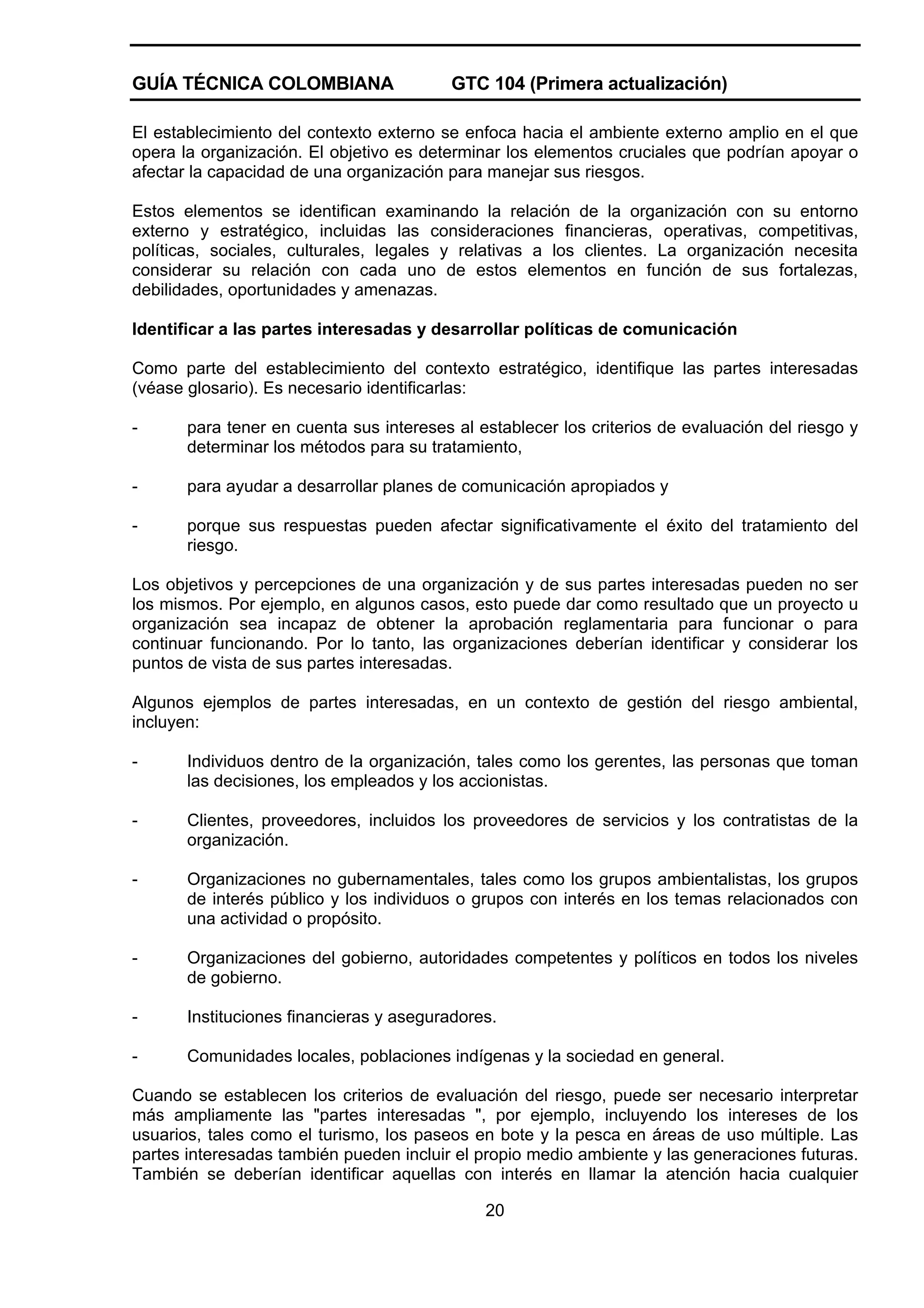 GUÍA TÉCNICA COLOMBIANA

GTC 104 (Primera actualización)

El establecimiento del contexto externo se enfoca hacia el ambiente externo amplio en el que
opera la organización. El objetivo es determinar los elementos cruciales que podrían apoyar o
afectar la capacidad de una organización para manejar sus riesgos.
Estos elementos se identifican examinando la relación de la organización con su entorno
externo y estratégico, incluidas las consideraciones financieras, operativas, competitivas,
políticas, sociales, culturales, legales y relativas a los clientes. La organización necesita
considerar su relación con cada uno de estos elementos en función de sus fortalezas,
debilidades, oportunidades y amenazas.
Identificar a las partes interesadas y desarrollar políticas de comunicación
Como parte del establecimiento del contexto estratégico, identifique las partes interesadas
(véase glosario). Es necesario identificarlas:
-

para tener en cuenta sus intereses al establecer los criterios de evaluación del riesgo y
determinar los métodos para su tratamiento,

-

para ayudar a desarrollar planes de comunicación apropiados y

-

porque sus respuestas pueden afectar significativamente el éxito del tratamiento del
riesgo.

Los objetivos y percepciones de una organización y de sus partes interesadas pueden no ser
los mismos. Por ejemplo, en algunos casos, esto puede dar como resultado que un proyecto u
organización sea incapaz de obtener la aprobación reglamentaria para funcionar o para
continuar funcionando. Por lo tanto, las organizaciones deberían identificar y considerar los
puntos de vista de sus partes interesadas.
Algunos ejemplos de partes interesadas, en un contexto de gestión del riesgo ambiental,
incluyen:
-

Individuos dentro de la organización, tales como los gerentes, las personas que toman
las decisiones, los empleados y los accionistas.

-

Clientes, proveedores, incluidos los proveedores de servicios y los contratistas de la
organización.

-

Organizaciones no gubernamentales, tales como los grupos ambientalistas, los grupos
de interés público y los individuos o grupos con interés en los temas relacionados con
una actividad o propósito.

-

Organizaciones del gobierno, autoridades competentes y políticos en todos los niveles
de gobierno.

-

Instituciones financieras y aseguradores.

-

Comunidades locales, poblaciones indígenas y la sociedad en general.

Cuando se establecen los criterios de evaluación del riesgo, puede ser necesario interpretar
más ampliamente las "partes interesadas ", por ejemplo, incluyendo los intereses de los
usuarios, tales como el turismo, los paseos en bote y la pesca en áreas de uso múltiple. Las
partes interesadas también pueden incluir el propio medio ambiente y las generaciones futuras.
También se deberían identificar aquellas con interés en llamar la atención hacia cualquier
20

 