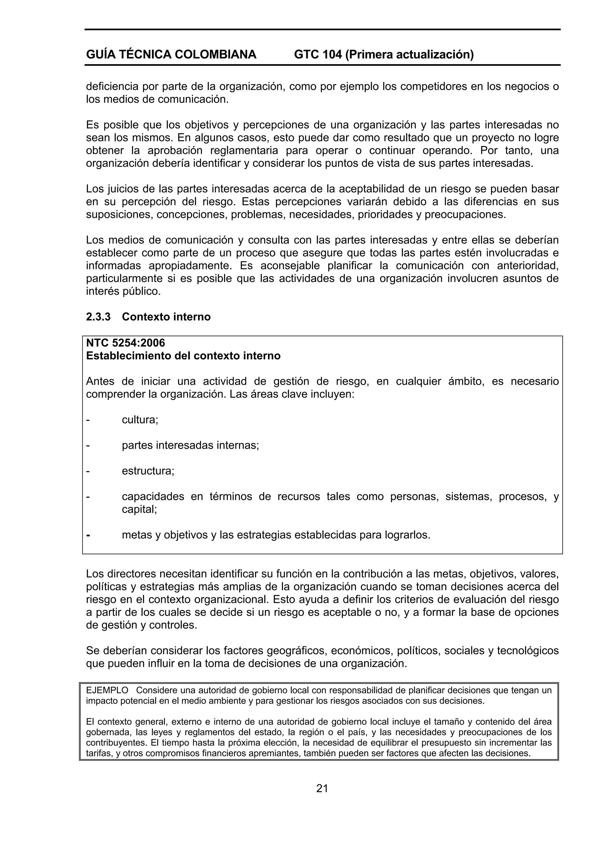 GUÍA TÉCNICA COLOMBIANA

GTC 104 (Primera actualización)

deficiencia por parte de la organización, como por ejemplo los competidores en los negocios o
los medios de comunicación.
Es posible que los objetivos y percepciones de una organización y las partes interesadas no
sean los mismos. En algunos casos, esto puede dar como resultado que un proyecto no logre
obtener la aprobación reglamentaria para operar o continuar operando. Por tanto, una
organización debería identificar y considerar los puntos de vista de sus partes interesadas.
Los juicios de las partes interesadas acerca de la aceptabilidad de un riesgo se pueden basar
en su percepción del riesgo. Estas percepciones variarán debido a las diferencias en sus
suposiciones, concepciones, problemas, necesidades, prioridades y preocupaciones.
Los medios de comunicación y consulta con las partes interesadas y entre ellas se deberían
establecer como parte de un proceso que asegure que todas las partes estén involucradas e
informadas apropiadamente. Es aconsejable planificar la comunicación con anterioridad,
particularmente si es posible que las actividades de una organización involucren asuntos de
interés público.
2.3.3

Contexto interno

NTC 5254:2006
Establecimiento del contexto interno
Antes de iniciar una actividad de gestión de riesgo, en cualquier ámbito, es necesario
comprender la organización. Las áreas clave incluyen:
-

cultura;

-

partes interesadas internas;

-

estructura;

-

capacidades en términos de recursos tales como personas, sistemas, procesos, y
capital;

-

metas y objetivos y las estrategias establecidas para lograrlos.

Los directores necesitan identificar su función en la contribución a las metas, objetivos, valores,
políticas y estrategias más amplias de la organización cuando se toman decisiones acerca del
riesgo en el contexto organizacional. Esto ayuda a definir los criterios de evaluación del riesgo
a partir de los cuales se decide si un riesgo es aceptable o no, y a formar la base de opciones
de gestión y controles.
Se deberían considerar los factores geográficos, económicos, políticos, sociales y tecnológicos
que pueden influir en la toma de decisiones de una organización.
EJEMPLO Considere una autoridad de gobierno local con responsabilidad de planificar decisiones que tengan un
impacto potencial en el medio ambiente y para gestionar los riesgos asociados con sus decisiones.
El contexto general, externo e interno de una autoridad de gobierno local incluye el tamaño y contenido del área
gobernada, las leyes y reglamentos del estado, la región o el país, y las necesidades y preocupaciones de los
contribuyentes. El tiempo hasta la próxima elección, la necesidad de equilibrar el presupuesto sin incrementar las
tarifas, y otros compromisos financieros apremiantes, también pueden ser factores que afecten las decisiones.

21

 