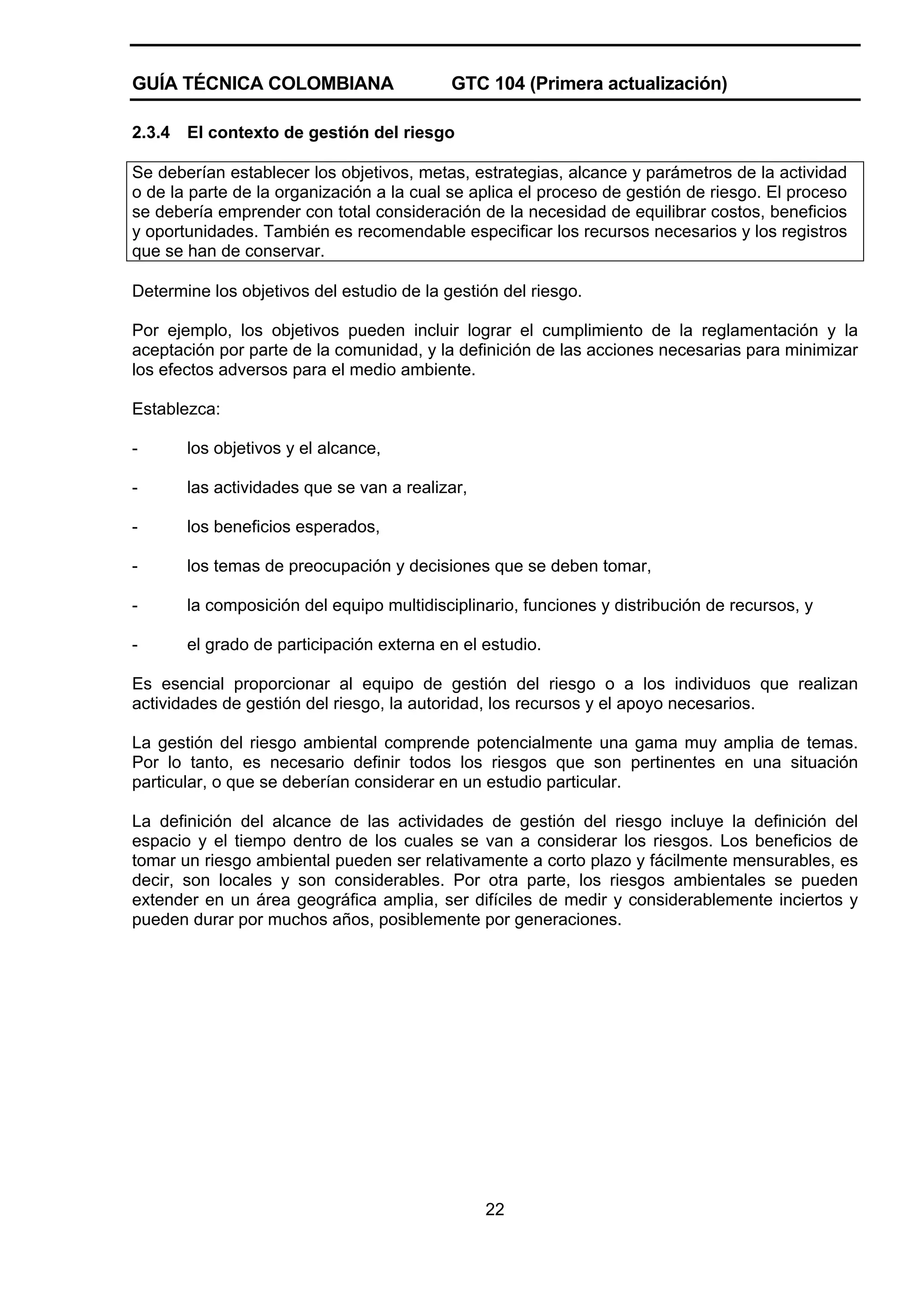 GUÍA TÉCNICA COLOMBIANA
2.3.4

GTC 104 (Primera actualización)

El contexto de gestión del riesgo

Se deberían establecer los objetivos, metas, estrategias, alcance y parámetros de la actividad
o de la parte de la organización a la cual se aplica el proceso de gestión de riesgo. El proceso
se debería emprender con total consideración de la necesidad de equilibrar costos, beneficios
y oportunidades. También es recomendable especificar los recursos necesarios y los registros
que se han de conservar.
Determine los objetivos del estudio de la gestión del riesgo.
Por ejemplo, los objetivos pueden incluir lograr el cumplimiento de la reglamentación y la
aceptación por parte de la comunidad, y la definición de las acciones necesarias para minimizar
los efectos adversos para el medio ambiente.
Establezca:
-

los objetivos y el alcance,

-

las actividades que se van a realizar,

-

los beneficios esperados,

-

los temas de preocupación y decisiones que se deben tomar,

-

la composición del equipo multidisciplinario, funciones y distribución de recursos, y

-

el grado de participación externa en el estudio.

Es esencial proporcionar al equipo de gestión del riesgo o a los individuos que realizan
actividades de gestión del riesgo, la autoridad, los recursos y el apoyo necesarios.
La gestión del riesgo ambiental comprende potencialmente una gama muy amplia de temas.
Por lo tanto, es necesario definir todos los riesgos que son pertinentes en una situación
particular, o que se deberían considerar en un estudio particular.
La definición del alcance de las actividades de gestión del riesgo incluye la definición del
espacio y el tiempo dentro de los cuales se van a considerar los riesgos. Los beneficios de
tomar un riesgo ambiental pueden ser relativamente a corto plazo y fácilmente mensurables, es
decir, son locales y son considerables. Por otra parte, los riesgos ambientales se pueden
extender en un área geográfica amplia, ser difíciles de medir y considerablemente inciertos y
pueden durar por muchos años, posiblemente por generaciones.

22

 