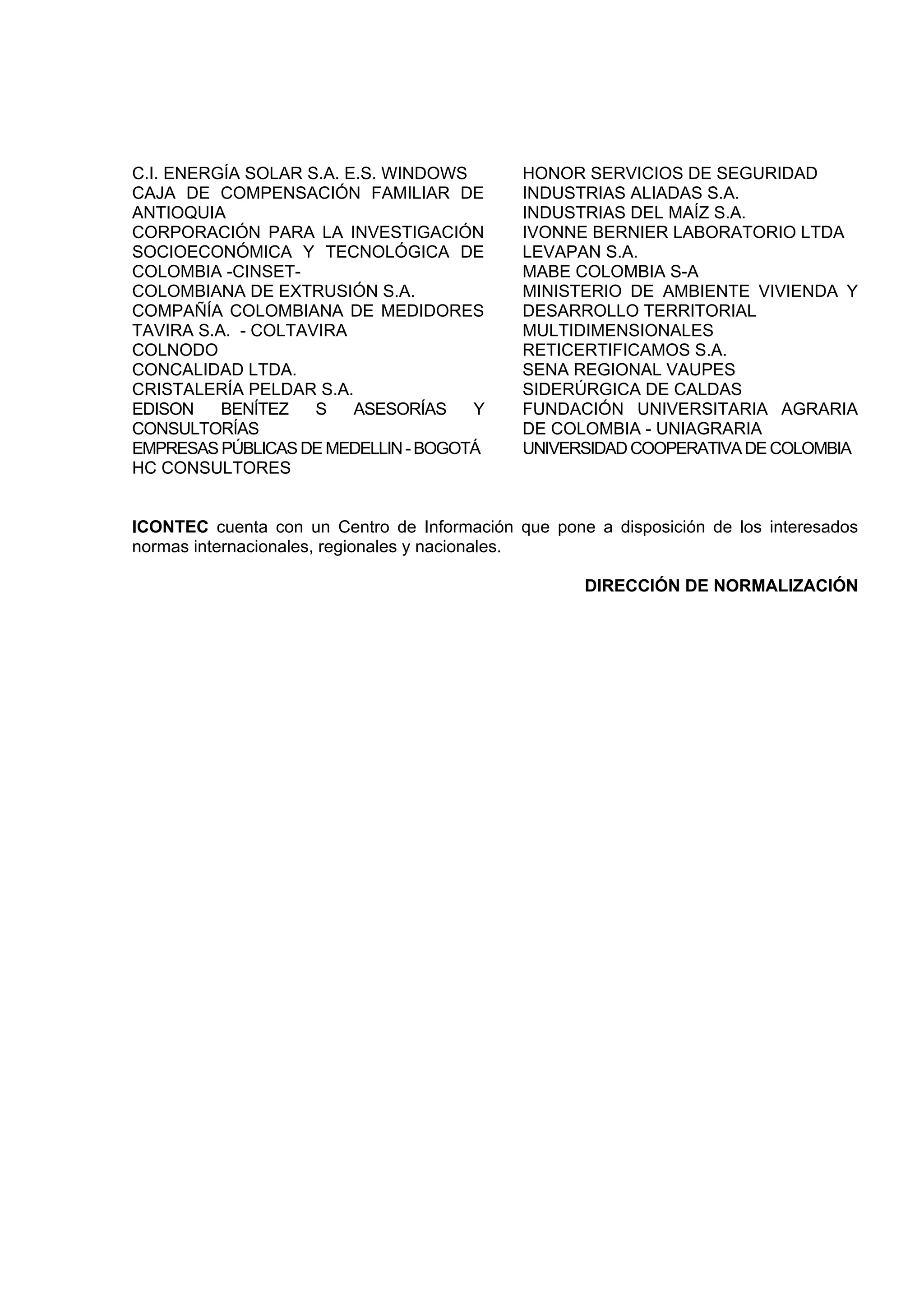 C.I. ENERGÍA SOLAR S.A. E.S. WINDOWS
CAJA DE COMPENSACIÓN FAMILIAR DE
ANTIOQUIA
CORPORACIÓN PARA LA INVESTIGACIÓN
SOCIOECONÓMICA Y TECNOLÓGICA DE
COLOMBIA -CINSETCOLOMBIANA DE EXTRUSIÓN S.A.
COMPAÑÍA COLOMBIANA DE MEDIDORES
TAVIRA S.A. - COLTAVIRA
COLNODO
CONCALIDAD LTDA.
CRISTALERÍA PELDAR S.A.
EDISON
BENÍTEZ
S
ASESORÍAS
Y
CONSULTORÍAS
EMPRESAS PÚBLICAS DE MEDELLIN - BOGOTÁ
HC CONSULTORES

HONOR SERVICIOS DE SEGURIDAD
INDUSTRIAS ALIADAS S.A.
INDUSTRIAS DEL MAÍZ S.A.
IVONNE BERNIER LABORATORIO LTDA
LEVAPAN S.A.
MABE COLOMBIA S-A
MINISTERIO DE AMBIENTE VIVIENDA Y
DESARROLLO TERRITORIAL
MULTIDIMENSIONALES
RETICERTIFICAMOS S.A.
SENA REGIONAL VAUPES
SIDERÚRGICA DE CALDAS
FUNDACIÓN UNIVERSITARIA AGRARIA
DE COLOMBIA - UNIAGRARIA
UNIVERSIDAD COOPERATIVA DE COLOMBIA

ICONTEC cuenta con un Centro de Información que pone a disposición de los interesados
normas internacionales, regionales y nacionales.
DIRECCIÓN DE NORMALIZACIÓN

 