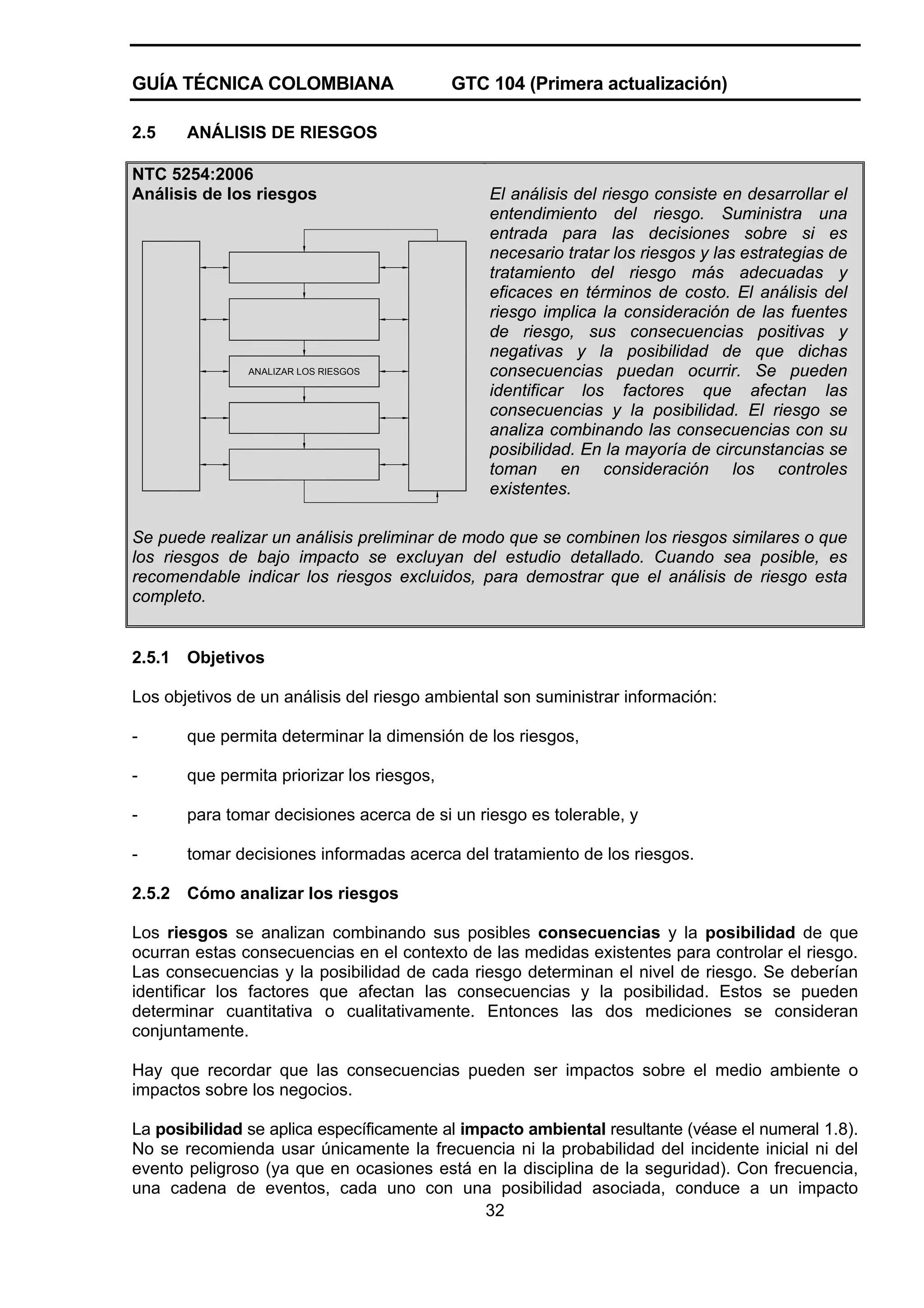 GUÍA TÉCNICA COLOMBIANA
2.5

GTC 104 (Primera actualización)

ANÁLISIS DE RIESGOS

NTC 5254:2006
Análisis de los riesgos

ANALIZAR LOS RIESGOS

El análisis del riesgo consiste en desarrollar el
entendimiento del riesgo. Suministra una
entrada para las decisiones sobre si es
necesario tratar los riesgos y las estrategias de
tratamiento del riesgo más adecuadas y
eficaces en términos de costo. El análisis del
riesgo implica la consideración de las fuentes
de riesgo, sus consecuencias positivas y
negativas y la posibilidad de que dichas
consecuencias puedan ocurrir. Se pueden
identificar los factores que afectan las
consecuencias y la posibilidad. El riesgo se
analiza combinando las consecuencias con su
posibilidad. En la mayoría de circunstancias se
toman en consideración los controles
existentes.

Se puede realizar un análisis preliminar de modo que se combinen los riesgos similares o que
los riesgos de bajo impacto se excluyan del estudio detallado. Cuando sea posible, es
recomendable indicar los riesgos excluidos, para demostrar que el análisis de riesgo esta
completo.

2.5.1

Objetivos

Los objetivos de un análisis del riesgo ambiental son suministrar información:
-

que permita determinar la dimensión de los riesgos,

-

que permita priorizar los riesgos,

-

para tomar decisiones acerca de si un riesgo es tolerable, y

-

tomar decisiones informadas acerca del tratamiento de los riesgos.

2.5.2

Cómo analizar los riesgos

Los riesgos se analizan combinando sus posibles consecuencias y la posibilidad de que
ocurran estas consecuencias en el contexto de las medidas existentes para controlar el riesgo.
Las consecuencias y la posibilidad de cada riesgo determinan el nivel de riesgo. Se deberían
identificar los factores que afectan las consecuencias y la posibilidad. Estos se pueden
determinar cuantitativa o cualitativamente. Entonces las dos mediciones se consideran
conjuntamente.
Hay que recordar que las consecuencias pueden ser impactos sobre el medio ambiente o
impactos sobre los negocios.
La posibilidad se aplica específicamente al impacto ambiental resultante (véase el numeral 1.8).
No se recomienda usar únicamente la frecuencia ni la probabilidad del incidente inicial ni del
evento peligroso (ya que en ocasiones está en la disciplina de la seguridad). Con frecuencia,
una cadena de eventos, cada uno con una posibilidad asociada, conduce a un impacto
32

 