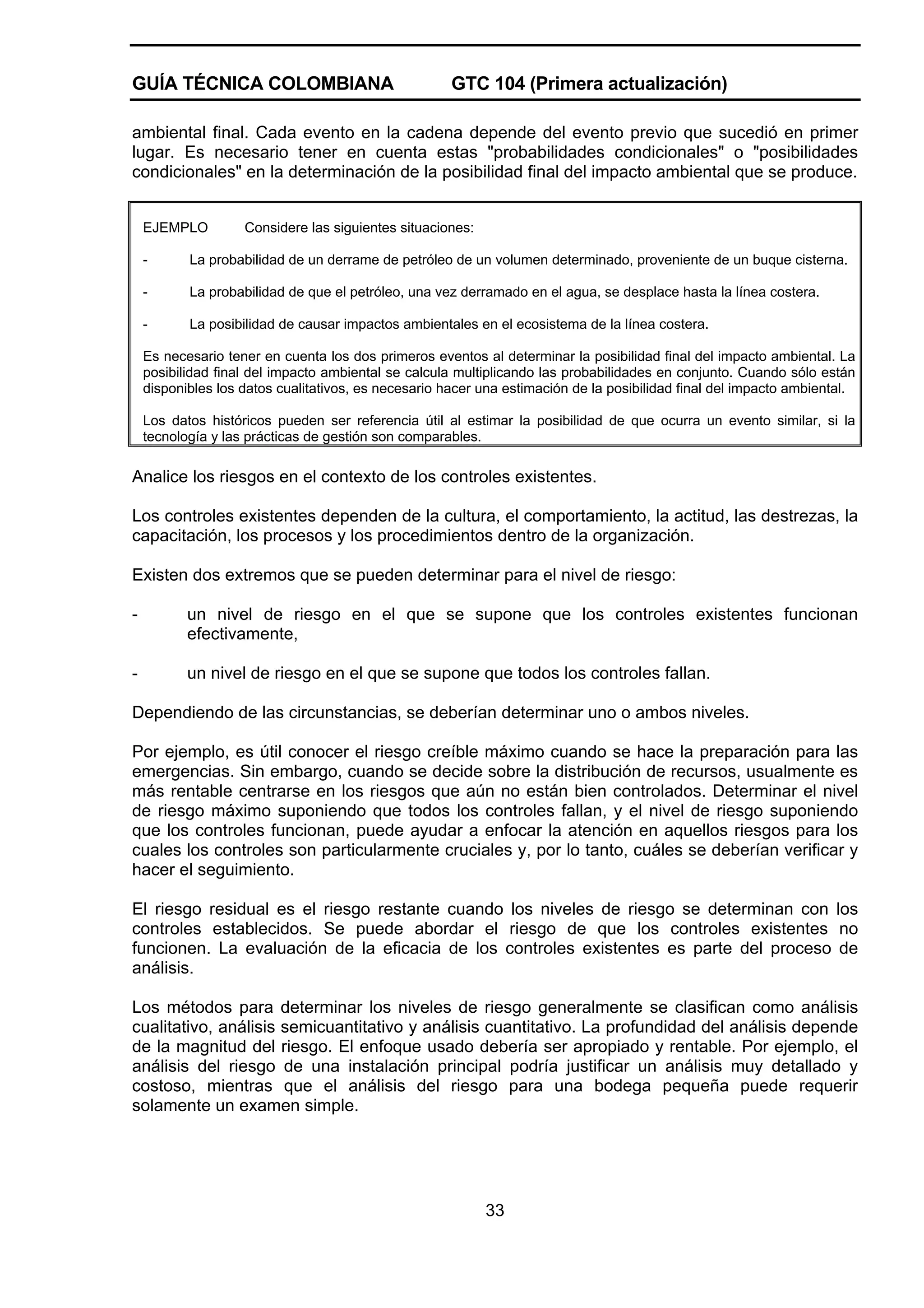 GUÍA TÉCNICA COLOMBIANA

GTC 104 (Primera actualización)

ambiental final. Cada evento en la cadena depende del evento previo que sucedió en primer
lugar. Es necesario tener en cuenta estas "probabilidades condicionales" o "posibilidades
condicionales" en la determinación de la posibilidad final del impacto ambiental que se produce.
EJEMPLO

Considere las siguientes situaciones:

-

La probabilidad de un derrame de petróleo de un volumen determinado, proveniente de un buque cisterna.

-

La probabilidad de que el petróleo, una vez derramado en el agua, se desplace hasta la línea costera.

-

La posibilidad de causar impactos ambientales en el ecosistema de la línea costera.

Es necesario tener en cuenta los dos primeros eventos al determinar la posibilidad final del impacto ambiental. La
posibilidad final del impacto ambiental se calcula multiplicando las probabilidades en conjunto. Cuando sólo están
disponibles los datos cualitativos, es necesario hacer una estimación de la posibilidad final del impacto ambiental.
Los datos históricos pueden ser referencia útil al estimar la posibilidad de que ocurra un evento similar, si la
tecnología y las prácticas de gestión son comparables.

Analice los riesgos en el contexto de los controles existentes.
Los controles existentes dependen de la cultura, el comportamiento, la actitud, las destrezas, la
capacitación, los procesos y los procedimientos dentro de la organización.
Existen dos extremos que se pueden determinar para el nivel de riesgo:
-

un nivel de riesgo en el que se supone que los controles existentes funcionan
efectivamente,

-

un nivel de riesgo en el que se supone que todos los controles fallan.

Dependiendo de las circunstancias, se deberían determinar uno o ambos niveles.
Por ejemplo, es útil conocer el riesgo creíble máximo cuando se hace la preparación para las
emergencias. Sin embargo, cuando se decide sobre la distribución de recursos, usualmente es
más rentable centrarse en los riesgos que aún no están bien controlados. Determinar el nivel
de riesgo máximo suponiendo que todos los controles fallan, y el nivel de riesgo suponiendo
que los controles funcionan, puede ayudar a enfocar la atención en aquellos riesgos para los
cuales los controles son particularmente cruciales y, por lo tanto, cuáles se deberían verificar y
hacer el seguimiento.
El riesgo residual es el riesgo restante cuando los niveles de riesgo se determinan con los
controles establecidos. Se puede abordar el riesgo de que los controles existentes no
funcionen. La evaluación de la eficacia de los controles existentes es parte del proceso de
análisis.
Los métodos para determinar los niveles de riesgo generalmente se clasifican como análisis
cualitativo, análisis semicuantitativo y análisis cuantitativo. La profundidad del análisis depende
de la magnitud del riesgo. El enfoque usado debería ser apropiado y rentable. Por ejemplo, el
análisis del riesgo de una instalación principal podría justificar un análisis muy detallado y
costoso, mientras que el análisis del riesgo para una bodega pequeña puede requerir
solamente un examen simple.

33

 