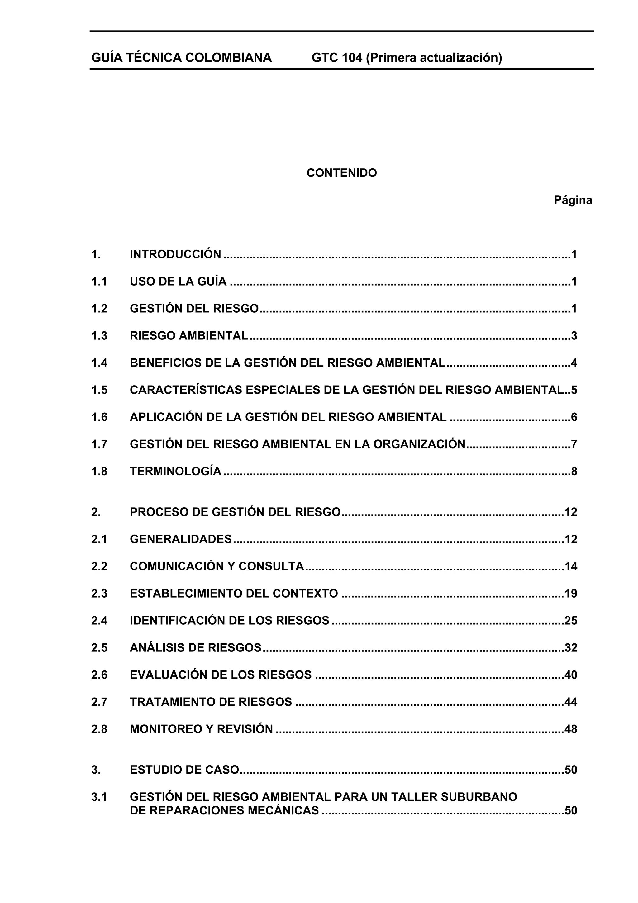GUÍA TÉCNICA COLOMBIANA

GTC 104 (Primera actualización)

CONTENIDO
Página

1.

INTRODUCCIÓN ..........................................................................................................1

1.1

USO DE LA GUÍA ........................................................................................................1

1.2

GESTIÓN DEL RIESGO...............................................................................................1

1.3

RIESGO AMBIENTAL..................................................................................................3

1.4

BENEFICIOS DE LA GESTIÓN DEL RIESGO AMBIENTAL......................................4

1.5

CARACTERÍSTICAS ESPECIALES DE LA GESTIÓN DEL RIESGO AMBIENTAL..5

1.6

APLICACIÓN DE LA GESTIÓN DEL RIESGO AMBIENTAL .....................................6

1.7

GESTIÓN DEL RIESGO AMBIENTAL EN LA ORGANIZACIÓN................................7

1.8

TERMINOLOGÍA ..........................................................................................................8

2.

PROCESO DE GESTIÓN DEL RIESGO....................................................................12

2.1

GENERALIDADES.....................................................................................................12

2.2

COMUNICACIÓN Y CONSULTA...............................................................................14

2.3

ESTABLECIMIENTO DEL CONTEXTO ....................................................................19

2.4

IDENTIFICACIÓN DE LOS RIESGOS .......................................................................25

2.5

ANÁLISIS DE RIESGOS............................................................................................32

2.6

EVALUACIÓN DE LOS RIESGOS ............................................................................40

2.7

TRATAMIENTO DE RIESGOS ..................................................................................44

2.8

MONITOREO Y REVISIÓN ........................................................................................48

3.

ESTUDIO DE CASO...................................................................................................50

3.1

GESTIÓN DEL RIESGO AMBIENTAL PARA UN TALLER SUBURBANO
DE REPARACIONES MECÁNICAS ..........................................................................50

 