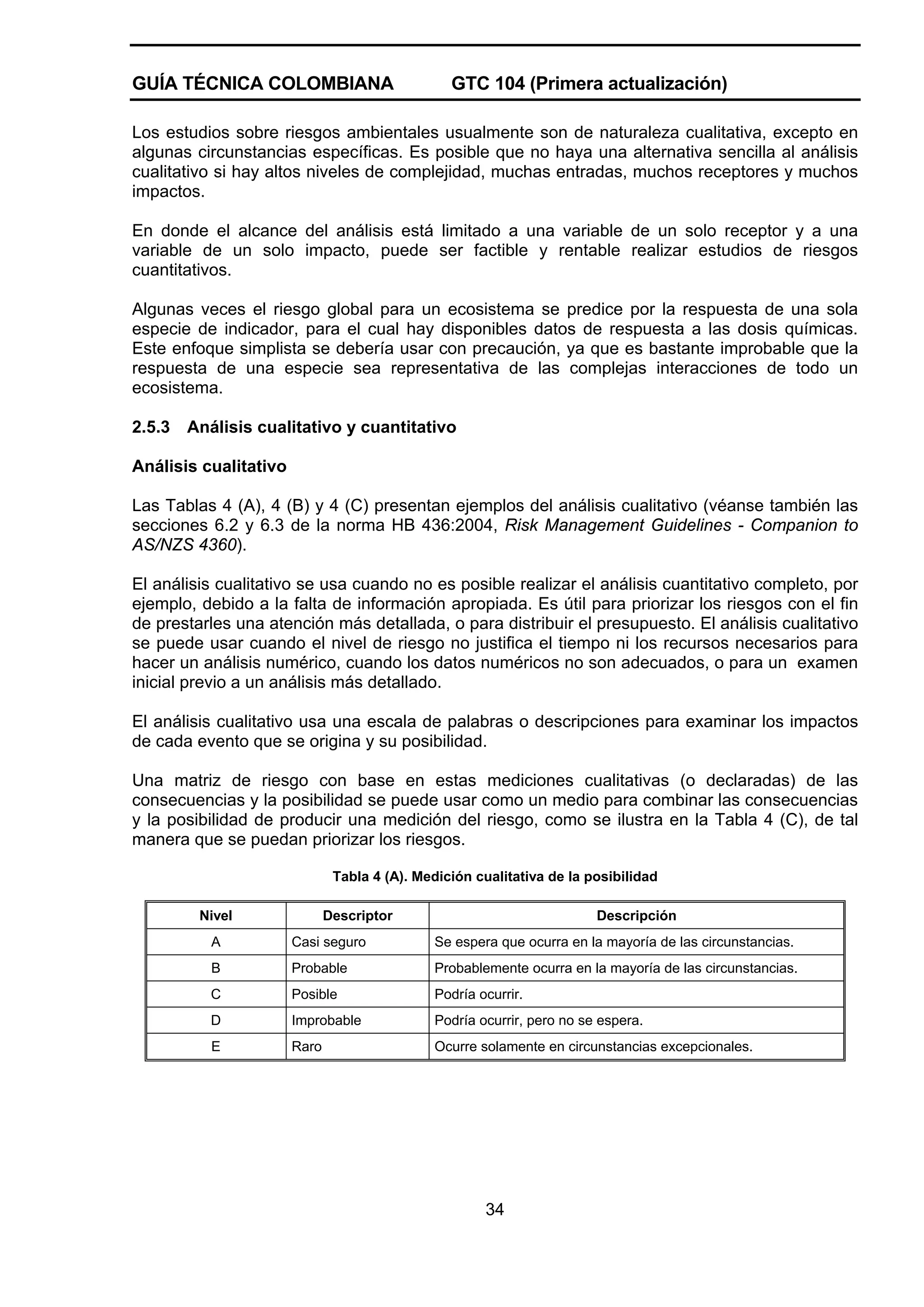 GUÍA TÉCNICA COLOMBIANA

GTC 104 (Primera actualización)

Los estudios sobre riesgos ambientales usualmente son de naturaleza cualitativa, excepto en
algunas circunstancias específicas. Es posible que no haya una alternativa sencilla al análisis
cualitativo si hay altos niveles de complejidad, muchas entradas, muchos receptores y muchos
impactos.
En donde el alcance del análisis está limitado a una variable de un solo receptor y a una
variable de un solo impacto, puede ser factible y rentable realizar estudios de riesgos
cuantitativos.
Algunas veces el riesgo global para un ecosistema se predice por la respuesta de una sola
especie de indicador, para el cual hay disponibles datos de respuesta a las dosis químicas.
Este enfoque simplista se debería usar con precaución, ya que es bastante improbable que la
respuesta de una especie sea representativa de las complejas interacciones de todo un
ecosistema.
2.5.3

Análisis cualitativo y cuantitativo

Análisis cualitativo
Las Tablas 4 (A), 4 (B) y 4 (C) presentan ejemplos del análisis cualitativo (véanse también las
secciones 6.2 y 6.3 de la norma HB 436:2004, Risk Management Guidelines - Companion to
AS/NZS 4360).
El análisis cualitativo se usa cuando no es posible realizar el análisis cuantitativo completo, por
ejemplo, debido a la falta de información apropiada. Es útil para priorizar los riesgos con el fin
de prestarles una atención más detallada, o para distribuir el presupuesto. El análisis cualitativo
se puede usar cuando el nivel de riesgo no justifica el tiempo ni los recursos necesarios para
hacer un análisis numérico, cuando los datos numéricos no son adecuados, o para un examen
inicial previo a un análisis más detallado.
El análisis cualitativo usa una escala de palabras o descripciones para examinar los impactos
de cada evento que se origina y su posibilidad.
Una matriz de riesgo con base en estas mediciones cualitativas (o declaradas) de las
consecuencias y la posibilidad se puede usar como un medio para combinar las consecuencias
y la posibilidad de producir una medición del riesgo, como se ilustra en la Tabla 4 (C), de tal
manera que se puedan priorizar los riesgos.
Tabla 4 (A). Medición cualitativa de la posibilidad
Nivel

Descriptor

Descripción

A

Casi seguro

Se espera que ocurra en la mayoría de las circunstancias.

B

Probable

Probablemente ocurra en la mayoría de las circunstancias.

C

Posible

Podría ocurrir.

D

Improbable

Podría ocurrir, pero no se espera.

E

Raro

Ocurre solamente en circunstancias excepcionales.

34

 