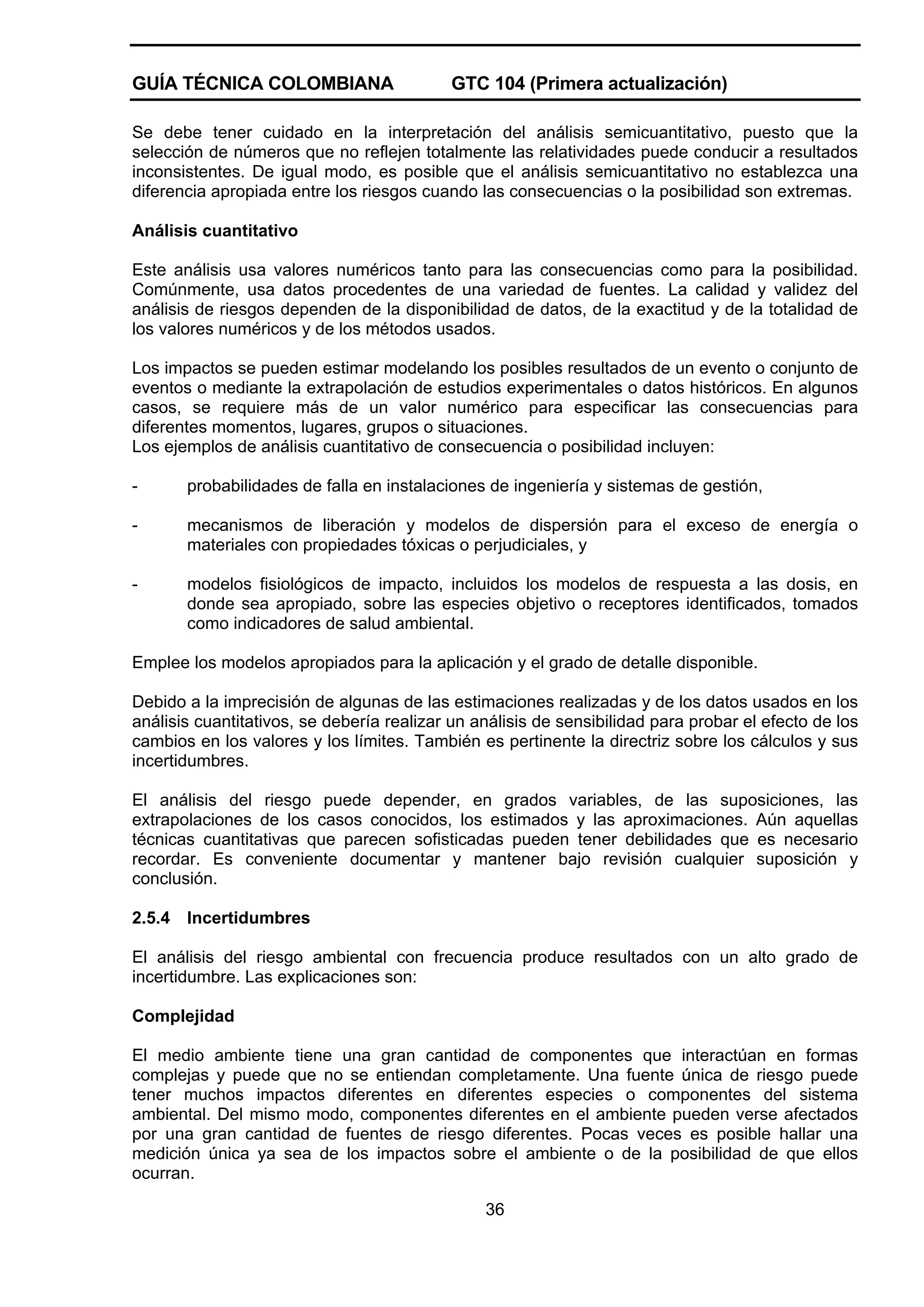 GUÍA TÉCNICA COLOMBIANA

GTC 104 (Primera actualización)

Se debe tener cuidado en la interpretación del análisis semicuantitativo, puesto que la
selección de números que no reflejen totalmente las relatividades puede conducir a resultados
inconsistentes. De igual modo, es posible que el análisis semicuantitativo no establezca una
diferencia apropiada entre los riesgos cuando las consecuencias o la posibilidad son extremas.
Análisis cuantitativo
Este análisis usa valores numéricos tanto para las consecuencias como para la posibilidad.
Comúnmente, usa datos procedentes de una variedad de fuentes. La calidad y validez del
análisis de riesgos dependen de la disponibilidad de datos, de la exactitud y de la totalidad de
los valores numéricos y de los métodos usados.
Los impactos se pueden estimar modelando los posibles resultados de un evento o conjunto de
eventos o mediante la extrapolación de estudios experimentales o datos históricos. En algunos
casos, se requiere más de un valor numérico para especificar las consecuencias para
diferentes momentos, lugares, grupos o situaciones.
Los ejemplos de análisis cuantitativo de consecuencia o posibilidad incluyen:
-

probabilidades de falla en instalaciones de ingeniería y sistemas de gestión,

-

mecanismos de liberación y modelos de dispersión para el exceso de energía o
materiales con propiedades tóxicas o perjudiciales, y

-

modelos fisiológicos de impacto, incluidos los modelos de respuesta a las dosis, en
donde sea apropiado, sobre las especies objetivo o receptores identificados, tomados
como indicadores de salud ambiental.

Emplee los modelos apropiados para la aplicación y el grado de detalle disponible.
Debido a la imprecisión de algunas de las estimaciones realizadas y de los datos usados en los
análisis cuantitativos, se debería realizar un análisis de sensibilidad para probar el efecto de los
cambios en los valores y los límites. También es pertinente la directriz sobre los cálculos y sus
incertidumbres.
El análisis del riesgo puede depender, en grados variables, de las suposiciones, las
extrapolaciones de los casos conocidos, los estimados y las aproximaciones. Aún aquellas
técnicas cuantitativas que parecen sofisticadas pueden tener debilidades que es necesario
recordar. Es conveniente documentar y mantener bajo revisión cualquier suposición y
conclusión.
2.5.4

Incertidumbres

El análisis del riesgo ambiental con frecuencia produce resultados con un alto grado de
incertidumbre. Las explicaciones son:
Complejidad
El medio ambiente tiene una gran cantidad de componentes que interactúan en formas
complejas y puede que no se entiendan completamente. Una fuente única de riesgo puede
tener muchos impactos diferentes en diferentes especies o componentes del sistema
ambiental. Del mismo modo, componentes diferentes en el ambiente pueden verse afectados
por una gran cantidad de fuentes de riesgo diferentes. Pocas veces es posible hallar una
medición única ya sea de los impactos sobre el ambiente o de la posibilidad de que ellos
ocurran.
36

 