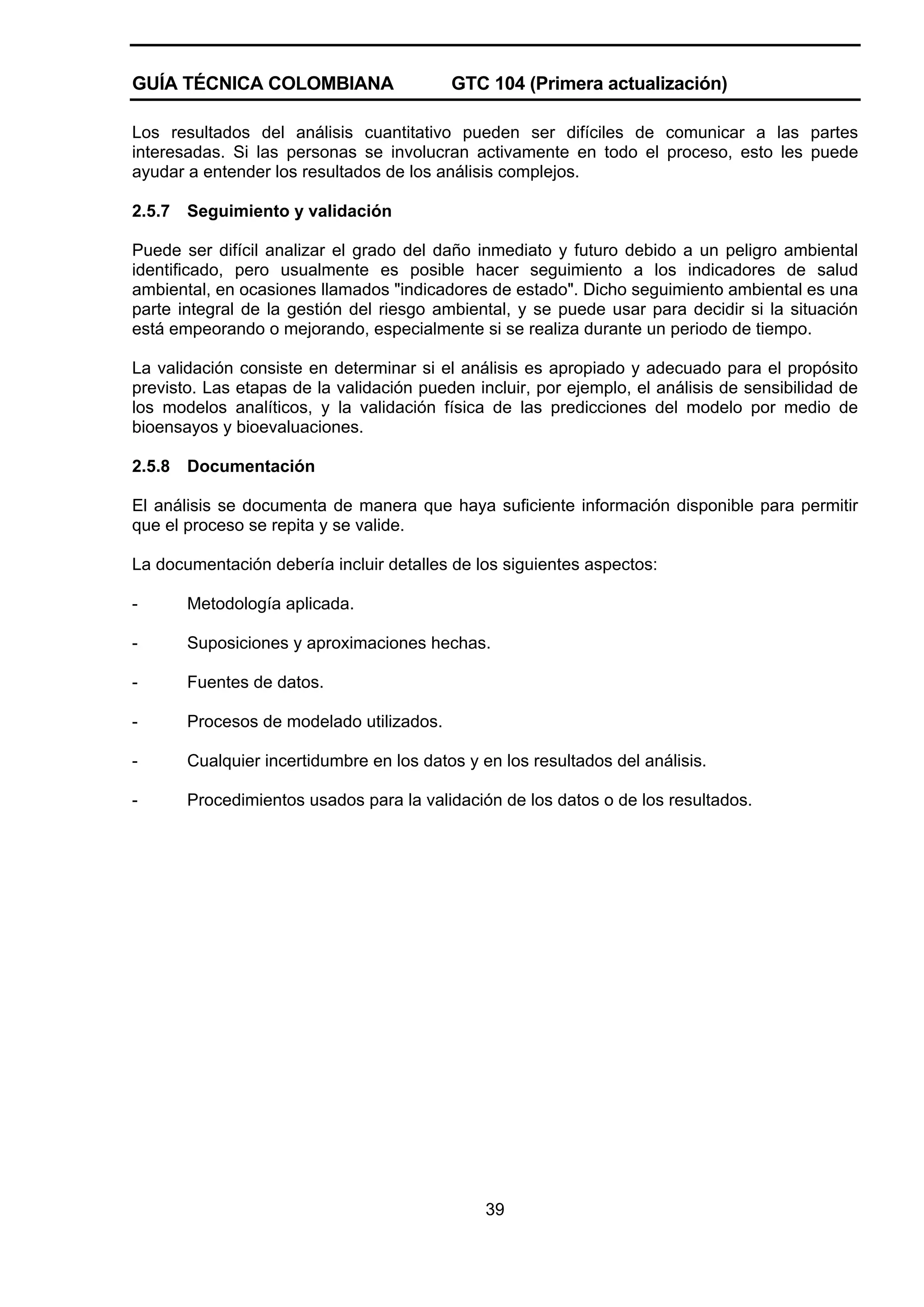 GUÍA TÉCNICA COLOMBIANA

GTC 104 (Primera actualización)

Los resultados del análisis cuantitativo pueden ser difíciles de comunicar a las partes
interesadas. Si las personas se involucran activamente en todo el proceso, esto les puede
ayudar a entender los resultados de los análisis complejos.
2.5.7

Seguimiento y validación

Puede ser difícil analizar el grado del daño inmediato y futuro debido a un peligro ambiental
identificado, pero usualmente es posible hacer seguimiento a los indicadores de salud
ambiental, en ocasiones llamados "indicadores de estado". Dicho seguimiento ambiental es una
parte integral de la gestión del riesgo ambiental, y se puede usar para decidir si la situación
está empeorando o mejorando, especialmente si se realiza durante un periodo de tiempo.
La validación consiste en determinar si el análisis es apropiado y adecuado para el propósito
previsto. Las etapas de la validación pueden incluir, por ejemplo, el análisis de sensibilidad de
los modelos analíticos, y la validación física de las predicciones del modelo por medio de
bioensayos y bioevaluaciones.
2.5.8

Documentación

El análisis se documenta de manera que haya suficiente información disponible para permitir
que el proceso se repita y se valide.
La documentación debería incluir detalles de los siguientes aspectos:
-

Metodología aplicada.

-

Suposiciones y aproximaciones hechas.

-

Fuentes de datos.

-

Procesos de modelado utilizados.

-

Cualquier incertidumbre en los datos y en los resultados del análisis.

-

Procedimientos usados para la validación de los datos o de los resultados.

39

 