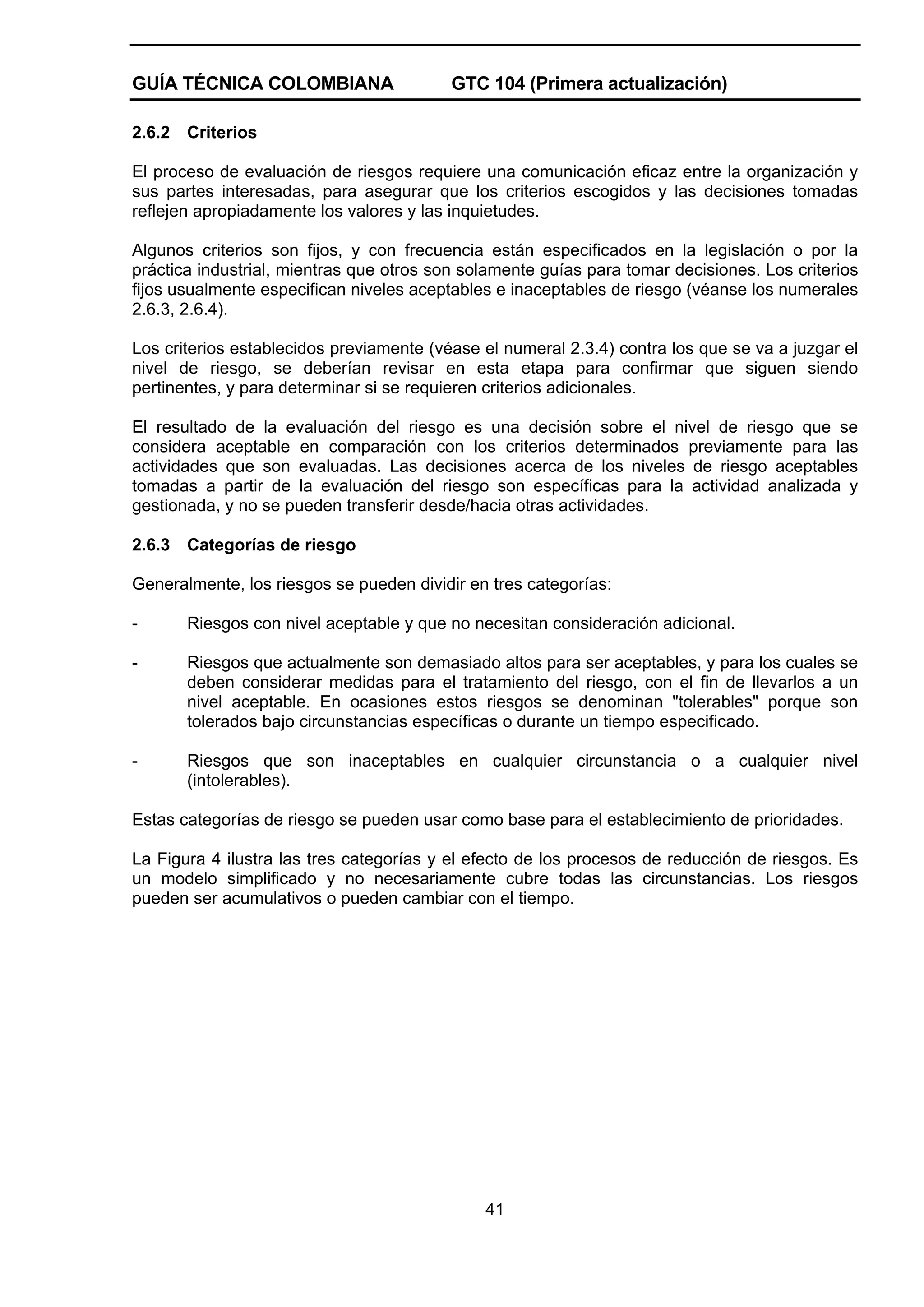 GUÍA TÉCNICA COLOMBIANA
2.6.2

GTC 104 (Primera actualización)

Criterios

El proceso de evaluación de riesgos requiere una comunicación eficaz entre la organización y
sus partes interesadas, para asegurar que los criterios escogidos y las decisiones tomadas
reflejen apropiadamente los valores y las inquietudes.
Algunos criterios son fijos, y con frecuencia están especificados en la legislación o por la
práctica industrial, mientras que otros son solamente guías para tomar decisiones. Los criterios
fijos usualmente especifican niveles aceptables e inaceptables de riesgo (véanse los numerales
2.6.3, 2.6.4).
Los criterios establecidos previamente (véase el numeral 2.3.4) contra los que se va a juzgar el
nivel de riesgo, se deberían revisar en esta etapa para confirmar que siguen siendo
pertinentes, y para determinar si se requieren criterios adicionales.
El resultado de la evaluación del riesgo es una decisión sobre el nivel de riesgo que se
considera aceptable en comparación con los criterios determinados previamente para las
actividades que son evaluadas. Las decisiones acerca de los niveles de riesgo aceptables
tomadas a partir de la evaluación del riesgo son específicas para la actividad analizada y
gestionada, y no se pueden transferir desde/hacia otras actividades.
2.6.3

Categorías de riesgo

Generalmente, los riesgos se pueden dividir en tres categorías:
-

Riesgos con nivel aceptable y que no necesitan consideración adicional.

-

Riesgos que actualmente son demasiado altos para ser aceptables, y para los cuales se
deben considerar medidas para el tratamiento del riesgo, con el fin de llevarlos a un
nivel aceptable. En ocasiones estos riesgos se denominan "tolerables" porque son
tolerados bajo circunstancias específicas o durante un tiempo especificado.

-

Riesgos que son inaceptables en cualquier circunstancia o a cualquier nivel
(intolerables).

Estas categorías de riesgo se pueden usar como base para el establecimiento de prioridades.
La Figura 4 ilustra las tres categorías y el efecto de los procesos de reducción de riesgos. Es
un modelo simplificado y no necesariamente cubre todas las circunstancias. Los riesgos
pueden ser acumulativos o pueden cambiar con el tiempo.

41

 