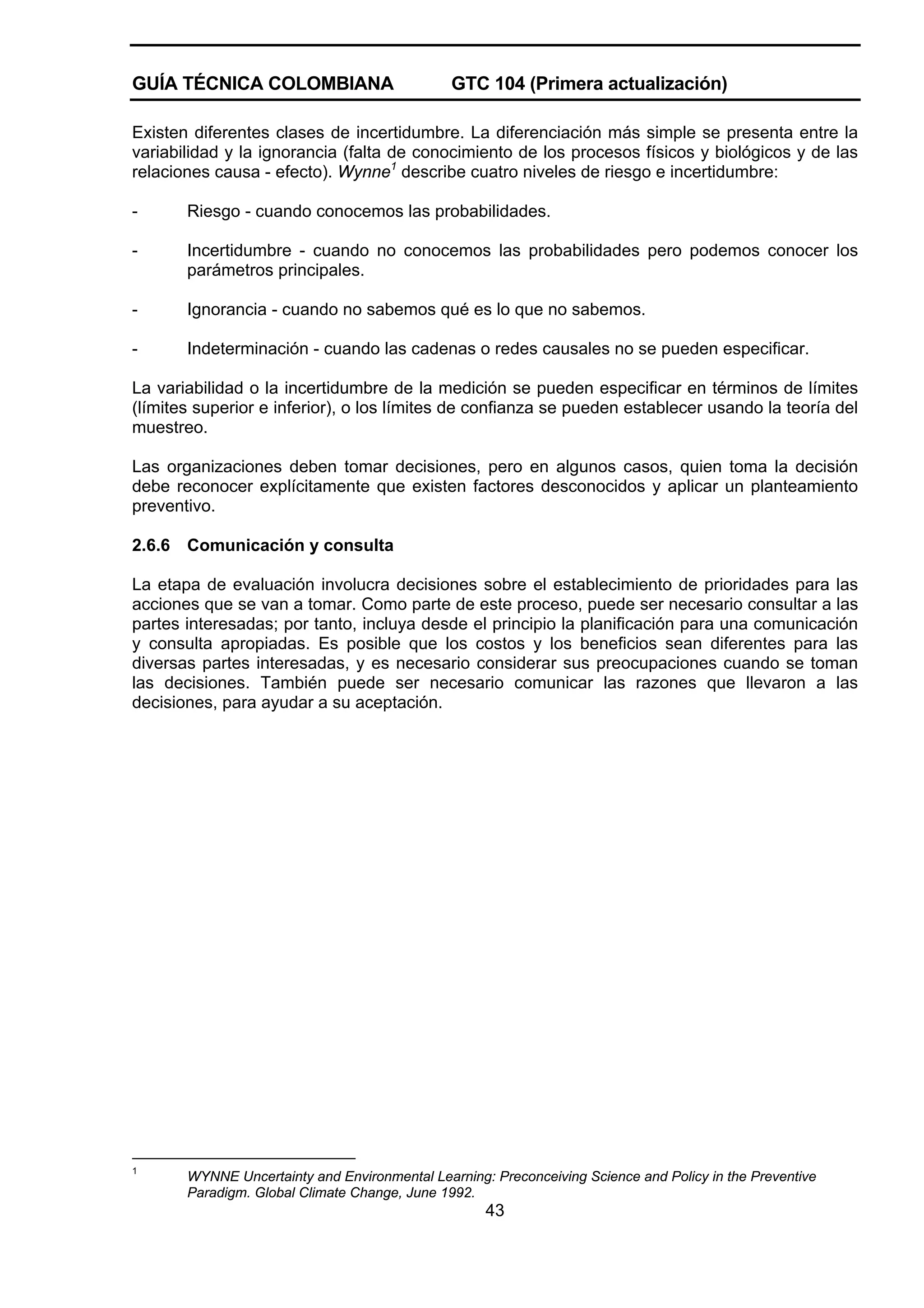 GUÍA TÉCNICA COLOMBIANA

GTC 104 (Primera actualización)

Existen diferentes clases de incertidumbre. La diferenciación más simple se presenta entre la
variabilidad y la ignorancia (falta de conocimiento de los procesos físicos y biológicos y de las
relaciones causa - efecto). Wynne1 describe cuatro niveles de riesgo e incertidumbre:
-

Riesgo - cuando conocemos las probabilidades.

-

Incertidumbre - cuando no conocemos las probabilidades pero podemos conocer los
parámetros principales.

-

Ignorancia - cuando no sabemos qué es lo que no sabemos.

-

Indeterminación - cuando las cadenas o redes causales no se pueden especificar.

La variabilidad o la incertidumbre de la medición se pueden especificar en términos de límites
(límites superior e inferior), o los límites de confianza se pueden establecer usando la teoría del
muestreo.
Las organizaciones deben tomar decisiones, pero en algunos casos, quien toma la decisión
debe reconocer explícitamente que existen factores desconocidos y aplicar un planteamiento
preventivo.
2.6.6

Comunicación y consulta

La etapa de evaluación involucra decisiones sobre el establecimiento de prioridades para las
acciones que se van a tomar. Como parte de este proceso, puede ser necesario consultar a las
partes interesadas; por tanto, incluya desde el principio la planificación para una comunicación
y consulta apropiadas. Es posible que los costos y los beneficios sean diferentes para las
diversas partes interesadas, y es necesario considerar sus preocupaciones cuando se toman
las decisiones. También puede ser necesario comunicar las razones que llevaron a las
decisiones, para ayudar a su aceptación.

1

WYNNE Uncertainty and Environmental Learning: Preconceiving Science and Policy in the Preventive
Paradigm. Global Climate Change, June 1992.

43

 