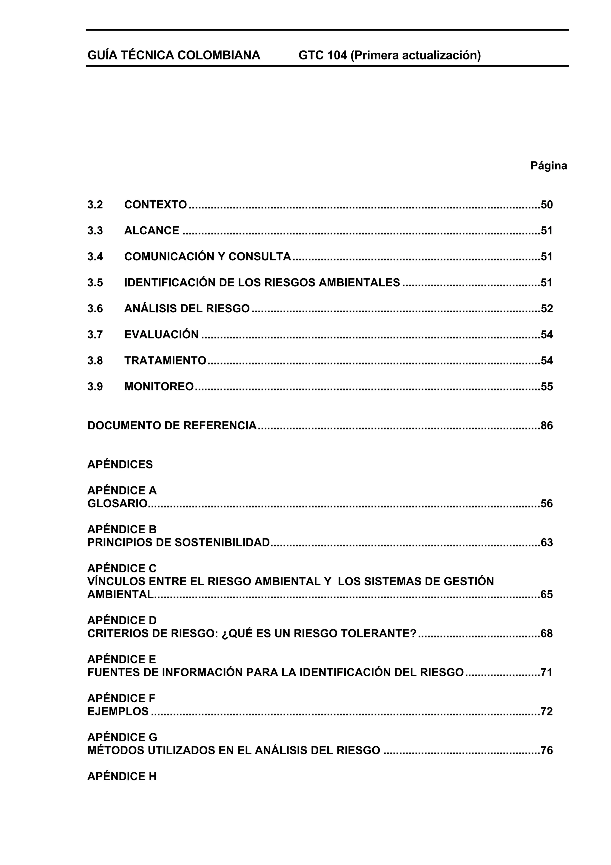 GUÍA TÉCNICA COLOMBIANA

GTC 104 (Primera actualización)

Página

3.2

CONTEXTO ................................................................................................................50

3.3

ALCANCE ..................................................................................................................51

3.4

COMUNICACIÓN Y CONSULTA...............................................................................51

3.5

IDENTIFICACIÓN DE LOS RIESGOS AMBIENTALES ............................................51

3.6

ANÁLISIS DEL RIESGO ............................................................................................52

3.7

EVALUACIÓN ............................................................................................................54

3.8

TRATAMIENTO..........................................................................................................54

3.9

MONITOREO..............................................................................................................55

DOCUMENTO DE REFERENCIA..........................................................................................86

APÉNDICES
APÉNDICE A
GLOSARIO.............................................................................................................................56
APÉNDICE B
PRINCIPIOS DE SOSTENIBILIDAD......................................................................................63
APÉNDICE C
VÍNCULOS ENTRE EL RIESGO AMBIENTAL Y LOS SISTEMAS DE GESTIÓN
AMBIENTAL...........................................................................................................................65
APÉNDICE D
CRITERIOS DE RIESGO: ¿QUÉ ES UN RIESGO TOLERANTE? .......................................68
APÉNDICE E
FUENTES DE INFORMACIÓN PARA LA IDENTIFICACIÓN DEL RIESGO........................71
APÉNDICE F
EJEMPLOS ............................................................................................................................72
APÉNDICE G
MÉTODOS UTILIZADOS EN EL ANÁLISIS DEL RIESGO ..................................................76
APÉNDICE H

 