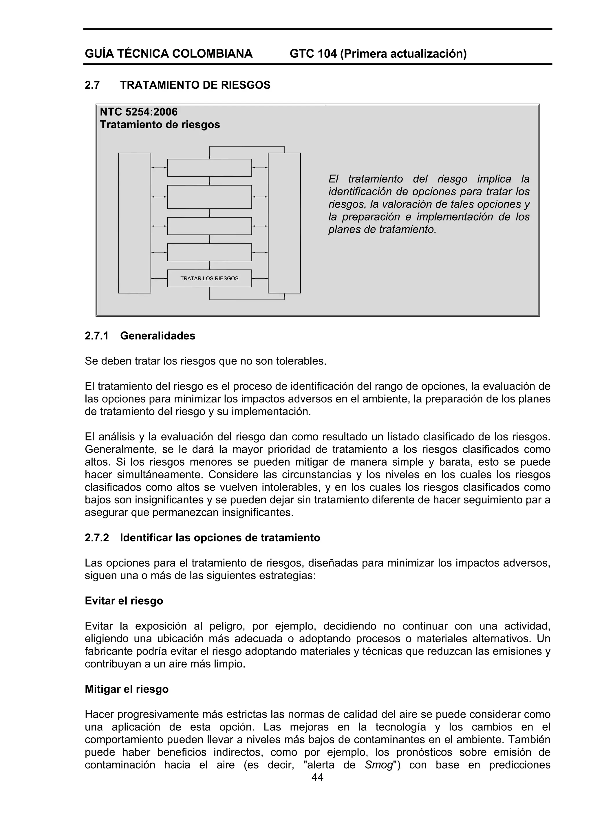 GUÍA TÉCNICA COLOMBIANA
2.7

GTC 104 (Primera actualización)

TRATAMIENTO DE RIESGOS

NTC 5254:2006
Tratamiento de riesgos

El tratamiento del riesgo implica la
identificación de opciones para tratar los
riesgos, la valoración de tales opciones y
la preparación e implementación de los
planes de tratamiento.

TRATAR LOS RIESGOS

2.7.1

Generalidades

Se deben tratar los riesgos que no son tolerables.
El tratamiento del riesgo es el proceso de identificación del rango de opciones, la evaluación de
las opciones para minimizar los impactos adversos en el ambiente, la preparación de los planes
de tratamiento del riesgo y su implementación.
El análisis y la evaluación del riesgo dan como resultado un listado clasificado de los riesgos.
Generalmente, se le dará la mayor prioridad de tratamiento a los riesgos clasificados como
altos. Si los riesgos menores se pueden mitigar de manera simple y barata, esto se puede
hacer simultáneamente. Considere las circunstancias y los niveles en los cuales los riesgos
clasificados como altos se vuelven intolerables, y en los cuales los riesgos clasificados como
bajos son insignificantes y se pueden dejar sin tratamiento diferente de hacer seguimiento par a
asegurar que permanezcan insignificantes.
2.7.2

Identificar las opciones de tratamiento

Las opciones para el tratamiento de riesgos, diseñadas para minimizar los impactos adversos,
siguen una o más de las siguientes estrategias:
Evitar el riesgo
Evitar la exposición al peligro, por ejemplo, decidiendo no continuar con una actividad,
eligiendo una ubicación más adecuada o adoptando procesos o materiales alternativos. Un
fabricante podría evitar el riesgo adoptando materiales y técnicas que reduzcan las emisiones y
contribuyan a un aire más limpio.
Mitigar el riesgo
Hacer progresivamente más estrictas las normas de calidad del aire se puede considerar como
una aplicación de esta opción. Las mejoras en la tecnología y los cambios en el
comportamiento pueden llevar a niveles más bajos de contaminantes en el ambiente. También
puede haber beneficios indirectos, como por ejemplo, los pronósticos sobre emisión de
contaminación hacia el aire (es decir, "alerta de Smog") con base en predicciones
44

 