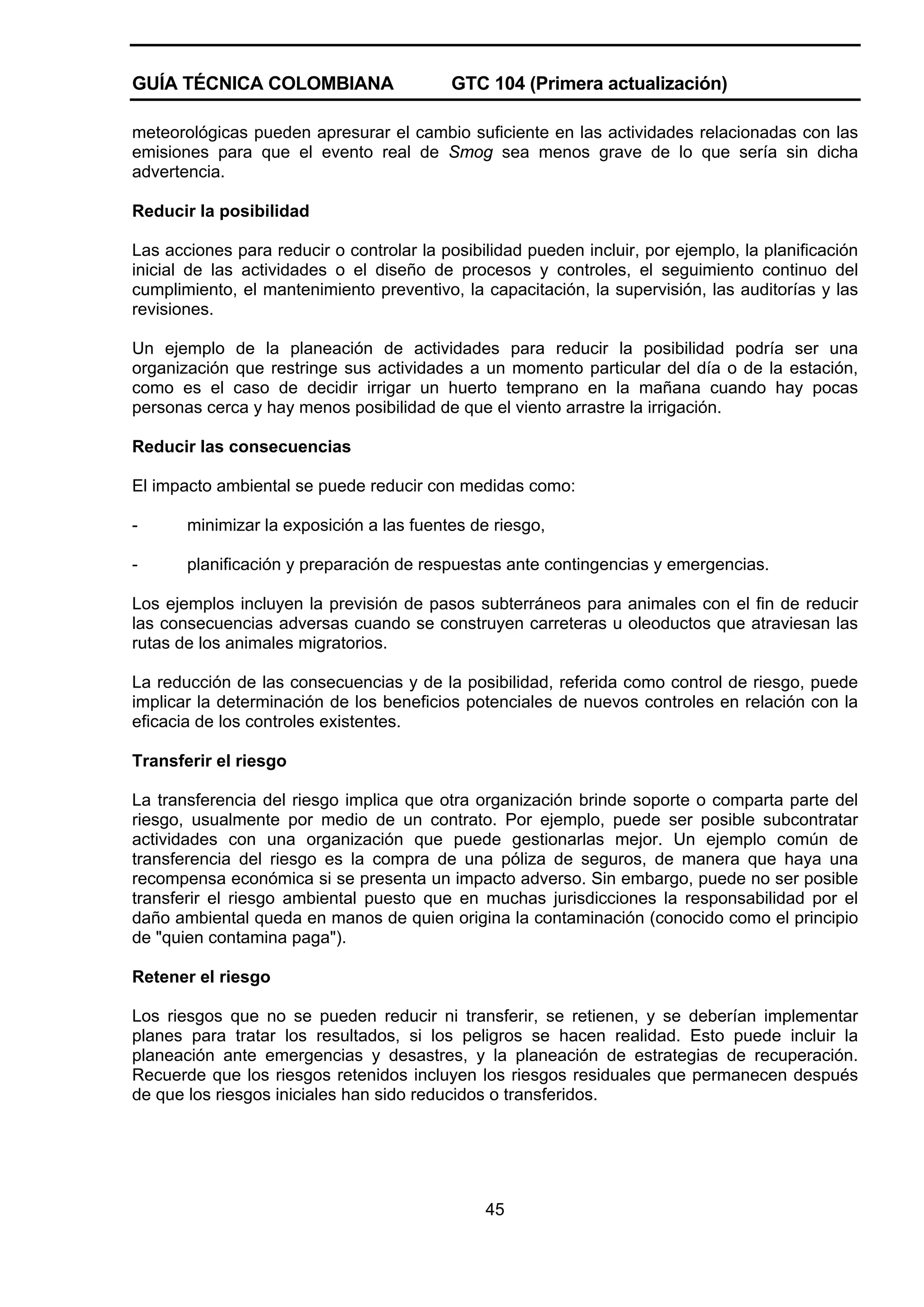 GUÍA TÉCNICA COLOMBIANA

GTC 104 (Primera actualización)

meteorológicas pueden apresurar el cambio suficiente en las actividades relacionadas con las
emisiones para que el evento real de Smog sea menos grave de lo que sería sin dicha
advertencia.
Reducir la posibilidad
Las acciones para reducir o controlar la posibilidad pueden incluir, por ejemplo, la planificación
inicial de las actividades o el diseño de procesos y controles, el seguimiento continuo del
cumplimiento, el mantenimiento preventivo, la capacitación, la supervisión, las auditorías y las
revisiones.
Un ejemplo de la planeación de actividades para reducir la posibilidad podría ser una
organización que restringe sus actividades a un momento particular del día o de la estación,
como es el caso de decidir irrigar un huerto temprano en la mañana cuando hay pocas
personas cerca y hay menos posibilidad de que el viento arrastre la irrigación.
Reducir las consecuencias
El impacto ambiental se puede reducir con medidas como:
-

minimizar la exposición a las fuentes de riesgo,

-

planificación y preparación de respuestas ante contingencias y emergencias.

Los ejemplos incluyen la previsión de pasos subterráneos para animales con el fin de reducir
las consecuencias adversas cuando se construyen carreteras u oleoductos que atraviesan las
rutas de los animales migratorios.
La reducción de las consecuencias y de la posibilidad, referida como control de riesgo, puede
implicar la determinación de los beneficios potenciales de nuevos controles en relación con la
eficacia de los controles existentes.
Transferir el riesgo
La transferencia del riesgo implica que otra organización brinde soporte o comparta parte del
riesgo, usualmente por medio de un contrato. Por ejemplo, puede ser posible subcontratar
actividades con una organización que puede gestionarlas mejor. Un ejemplo común de
transferencia del riesgo es la compra de una póliza de seguros, de manera que haya una
recompensa económica si se presenta un impacto adverso. Sin embargo, puede no ser posible
transferir el riesgo ambiental puesto que en muchas jurisdicciones la responsabilidad por el
daño ambiental queda en manos de quien origina la contaminación (conocido como el principio
de "quien contamina paga").
Retener el riesgo
Los riesgos que no se pueden reducir ni transferir, se retienen, y se deberían implementar
planes para tratar los resultados, si los peligros se hacen realidad. Esto puede incluir la
planeación ante emergencias y desastres, y la planeación de estrategias de recuperación.
Recuerde que los riesgos retenidos incluyen los riesgos residuales que permanecen después
de que los riesgos iniciales han sido reducidos o transferidos.

45

 