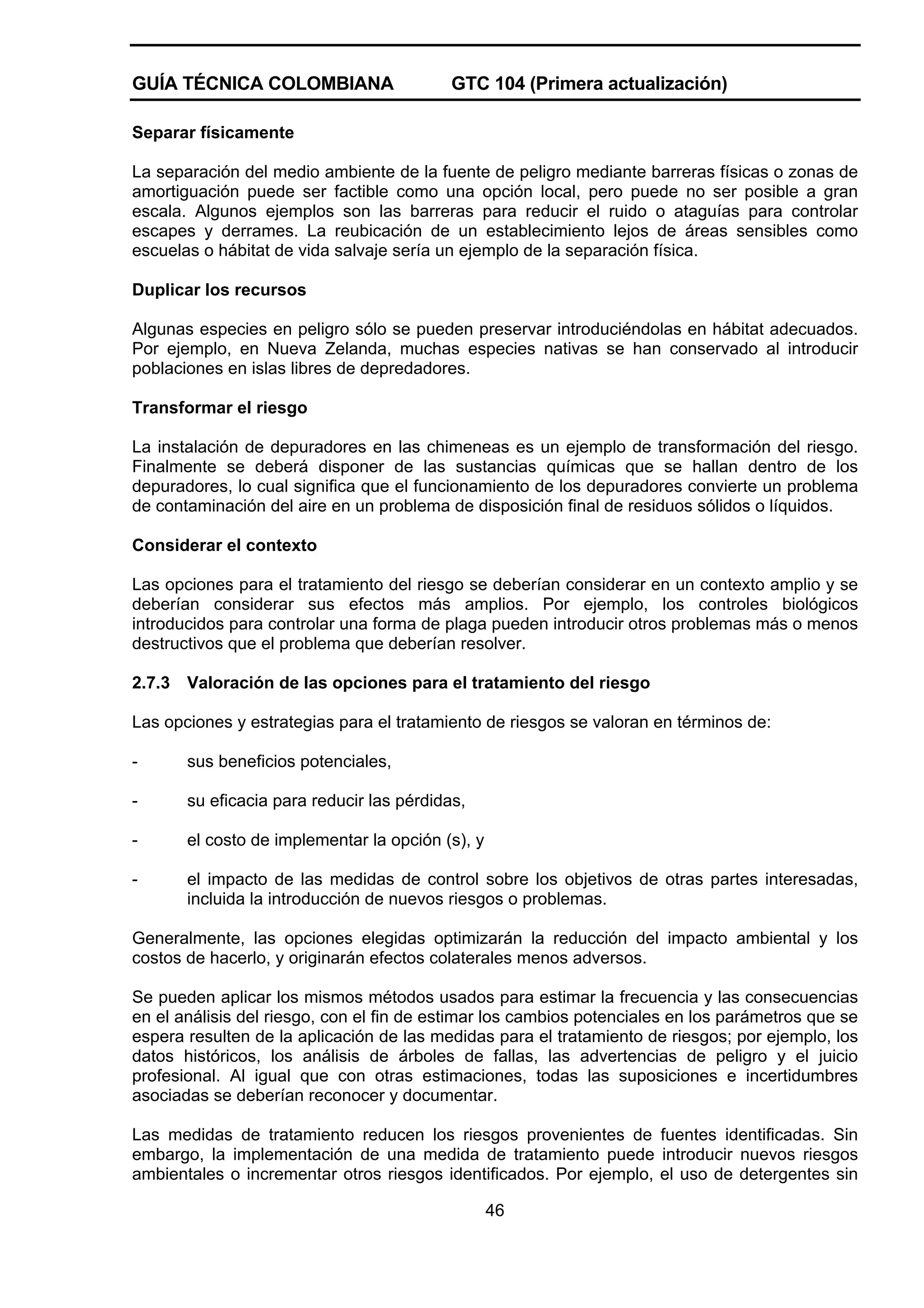 GUÍA TÉCNICA COLOMBIANA

GTC 104 (Primera actualización)

Separar físicamente
La separación del medio ambiente de la fuente de peligro mediante barreras físicas o zonas de
amortiguación puede ser factible como una opción local, pero puede no ser posible a gran
escala. Algunos ejemplos son las barreras para reducir el ruido o ataguías para controlar
escapes y derrames. La reubicación de un establecimiento lejos de áreas sensibles como
escuelas o hábitat de vida salvaje sería un ejemplo de la separación física.
Duplicar los recursos
Algunas especies en peligro sólo se pueden preservar introduciéndolas en hábitat adecuados.
Por ejemplo, en Nueva Zelanda, muchas especies nativas se han conservado al introducir
poblaciones en islas libres de depredadores.
Transformar el riesgo
La instalación de depuradores en las chimeneas es un ejemplo de transformación del riesgo.
Finalmente se deberá disponer de las sustancias químicas que se hallan dentro de los
depuradores, lo cual significa que el funcionamiento de los depuradores convierte un problema
de contaminación del aire en un problema de disposición final de residuos sólidos o líquidos.
Considerar el contexto
Las opciones para el tratamiento del riesgo se deberían considerar en un contexto amplio y se
deberían considerar sus efectos más amplios. Por ejemplo, los controles biológicos
introducidos para controlar una forma de plaga pueden introducir otros problemas más o menos
destructivos que el problema que deberían resolver.
2.7.3

Valoración de las opciones para el tratamiento del riesgo

Las opciones y estrategias para el tratamiento de riesgos se valoran en términos de:
-

sus beneficios potenciales,

-

su eficacia para reducir las pérdidas,

-

el costo de implementar la opción (s), y

-

el impacto de las medidas de control sobre los objetivos de otras partes interesadas,
incluida la introducción de nuevos riesgos o problemas.

Generalmente, las opciones elegidas optimizarán la reducción del impacto ambiental y los
costos de hacerlo, y originarán efectos colaterales menos adversos.
Se pueden aplicar los mismos métodos usados para estimar la frecuencia y las consecuencias
en el análisis del riesgo, con el fin de estimar los cambios potenciales en los parámetros que se
espera resulten de la aplicación de las medidas para el tratamiento de riesgos; por ejemplo, los
datos históricos, los análisis de árboles de fallas, las advertencias de peligro y el juicio
profesional. Al igual que con otras estimaciones, todas las suposiciones e incertidumbres
asociadas se deberían reconocer y documentar.
Las medidas de tratamiento reducen los riesgos provenientes de fuentes identificadas. Sin
embargo, la implementación de una medida de tratamiento puede introducir nuevos riesgos
ambientales o incrementar otros riesgos identificados. Por ejemplo, el uso de detergentes sin
46

 