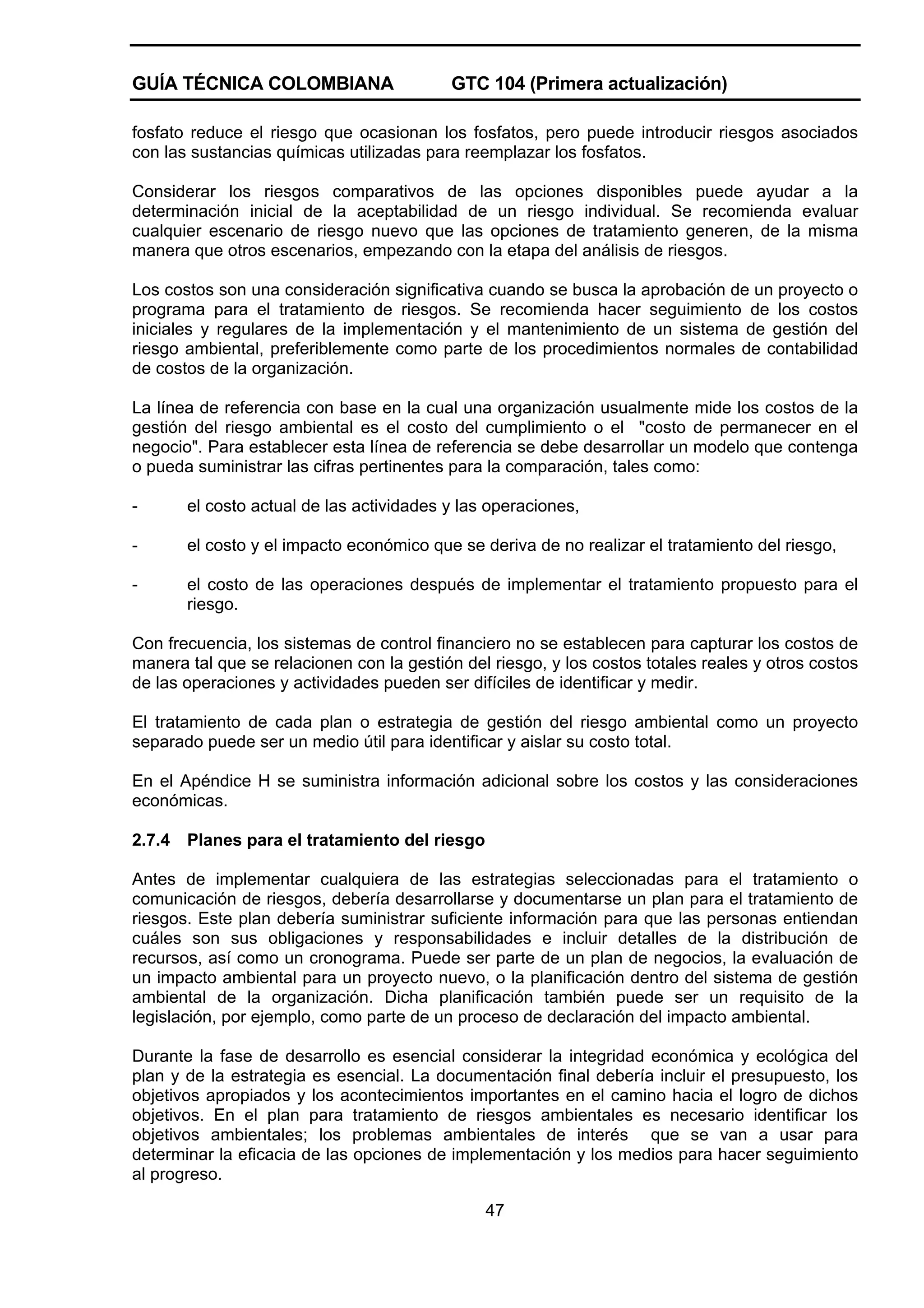 GUÍA TÉCNICA COLOMBIANA

GTC 104 (Primera actualización)

fosfato reduce el riesgo que ocasionan los fosfatos, pero puede introducir riesgos asociados
con las sustancias químicas utilizadas para reemplazar los fosfatos.
Considerar los riesgos comparativos de las opciones disponibles puede ayudar a la
determinación inicial de la aceptabilidad de un riesgo individual. Se recomienda evaluar
cualquier escenario de riesgo nuevo que las opciones de tratamiento generen, de la misma
manera que otros escenarios, empezando con la etapa del análisis de riesgos.
Los costos son una consideración significativa cuando se busca la aprobación de un proyecto o
programa para el tratamiento de riesgos. Se recomienda hacer seguimiento de los costos
iniciales y regulares de la implementación y el mantenimiento de un sistema de gestión del
riesgo ambiental, preferiblemente como parte de los procedimientos normales de contabilidad
de costos de la organización.
La línea de referencia con base en la cual una organización usualmente mide los costos de la
gestión del riesgo ambiental es el costo del cumplimiento o el "costo de permanecer en el
negocio". Para establecer esta línea de referencia se debe desarrollar un modelo que contenga
o pueda suministrar las cifras pertinentes para la comparación, tales como:
-

el costo actual de las actividades y las operaciones,

-

el costo y el impacto económico que se deriva de no realizar el tratamiento del riesgo,

-

el costo de las operaciones después de implementar el tratamiento propuesto para el
riesgo.

Con frecuencia, los sistemas de control financiero no se establecen para capturar los costos de
manera tal que se relacionen con la gestión del riesgo, y los costos totales reales y otros costos
de las operaciones y actividades pueden ser difíciles de identificar y medir.
El tratamiento de cada plan o estrategia de gestión del riesgo ambiental como un proyecto
separado puede ser un medio útil para identificar y aislar su costo total.
En el Apéndice H se suministra información adicional sobre los costos y las consideraciones
económicas.
2.7.4

Planes para el tratamiento del riesgo

Antes de implementar cualquiera de las estrategias seleccionadas para el tratamiento o
comunicación de riesgos, debería desarrollarse y documentarse un plan para el tratamiento de
riesgos. Este plan debería suministrar suficiente información para que las personas entiendan
cuáles son sus obligaciones y responsabilidades e incluir detalles de la distribución de
recursos, así como un cronograma. Puede ser parte de un plan de negocios, la evaluación de
un impacto ambiental para un proyecto nuevo, o la planificación dentro del sistema de gestión
ambiental de la organización. Dicha planificación también puede ser un requisito de la
legislación, por ejemplo, como parte de un proceso de declaración del impacto ambiental.
Durante la fase de desarrollo es esencial considerar la integridad económica y ecológica del
plan y de la estrategia es esencial. La documentación final debería incluir el presupuesto, los
objetivos apropiados y los acontecimientos importantes en el camino hacia el logro de dichos
objetivos. En el plan para tratamiento de riesgos ambientales es necesario identificar los
objetivos ambientales; los problemas ambientales de interés que se van a usar para
determinar la eficacia de las opciones de implementación y los medios para hacer seguimiento
al progreso.
47

 
