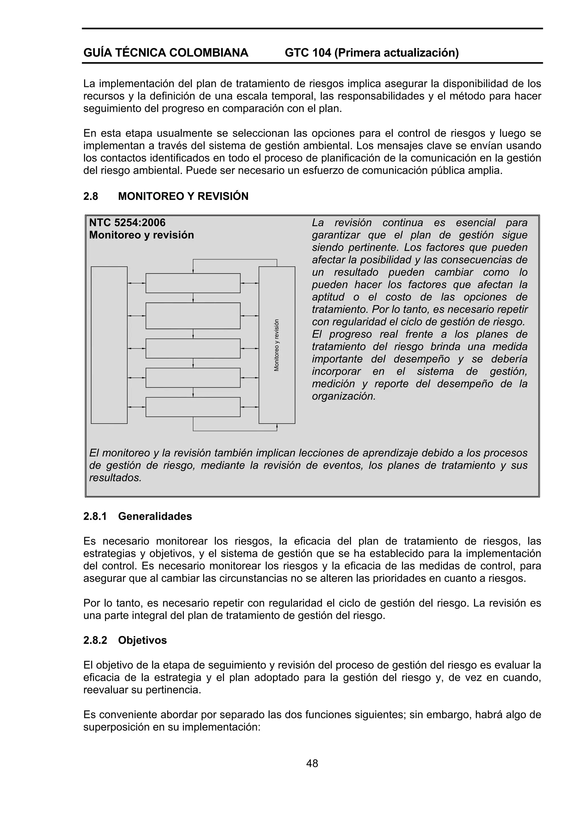 GUÍA TÉCNICA COLOMBIANA

GTC 104 (Primera actualización)

La implementación del plan de tratamiento de riesgos implica asegurar la disponibilidad de los
recursos y la definición de una escala temporal, las responsabilidades y el método para hacer
seguimiento del progreso en comparación con el plan.
En esta etapa usualmente se seleccionan las opciones para el control de riesgos y luego se
implementan a través del sistema de gestión ambiental. Los mensajes clave se envían usando
los contactos identificados en todo el proceso de planificación de la comunicación en la gestión
del riesgo ambiental. Puede ser necesario un esfuerzo de comunicación pública amplia.
2.8

MONITOREO Y REVISIÓN

Monitoreo y revisión

NTC 5254:2006
Monitoreo y revisión

La revisión continua es esencial para
garantizar que el plan de gestión sigue
siendo pertinente. Los factores que pueden
afectar la posibilidad y las consecuencias de
un resultado pueden cambiar como lo
pueden hacer los factores que afectan la
aptitud o el costo de las opciones de
tratamiento. Por lo tanto, es necesario repetir
con regularidad el ciclo de gestión de riesgo.
El progreso real frente a los planes de
tratamiento del riesgo brinda una medida
importante del desempeño y se debería
incorporar en el sistema de gestión,
medición y reporte del desempeño de la
organización.

El monitoreo y la revisión también implican lecciones de aprendizaje debido a los procesos
de gestión de riesgo, mediante la revisión de eventos, los planes de tratamiento y sus
resultados.

2.8.1

Generalidades

Es necesario monitorear los riesgos, la eficacia del plan de tratamiento de riesgos, las
estrategias y objetivos, y el sistema de gestión que se ha establecido para la implementación
del control. Es necesario monitorear los riesgos y la eficacia de las medidas de control, para
asegurar que al cambiar las circunstancias no se alteren las prioridades en cuanto a riesgos.
Por lo tanto, es necesario repetir con regularidad el ciclo de gestión del riesgo. La revisión es
una parte integral del plan de tratamiento de gestión del riesgo.
2.8.2

Objetivos

El objetivo de la etapa de seguimiento y revisión del proceso de gestión del riesgo es evaluar la
eficacia de la estrategia y el plan adoptado para la gestión del riesgo y, de vez en cuando,
reevaluar su pertinencia.
Es conveniente abordar por separado las dos funciones siguientes; sin embargo, habrá algo de
superposición en su implementación:
48

 