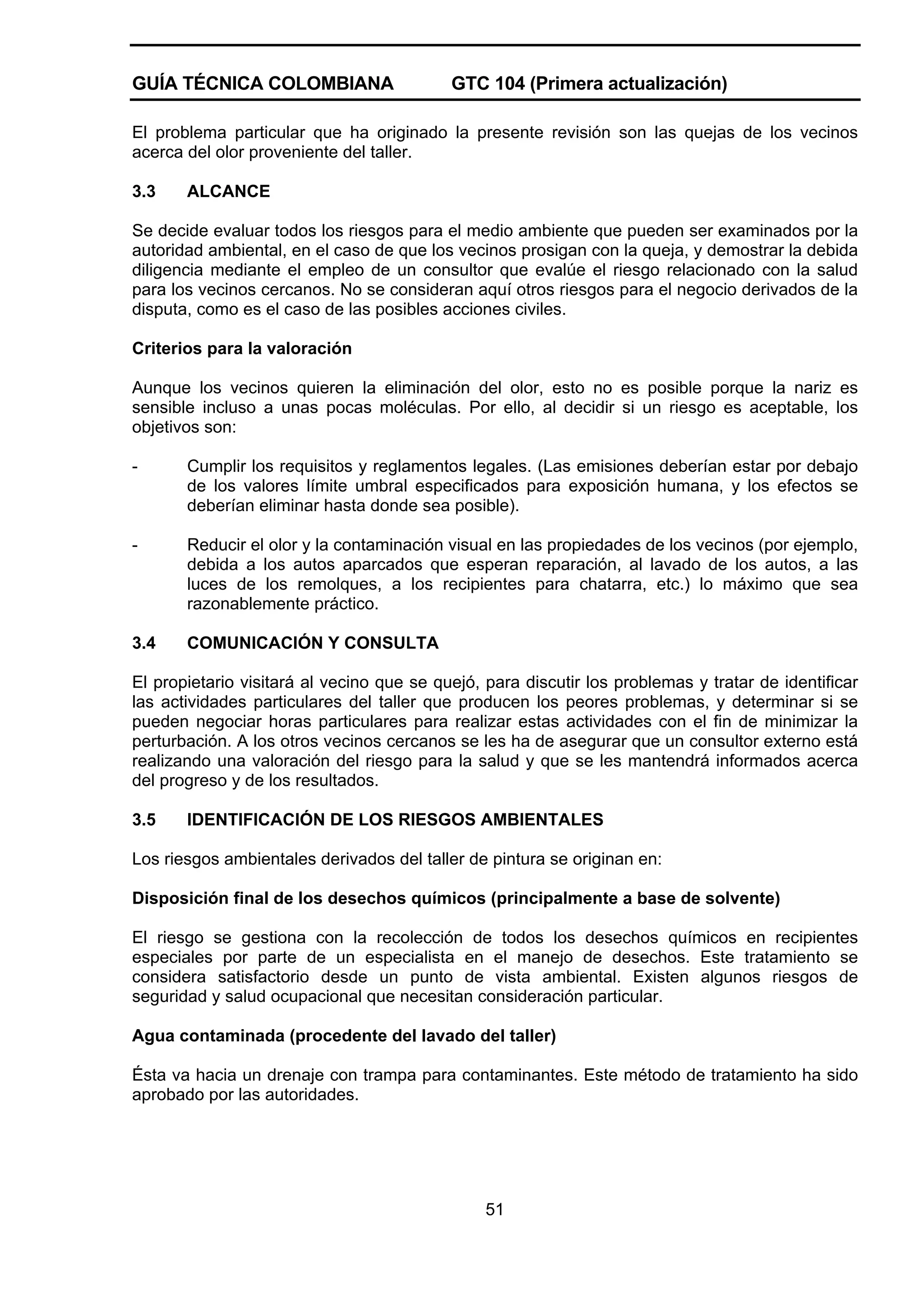 GUÍA TÉCNICA COLOMBIANA

GTC 104 (Primera actualización)

El problema particular que ha originado la presente revisión son las quejas de los vecinos
acerca del olor proveniente del taller.
3.3

ALCANCE

Se decide evaluar todos los riesgos para el medio ambiente que pueden ser examinados por la
autoridad ambiental, en el caso de que los vecinos prosigan con la queja, y demostrar la debida
diligencia mediante el empleo de un consultor que evalúe el riesgo relacionado con la salud
para los vecinos cercanos. No se consideran aquí otros riesgos para el negocio derivados de la
disputa, como es el caso de las posibles acciones civiles.
Criterios para la valoración
Aunque los vecinos quieren la eliminación del olor, esto no es posible porque la nariz es
sensible incluso a unas pocas moléculas. Por ello, al decidir si un riesgo es aceptable, los
objetivos son:
-

Cumplir los requisitos y reglamentos legales. (Las emisiones deberían estar por debajo
de los valores límite umbral especificados para exposición humana, y los efectos se
deberían eliminar hasta donde sea posible).

-

Reducir el olor y la contaminación visual en las propiedades de los vecinos (por ejemplo,
debida a los autos aparcados que esperan reparación, al lavado de los autos, a las
luces de los remolques, a los recipientes para chatarra, etc.) lo máximo que sea
razonablemente práctico.

3.4

COMUNICACIÓN Y CONSULTA

El propietario visitará al vecino que se quejó, para discutir los problemas y tratar de identificar
las actividades particulares del taller que producen los peores problemas, y determinar si se
pueden negociar horas particulares para realizar estas actividades con el fin de minimizar la
perturbación. A los otros vecinos cercanos se les ha de asegurar que un consultor externo está
realizando una valoración del riesgo para la salud y que se les mantendrá informados acerca
del progreso y de los resultados.
3.5

IDENTIFICACIÓN DE LOS RIESGOS AMBIENTALES

Los riesgos ambientales derivados del taller de pintura se originan en:
Disposición final de los desechos químicos (principalmente a base de solvente)
El riesgo se gestiona con la recolección de todos los desechos químicos en recipientes
especiales por parte de un especialista en el manejo de desechos. Este tratamiento se
considera satisfactorio desde un punto de vista ambiental. Existen algunos riesgos de
seguridad y salud ocupacional que necesitan consideración particular.
Agua contaminada (procedente del lavado del taller)
Ésta va hacia un drenaje con trampa para contaminantes. Este método de tratamiento ha sido
aprobado por las autoridades.

51

 