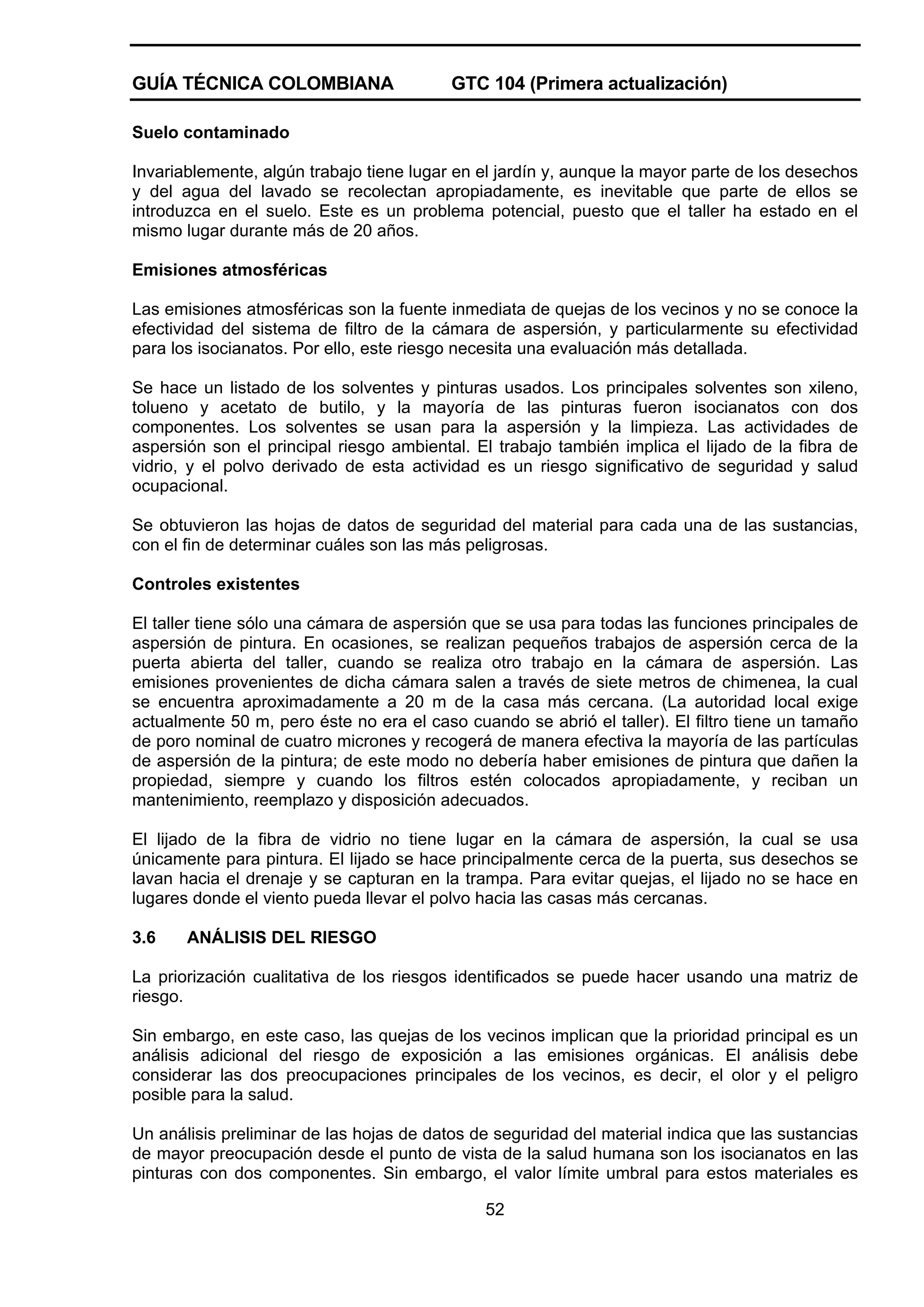 GUÍA TÉCNICA COLOMBIANA

GTC 104 (Primera actualización)

Suelo contaminado
Invariablemente, algún trabajo tiene lugar en el jardín y, aunque la mayor parte de los desechos
y del agua del lavado se recolectan apropiadamente, es inevitable que parte de ellos se
introduzca en el suelo. Este es un problema potencial, puesto que el taller ha estado en el
mismo lugar durante más de 20 años.
Emisiones atmosféricas
Las emisiones atmosféricas son la fuente inmediata de quejas de los vecinos y no se conoce la
efectividad del sistema de filtro de la cámara de aspersión, y particularmente su efectividad
para los isocianatos. Por ello, este riesgo necesita una evaluación más detallada.
Se hace un listado de los solventes y pinturas usados. Los principales solventes son xileno,
tolueno y acetato de butilo, y la mayoría de las pinturas fueron isocianatos con dos
componentes. Los solventes se usan para la aspersión y la limpieza. Las actividades de
aspersión son el principal riesgo ambiental. El trabajo también implica el lijado de la fibra de
vidrio, y el polvo derivado de esta actividad es un riesgo significativo de seguridad y salud
ocupacional.
Se obtuvieron las hojas de datos de seguridad del material para cada una de las sustancias,
con el fin de determinar cuáles son las más peligrosas.
Controles existentes
El taller tiene sólo una cámara de aspersión que se usa para todas las funciones principales de
aspersión de pintura. En ocasiones, se realizan pequeños trabajos de aspersión cerca de la
puerta abierta del taller, cuando se realiza otro trabajo en la cámara de aspersión. Las
emisiones provenientes de dicha cámara salen a través de siete metros de chimenea, la cual
se encuentra aproximadamente a 20 m de la casa más cercana. (La autoridad local exige
actualmente 50 m, pero éste no era el caso cuando se abrió el taller). El filtro tiene un tamaño
de poro nominal de cuatro micrones y recogerá de manera efectiva la mayoría de las partículas
de aspersión de la pintura; de este modo no debería haber emisiones de pintura que dañen la
propiedad, siempre y cuando los filtros estén colocados apropiadamente, y reciban un
mantenimiento, reemplazo y disposición adecuados.
El lijado de la fibra de vidrio no tiene lugar en la cámara de aspersión, la cual se usa
únicamente para pintura. El lijado se hace principalmente cerca de la puerta, sus desechos se
lavan hacia el drenaje y se capturan en la trampa. Para evitar quejas, el lijado no se hace en
lugares donde el viento pueda llevar el polvo hacia las casas más cercanas.
3.6

ANÁLISIS DEL RIESGO

La priorización cualitativa de los riesgos identificados se puede hacer usando una matriz de
riesgo.
Sin embargo, en este caso, las quejas de los vecinos implican que la prioridad principal es un
análisis adicional del riesgo de exposición a las emisiones orgánicas. El análisis debe
considerar las dos preocupaciones principales de los vecinos, es decir, el olor y el peligro
posible para la salud.
Un análisis preliminar de las hojas de datos de seguridad del material indica que las sustancias
de mayor preocupación desde el punto de vista de la salud humana son los isocianatos en las
pinturas con dos componentes. Sin embargo, el valor límite umbral para estos materiales es
52

 