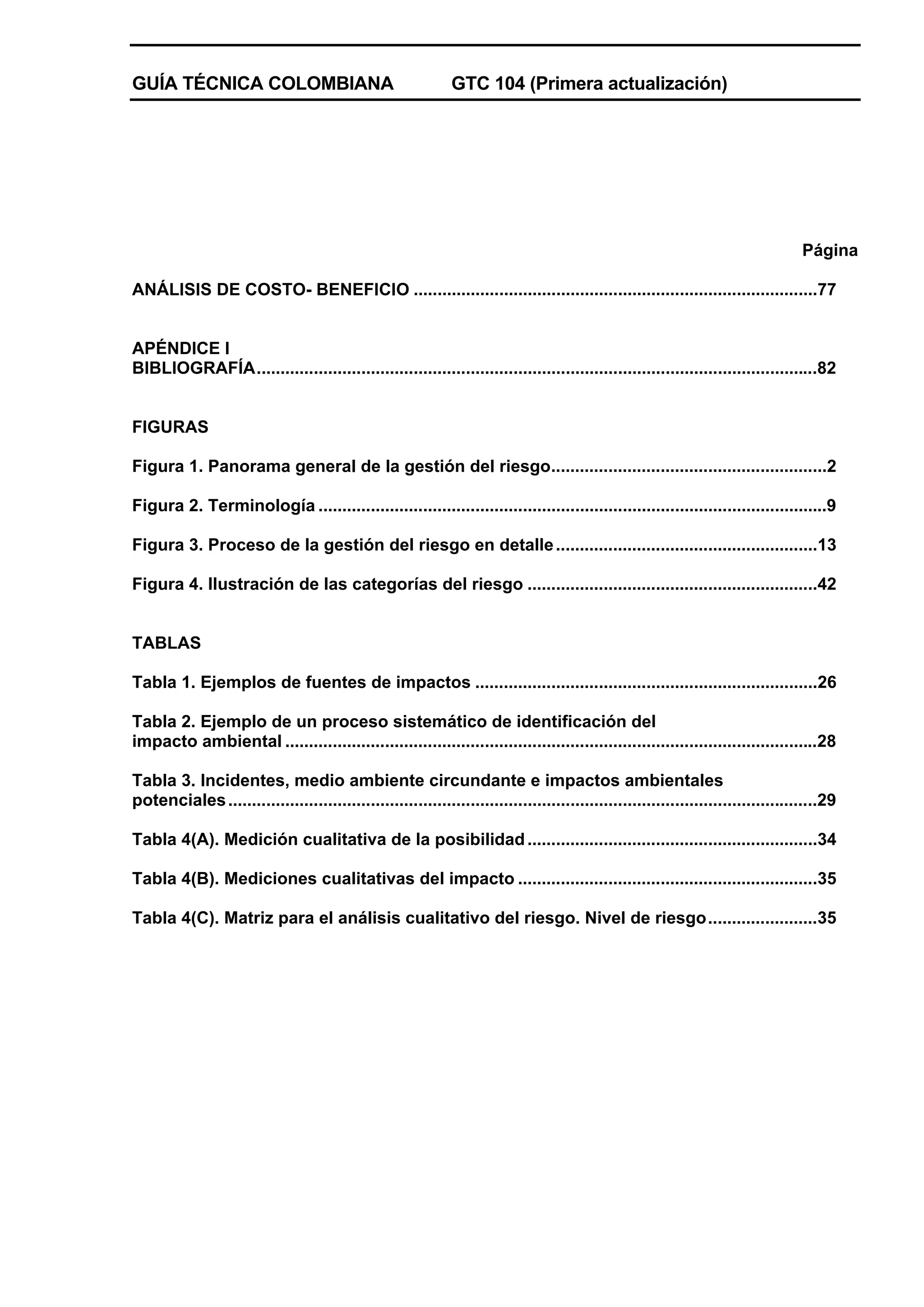 GUÍA TÉCNICA COLOMBIANA

GTC 104 (Primera actualización)

Página
ANÁLISIS DE COSTO- BENEFICIO .....................................................................................77

APÉNDICE I
BIBLIOGRAFÍA......................................................................................................................82

FIGURAS
Figura 1. Panorama general de la gestión del riesgo..........................................................2
Figura 2. Terminología ...........................................................................................................9
Figura 3. Proceso de la gestión del riesgo en detalle .......................................................13
Figura 4. Ilustración de las categorías del riesgo .............................................................42

TABLAS
Tabla 1. Ejemplos de fuentes de impactos ........................................................................26
Tabla 2. Ejemplo de un proceso sistemático de identificación del
impacto ambiental ................................................................................................................28
Tabla 3. Incidentes, medio ambiente circundante e impactos ambientales
potenciales ............................................................................................................................29
Tabla 4(A). Medición cualitativa de la posibilidad .............................................................34
Tabla 4(B). Mediciones cualitativas del impacto ...............................................................35
Tabla 4(C). Matriz para el análisis cualitativo del riesgo. Nivel de riesgo.......................35

 
