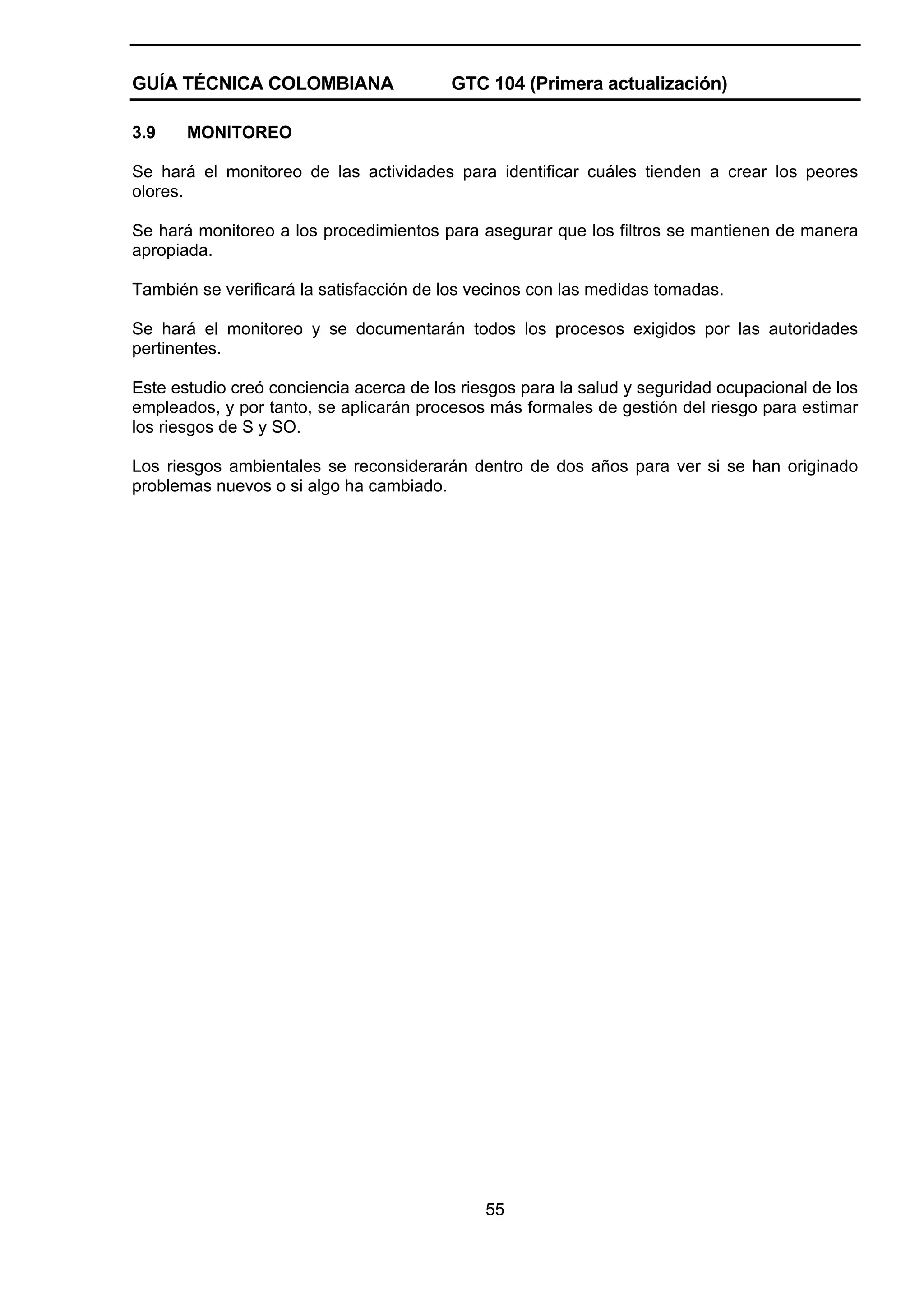 GUÍA TÉCNICA COLOMBIANA
3.9

GTC 104 (Primera actualización)

MONITOREO

Se hará el monitoreo de las actividades para identificar cuáles tienden a crear los peores
olores.
Se hará monitoreo a los procedimientos para asegurar que los filtros se mantienen de manera
apropiada.
También se verificará la satisfacción de los vecinos con las medidas tomadas.
Se hará el monitoreo y se documentarán todos los procesos exigidos por las autoridades
pertinentes.
Este estudio creó conciencia acerca de los riesgos para la salud y seguridad ocupacional de los
empleados, y por tanto, se aplicarán procesos más formales de gestión del riesgo para estimar
los riesgos de S y SO.
Los riesgos ambientales se reconsiderarán dentro de dos años para ver si se han originado
problemas nuevos o si algo ha cambiado.

55

 