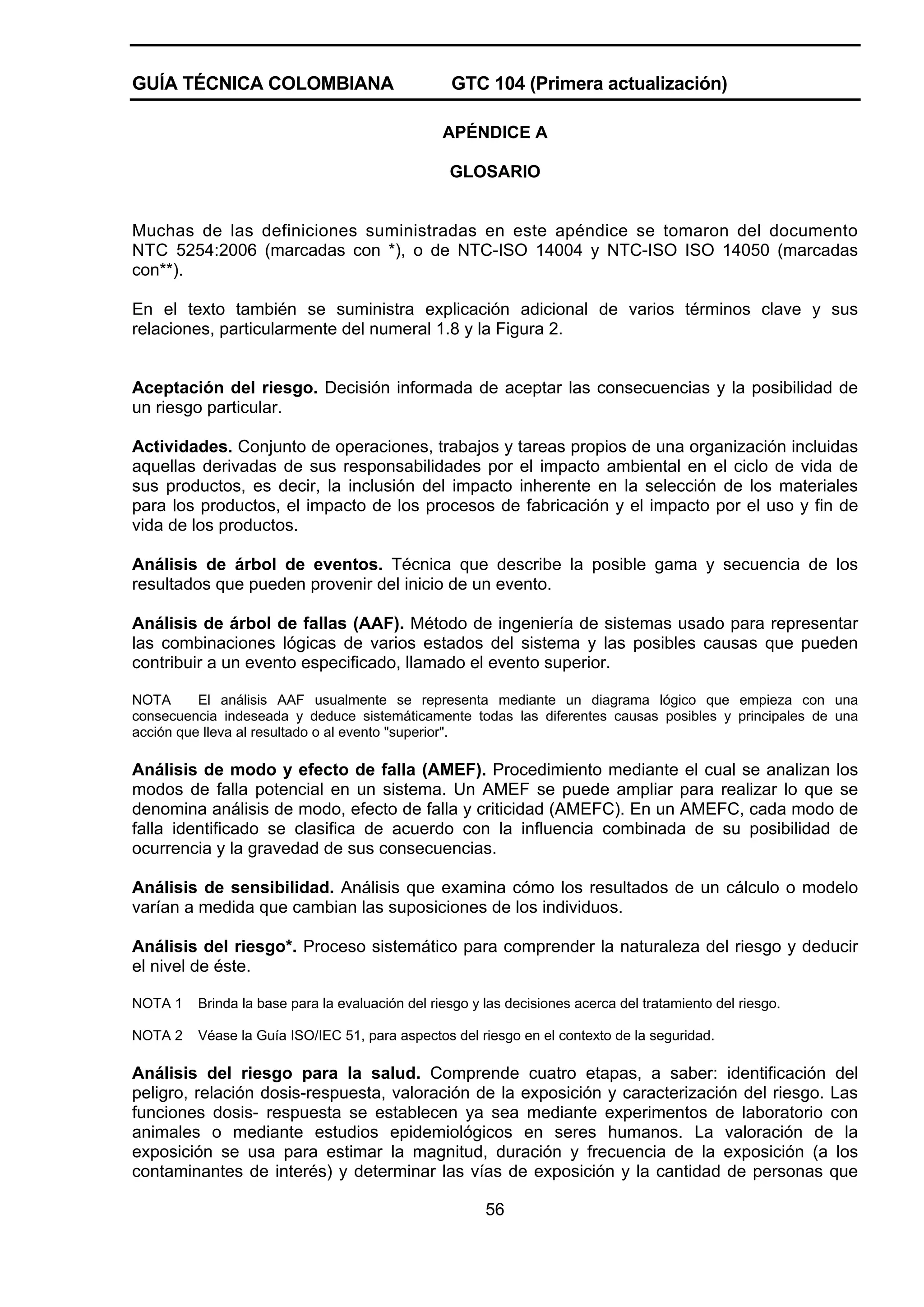 GUÍA TÉCNICA COLOMBIANA

GTC 104 (Primera actualización)
APÉNDICE A
GLOSARIO

Muchas de las definiciones suministradas en este apéndice se tomaron del documento
NTC 5254:2006 (marcadas con *), o de NTC-ISO 14004 y NTC-ISO ISO 14050 (marcadas
con**).
En el texto también se suministra explicación adicional de varios términos clave y sus
relaciones, particularmente del numeral 1.8 y la Figura 2.

Aceptación del riesgo. Decisión informada de aceptar las consecuencias y la posibilidad de
un riesgo particular.
Actividades. Conjunto de operaciones, trabajos y tareas propios de una organización incluidas
aquellas derivadas de sus responsabilidades por el impacto ambiental en el ciclo de vida de
sus productos, es decir, la inclusión del impacto inherente en la selección de los materiales
para los productos, el impacto de los procesos de fabricación y el impacto por el uso y fin de
vida de los productos.
Análisis de árbol de eventos. Técnica que describe la posible gama y secuencia de los
resultados que pueden provenir del inicio de un evento.
Análisis de árbol de fallas (AAF). Método de ingeniería de sistemas usado para representar
las combinaciones lógicas de varios estados del sistema y las posibles causas que pueden
contribuir a un evento especificado, llamado el evento superior.
NOTA
El análisis AAF usualmente se representa mediante un diagrama lógico que empieza con una
consecuencia indeseada y deduce sistemáticamente todas las diferentes causas posibles y principales de una
acción que lleva al resultado o al evento "superior".

Análisis de modo y efecto de falla (AMEF). Procedimiento mediante el cual se analizan los
modos de falla potencial en un sistema. Un AMEF se puede ampliar para realizar lo que se
denomina análisis de modo, efecto de falla y criticidad (AMEFC). En un AMEFC, cada modo de
falla identificado se clasifica de acuerdo con la influencia combinada de su posibilidad de
ocurrencia y la gravedad de sus consecuencias.
Análisis de sensibilidad. Análisis que examina cómo los resultados de un cálculo o modelo
varían a medida que cambian las suposiciones de los individuos.
Análisis del riesgo*. Proceso sistemático para comprender la naturaleza del riesgo y deducir
el nivel de éste.
NOTA 1

Brinda la base para la evaluación del riesgo y las decisiones acerca del tratamiento del riesgo.

NOTA 2

Véase la Guía ISO/IEC 51, para aspectos del riesgo en el contexto de la seguridad.

Análisis del riesgo para la salud. Comprende cuatro etapas, a saber: identificación del
peligro, relación dosis-respuesta, valoración de la exposición y caracterización del riesgo. Las
funciones dosis- respuesta se establecen ya sea mediante experimentos de laboratorio con
animales o mediante estudios epidemiológicos en seres humanos. La valoración de la
exposición se usa para estimar la magnitud, duración y frecuencia de la exposición (a los
contaminantes de interés) y determinar las vías de exposición y la cantidad de personas que
56

 