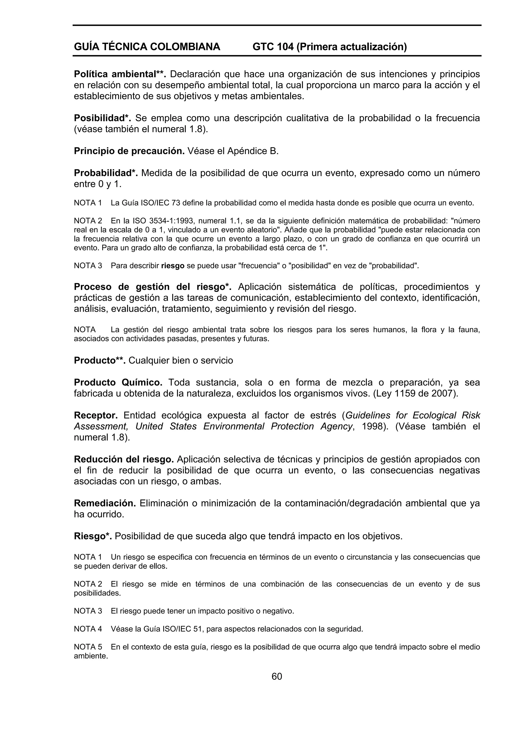 GUÍA TÉCNICA COLOMBIANA

GTC 104 (Primera actualización)

Política ambiental**. Declaración que hace una organización de sus intenciones y principios
en relación con su desempeño ambiental total, la cual proporciona un marco para la acción y el
establecimiento de sus objetivos y metas ambientales.
Posibilidad*. Se emplea como una descripción cualitativa de la probabilidad o la frecuencia
(véase también el numeral 1.8).
Principio de precaución. Véase el Apéndice B.
Probabilidad*. Medida de la posibilidad de que ocurra un evento, expresado como un número
entre 0 y 1.
NOTA 1

La Guía ISO/IEC 73 define la probabilidad como el medida hasta donde es posible que ocurra un evento.

NOTA 2 En la ISO 3534-1:1993, numeral 1.1, se da la siguiente definición matemática de probabilidad: "número
real en la escala de 0 a 1, vinculado a un evento aleatorio". Añade que la probabilidad "puede estar relacionada con
la frecuencia relativa con la que ocurre un evento a largo plazo, o con un grado de confianza en que ocurrirá un
evento. Para un grado alto de confianza, la probabilidad está cerca de 1".
NOTA 3

Para describir riesgo se puede usar "frecuencia" o "posibilidad" en vez de "probabilidad".

Proceso de gestión del riesgo*. Aplicación sistemática de políticas, procedimientos y
prácticas de gestión a las tareas de comunicación, establecimiento del contexto, identificación,
análisis, evaluación, tratamiento, seguimiento y revisión del riesgo.
NOTA
La gestión del riesgo ambiental trata sobre los riesgos para los seres humanos, la flora y la fauna,
asociados con actividades pasadas, presentes y futuras.

Producto**. Cualquier bien o servicio
Producto Químico. Toda sustancia, sola o en forma de mezcla o preparación, ya sea
fabricada u obtenida de la naturaleza, excluidos los organismos vivos. (Ley 1159 de 2007).
Receptor. Entidad ecológica expuesta al factor de estrés (Guidelines for Ecological Risk
Assessment, United States Environmental Protection Agency, 1998). (Véase también el
numeral 1.8).
Reducción del riesgo. Aplicación selectiva de técnicas y principios de gestión apropiados con
el fin de reducir la posibilidad de que ocurra un evento, o las consecuencias negativas
asociadas con un riesgo, o ambas.
Remediación. Eliminación o minimización de la contaminación/degradación ambiental que ya
ha ocurrido.
Riesgo*. Posibilidad de que suceda algo que tendrá impacto en los objetivos.
NOTA 1 Un riesgo se especifica con frecuencia en términos de un evento o circunstancia y las consecuencias que
se pueden derivar de ellos.
NOTA 2 El riesgo se mide en términos de una combinación de las consecuencias de un evento y de sus
posibilidades.
NOTA 3

El riesgo puede tener un impacto positivo o negativo.

NOTA 4

Véase la Guía ISO/IEC 51, para aspectos relacionados con la seguridad.

NOTA 5 En el contexto de esta guía, riesgo es la posibilidad de que ocurra algo que tendrá impacto sobre el medio
ambiente.

60

 