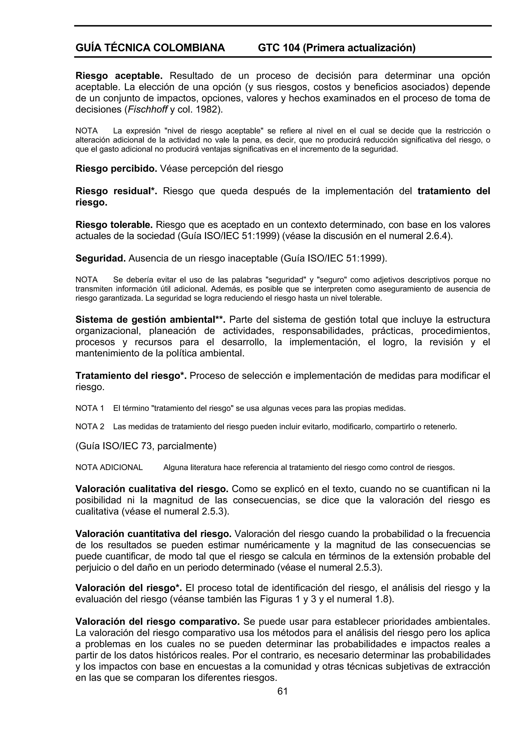 GUÍA TÉCNICA COLOMBIANA

GTC 104 (Primera actualización)

Riesgo aceptable. Resultado de un proceso de decisión para determinar una opción
aceptable. La elección de una opción (y sus riesgos, costos y beneficios asociados) depende
de un conjunto de impactos, opciones, valores y hechos examinados en el proceso de toma de
decisiones (Fischhoff y col. 1982).
NOTA
La expresión "nivel de riesgo aceptable" se refiere al nivel en el cual se decide que la restricción o
alteración adicional de la actividad no vale la pena, es decir, que no producirá reducción significativa del riesgo, o
que el gasto adicional no producirá ventajas significativas en el incremento de la seguridad.

Riesgo percibido. Véase percepción del riesgo
Riesgo residual*. Riesgo que queda después de la implementación del tratamiento del
riesgo.
Riesgo tolerable. Riesgo que es aceptado en un contexto determinado, con base en los valores
actuales de la sociedad (Guía ISO/IEC 51:1999) (véase la discusión en el numeral 2.6.4).
Seguridad. Ausencia de un riesgo inaceptable (Guía ISO/IEC 51:1999).
NOTA
Se debería evitar el uso de las palabras "seguridad" y "seguro" como adjetivos descriptivos porque no
transmiten información útil adicional. Además, es posible que se interpreten como aseguramiento de ausencia de
riesgo garantizada. La seguridad se logra reduciendo el riesgo hasta un nivel tolerable.

Sistema de gestión ambiental**. Parte del sistema de gestión total que incluye la estructura
organizacional, planeación de actividades, responsabilidades, prácticas, procedimientos,
procesos y recursos para el desarrollo, la implementación, el logro, la revisión y el
mantenimiento de la política ambiental.
Tratamiento del riesgo*. Proceso de selección e implementación de medidas para modificar el
riesgo.
NOTA 1

El término "tratamiento del riesgo" se usa algunas veces para las propias medidas.

NOTA 2

Las medidas de tratamiento del riesgo pueden incluir evitarlo, modificarlo, compartirlo o retenerlo.

(Guía ISO/IEC 73, parcialmente)
NOTA ADICIONAL

Alguna literatura hace referencia al tratamiento del riesgo como control de riesgos.

Valoración cualitativa del riesgo. Como se explicó en el texto, cuando no se cuantifican ni la
posibilidad ni la magnitud de las consecuencias, se dice que la valoración del riesgo es
cualitativa (véase el numeral 2.5.3).
Valoración cuantitativa del riesgo. Valoración del riesgo cuando la probabilidad o la frecuencia
de los resultados se pueden estimar numéricamente y la magnitud de las consecuencias se
puede cuantificar, de modo tal que el riesgo se calcula en términos de la extensión probable del
perjuicio o del daño en un periodo determinado (véase el numeral 2.5.3).
Valoración del riesgo*. El proceso total de identificación del riesgo, el análisis del riesgo y la
evaluación del riesgo (véanse también las Figuras 1 y 3 y el numeral 1.8).
Valoración del riesgo comparativo. Se puede usar para establecer prioridades ambientales.
La valoración del riesgo comparativo usa los métodos para el análisis del riesgo pero los aplica
a problemas en los cuales no se pueden determinar las probabilidades e impactos reales a
partir de los datos históricos reales. Por el contrario, es necesario determinar las probabilidades
y los impactos con base en encuestas a la comunidad y otras técnicas subjetivas de extracción
en las que se comparan los diferentes riesgos.
61

 
