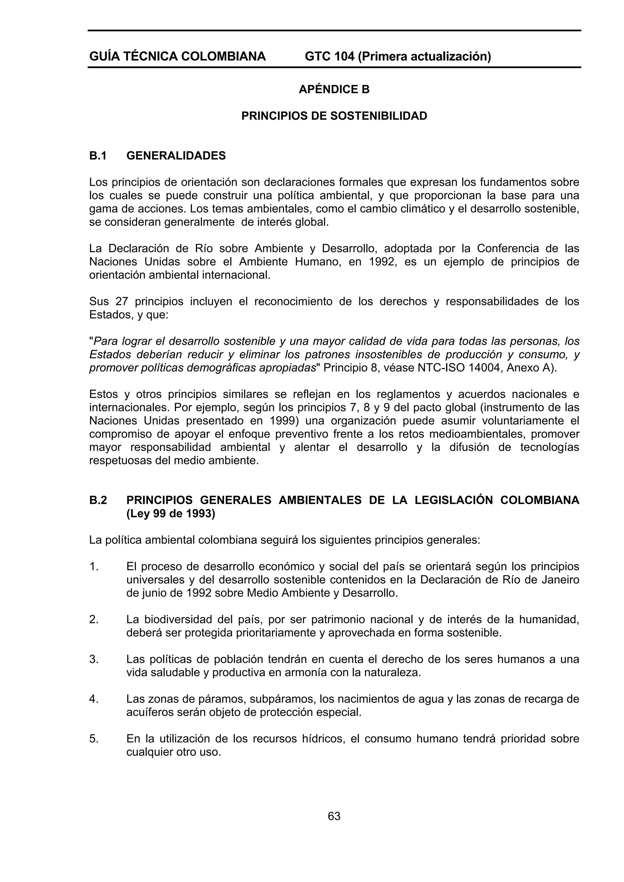 GUÍA TÉCNICA COLOMBIANA

GTC 104 (Primera actualización)
APÉNDICE B

PRINCIPIOS DE SOSTENIBILIDAD

B.1

GENERALIDADES

Los principios de orientación son declaraciones formales que expresan los fundamentos sobre
los cuales se puede construir una política ambiental, y que proporcionan la base para una
gama de acciones. Los temas ambientales, como el cambio climático y el desarrollo sostenible,
se consideran generalmente de interés global.
La Declaración de Río sobre Ambiente y Desarrollo, adoptada por la Conferencia de las
Naciones Unidas sobre el Ambiente Humano, en 1992, es un ejemplo de principios de
orientación ambiental internacional.
Sus 27 principios incluyen el reconocimiento de los derechos y responsabilidades de los
Estados, y que:
"Para lograr el desarrollo sostenible y una mayor calidad de vida para todas las personas, los
Estados deberían reducir y eliminar los patrones insostenibles de producción y consumo, y
promover políticas demográficas apropiadas" Principio 8, véase NTC-ISO 14004, Anexo A).
Estos y otros principios similares se reflejan en los reglamentos y acuerdos nacionales e
internacionales. Por ejemplo, según los principios 7, 8 y 9 del pacto global (instrumento de las
Naciones Unidas presentado en 1999) una organización puede asumir voluntariamente el
compromiso de apoyar el enfoque preventivo frente a los retos medioambientales, promover
mayor responsabilidad ambiental y alentar el desarrollo y la difusión de tecnologías
respetuosas del medio ambiente.

B.2

PRINCIPIOS GENERALES AMBIENTALES DE LA LEGISLACIÓN COLOMBIANA
(Ley 99 de 1993)

La política ambiental colombiana seguirá los siguientes principios generales:
1.

El proceso de desarrollo económico y social del país se orientará según los principios
universales y del desarrollo sostenible contenidos en la Declaración de Río de Janeiro
de junio de 1992 sobre Medio Ambiente y Desarrollo.

2.

La biodiversidad del país, por ser patrimonio nacional y de interés de la humanidad,
deberá ser protegida prioritariamente y aprovechada en forma sostenible.

3.

Las políticas de población tendrán en cuenta el derecho de los seres humanos a una
vida saludable y productiva en armonía con la naturaleza.

4.

Las zonas de páramos, subpáramos, los nacimientos de agua y las zonas de recarga de
acuíferos serán objeto de protección especial.

5.

En la utilización de los recursos hídricos, el consumo humano tendrá prioridad sobre
cualquier otro uso.

63

 