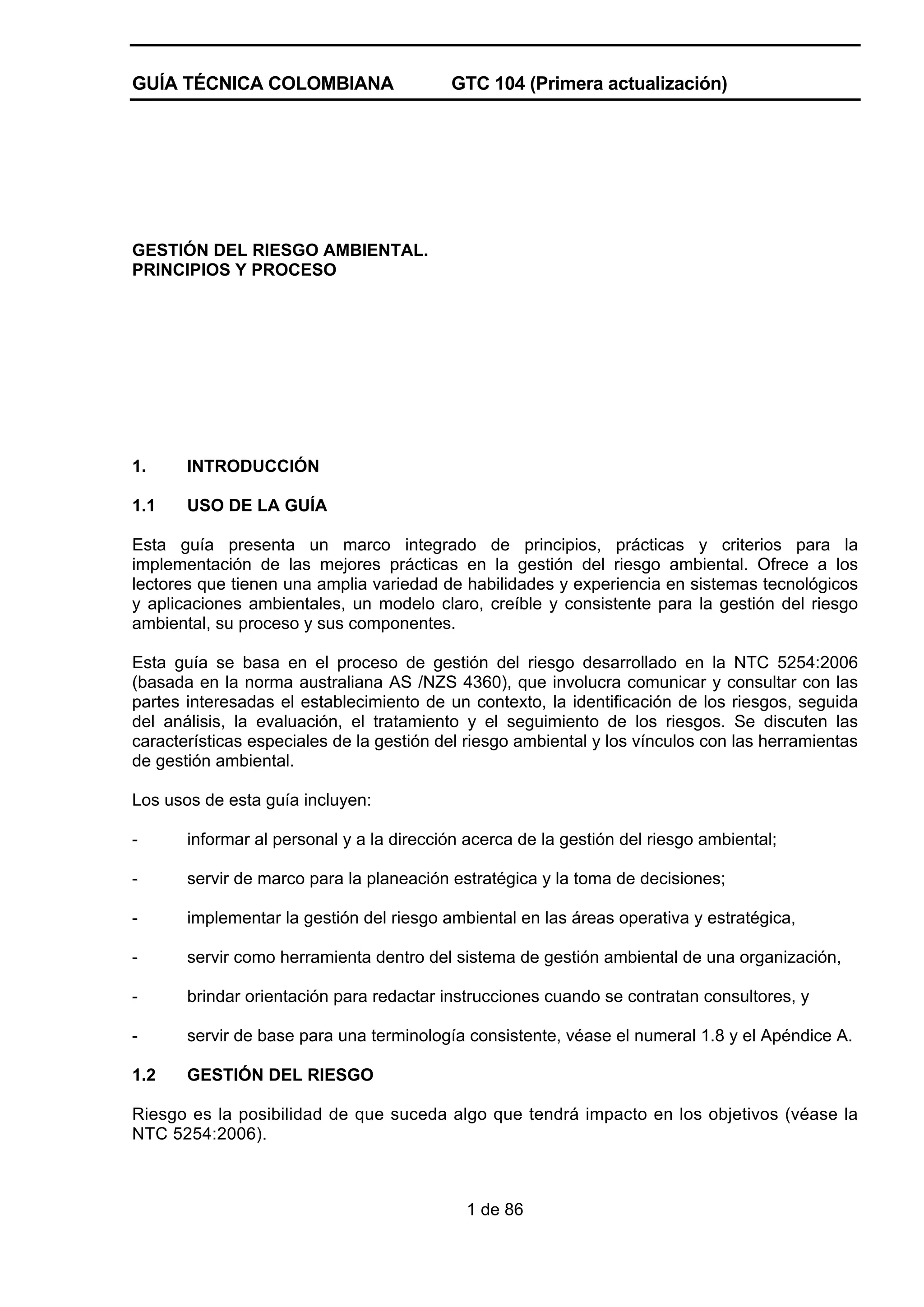 GUÍA TÉCNICA COLOMBIANA

GTC 104 (Primera actualización)

GESTIÓN DEL RIESGO AMBIENTAL.
PRINCIPIOS Y PROCESO

1.

INTRODUCCIÓN

1.1

USO DE LA GUÍA

Esta guía presenta un marco integrado de principios, prácticas y criterios para la
implementación de las mejores prácticas en la gestión del riesgo ambiental. Ofrece a los
lectores que tienen una amplia variedad de habilidades y experiencia en sistemas tecnológicos
y aplicaciones ambientales, un modelo claro, creíble y consistente para la gestión del riesgo
ambiental, su proceso y sus componentes.
Esta guía se basa en el proceso de gestión del riesgo desarrollado en la NTC 5254:2006
(basada en la norma australiana AS /NZS 4360), que involucra comunicar y consultar con las
partes interesadas el establecimiento de un contexto, la identificación de los riesgos, seguida
del análisis, la evaluación, el tratamiento y el seguimiento de los riesgos. Se discuten las
características especiales de la gestión del riesgo ambiental y los vínculos con las herramientas
de gestión ambiental.
Los usos de esta guía incluyen:
-

informar al personal y a la dirección acerca de la gestión del riesgo ambiental;

-

servir de marco para la planeación estratégica y la toma de decisiones;

-

implementar la gestión del riesgo ambiental en las áreas operativa y estratégica,

-

servir como herramienta dentro del sistema de gestión ambiental de una organización,

-

brindar orientación para redactar instrucciones cuando se contratan consultores, y

-

servir de base para una terminología consistente, véase el numeral 1.8 y el Apéndice A.

1.2

GESTIÓN DEL RIESGO

Riesgo es la posibilidad de que suceda algo que tendrá impacto en los objetivos (véase la
NTC 5254:2006).

1 de 86

 