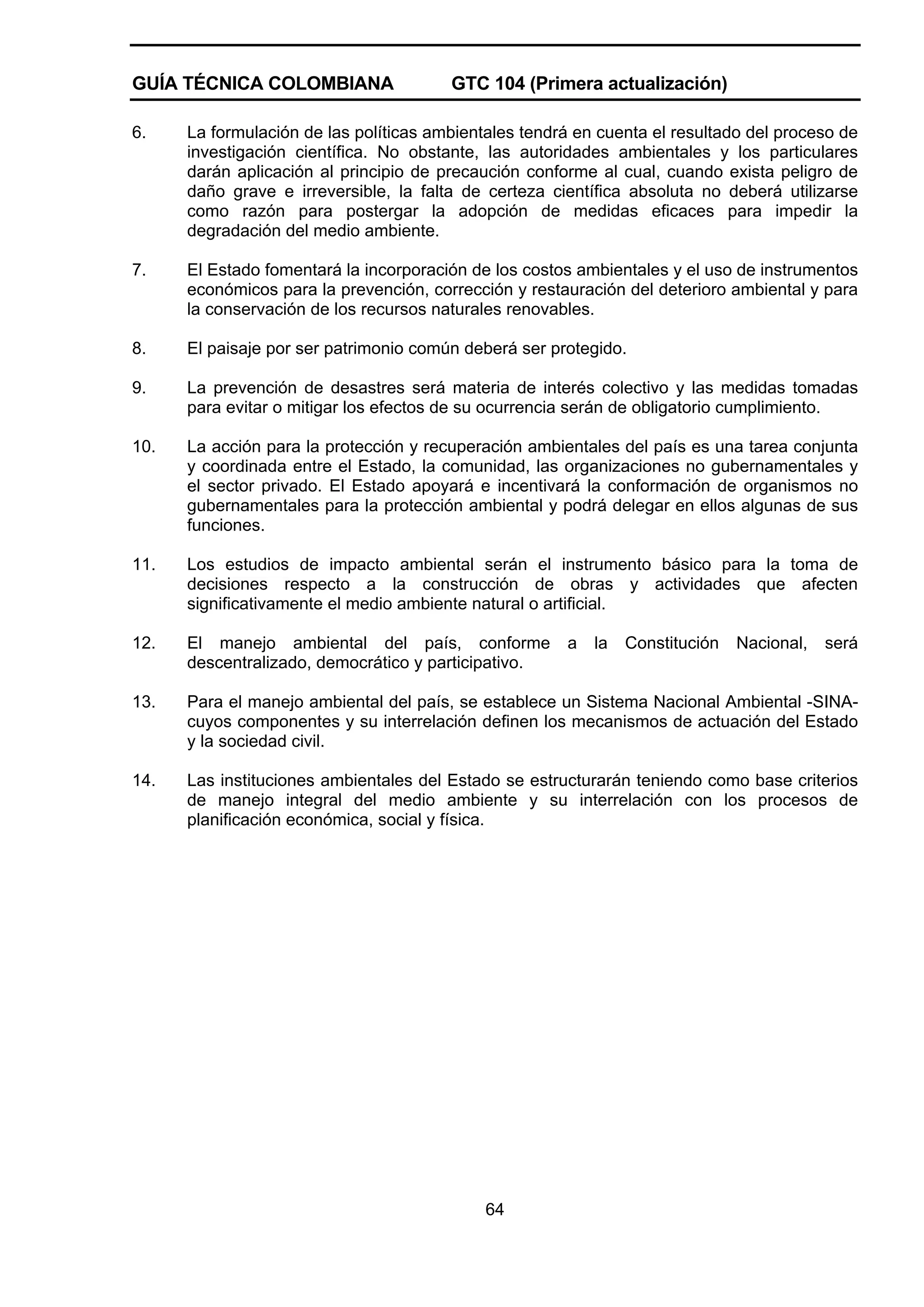 GUÍA TÉCNICA COLOMBIANA

GTC 104 (Primera actualización)

6.

La formulación de las políticas ambientales tendrá en cuenta el resultado del proceso de
investigación científica. No obstante, las autoridades ambientales y los particulares
darán aplicación al principio de precaución conforme al cual, cuando exista peligro de
daño grave e irreversible, la falta de certeza científica absoluta no deberá utilizarse
como razón para postergar la adopción de medidas eficaces para impedir la
degradación del medio ambiente.

7.

El Estado fomentará la incorporación de los costos ambientales y el uso de instrumentos
económicos para la prevención, corrección y restauración del deterioro ambiental y para
la conservación de los recursos naturales renovables.

8.

El paisaje por ser patrimonio común deberá ser protegido.

9.

La prevención de desastres será materia de interés colectivo y las medidas tomadas
para evitar o mitigar los efectos de su ocurrencia serán de obligatorio cumplimiento.

10.

La acción para la protección y recuperación ambientales del país es una tarea conjunta
y coordinada entre el Estado, la comunidad, las organizaciones no gubernamentales y
el sector privado. El Estado apoyará e incentivará la conformación de organismos no
gubernamentales para la protección ambiental y podrá delegar en ellos algunas de sus
funciones.

11.

Los estudios de impacto ambiental serán el instrumento básico para la toma de
decisiones respecto a la construcción de obras y actividades que afecten
significativamente el medio ambiente natural o artificial.

12.

El manejo ambiental del país, conforme
descentralizado, democrático y participativo.

13.

Para el manejo ambiental del país, se establece un Sistema Nacional Ambiental -SINAcuyos componentes y su interrelación definen los mecanismos de actuación del Estado
y la sociedad civil.

14.

Las instituciones ambientales del Estado se estructurarán teniendo como base criterios
de manejo integral del medio ambiente y su interrelación con los procesos de
planificación económica, social y física.

64

a

la

Constitución

Nacional,

será

 