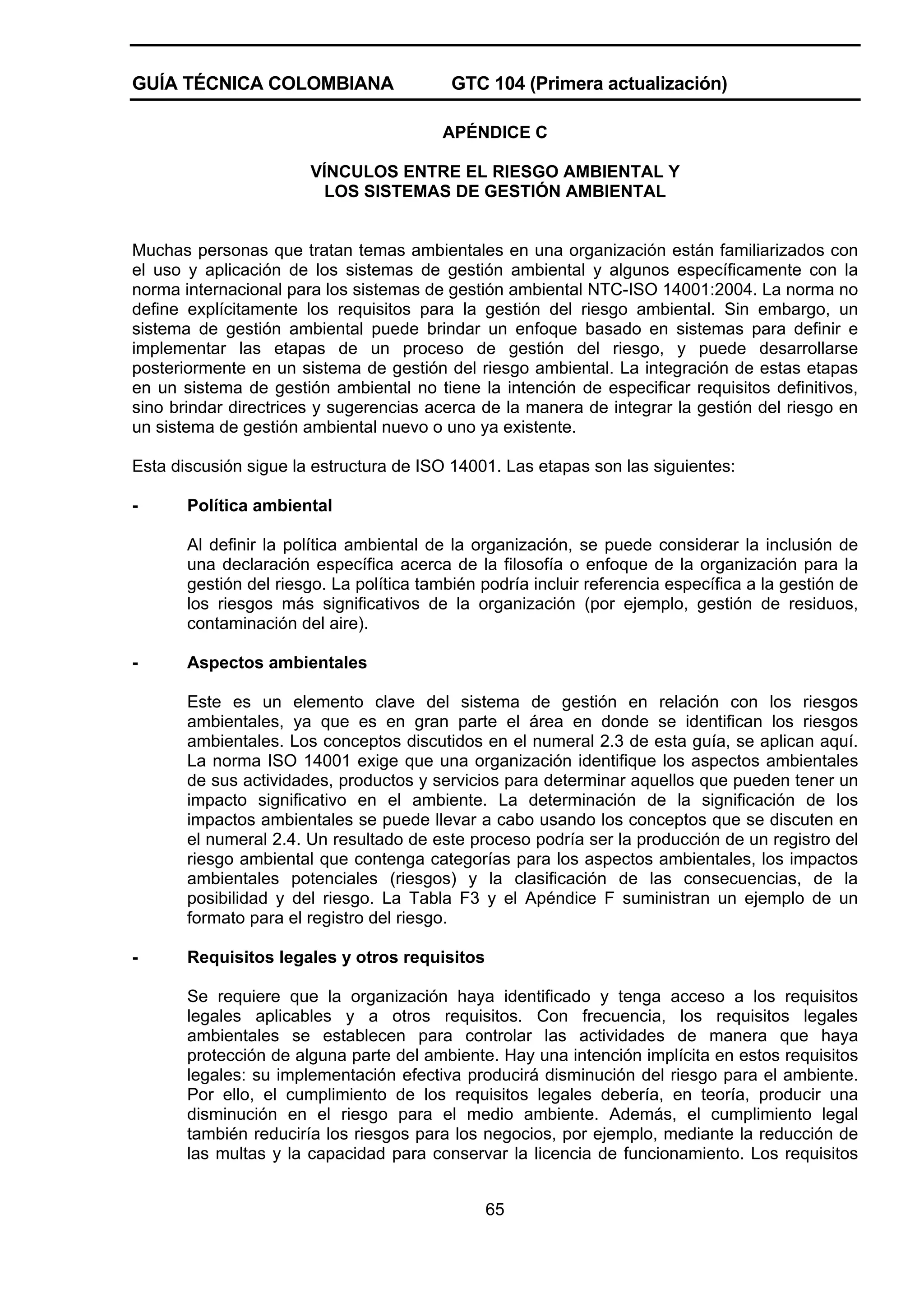 GUÍA TÉCNICA COLOMBIANA

GTC 104 (Primera actualización)
APÉNDICE C

VÍNCULOS ENTRE EL RIESGO AMBIENTAL Y
LOS SISTEMAS DE GESTIÓN AMBIENTAL

Muchas personas que tratan temas ambientales en una organización están familiarizados con
el uso y aplicación de los sistemas de gestión ambiental y algunos específicamente con la
norma internacional para los sistemas de gestión ambiental NTC-ISO 14001:2004. La norma no
define explícitamente los requisitos para la gestión del riesgo ambiental. Sin embargo, un
sistema de gestión ambiental puede brindar un enfoque basado en sistemas para definir e
implementar las etapas de un proceso de gestión del riesgo, y puede desarrollarse
posteriormente en un sistema de gestión del riesgo ambiental. La integración de estas etapas
en un sistema de gestión ambiental no tiene la intención de especificar requisitos definitivos,
sino brindar directrices y sugerencias acerca de la manera de integrar la gestión del riesgo en
un sistema de gestión ambiental nuevo o uno ya existente.
Esta discusión sigue la estructura de ISO 14001. Las etapas son las siguientes:
-

Política ambiental
Al definir la política ambiental de la organización, se puede considerar la inclusión de
una declaración específica acerca de la filosofía o enfoque de la organización para la
gestión del riesgo. La política también podría incluir referencia específica a la gestión de
los riesgos más significativos de la organización (por ejemplo, gestión de residuos,
contaminación del aire).

-

Aspectos ambientales
Este es un elemento clave del sistema de gestión en relación con los riesgos
ambientales, ya que es en gran parte el área en donde se identifican los riesgos
ambientales. Los conceptos discutidos en el numeral 2.3 de esta guía, se aplican aquí.
La norma ISO 14001 exige que una organización identifique los aspectos ambientales
de sus actividades, productos y servicios para determinar aquellos que pueden tener un
impacto significativo en el ambiente. La determinación de la significación de los
impactos ambientales se puede llevar a cabo usando los conceptos que se discuten en
el numeral 2.4. Un resultado de este proceso podría ser la producción de un registro del
riesgo ambiental que contenga categorías para los aspectos ambientales, los impactos
ambientales potenciales (riesgos) y la clasificación de las consecuencias, de la
posibilidad y del riesgo. La Tabla F3 y el Apéndice F suministran un ejemplo de un
formato para el registro del riesgo.

-

Requisitos legales y otros requisitos
Se requiere que la organización haya identificado y tenga acceso a los requisitos
legales aplicables y a otros requisitos. Con frecuencia, los requisitos legales
ambientales se establecen para controlar las actividades de manera que haya
protección de alguna parte del ambiente. Hay una intención implícita en estos requisitos
legales: su implementación efectiva producirá disminución del riesgo para el ambiente.
Por ello, el cumplimiento de los requisitos legales debería, en teoría, producir una
disminución en el riesgo para el medio ambiente. Además, el cumplimiento legal
también reduciría los riesgos para los negocios, por ejemplo, mediante la reducción de
las multas y la capacidad para conservar la licencia de funcionamiento. Los requisitos
65

 