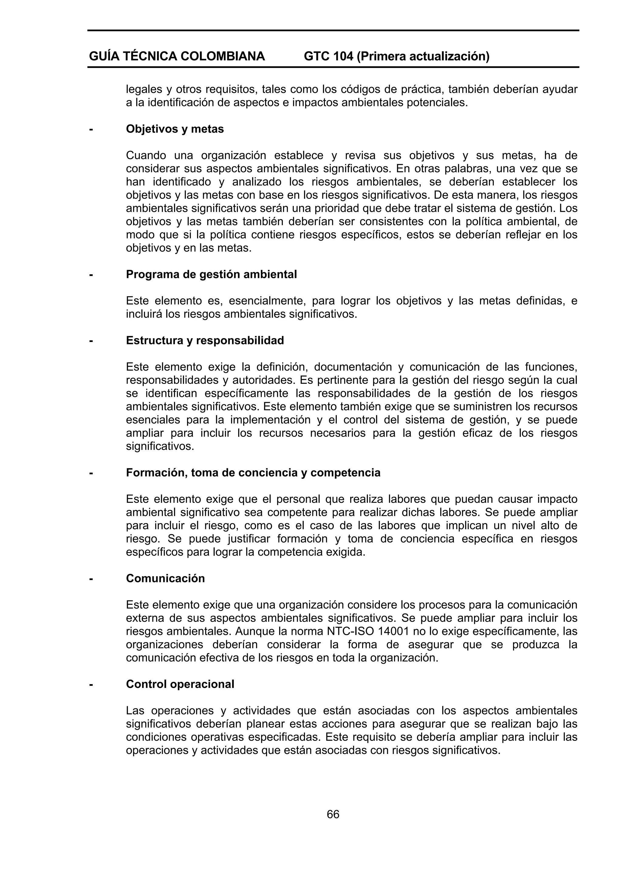 GUÍA TÉCNICA COLOMBIANA

GTC 104 (Primera actualización)

legales y otros requisitos, tales como los códigos de práctica, también deberían ayudar
a la identificación de aspectos e impactos ambientales potenciales.
-

Objetivos y metas
Cuando una organización establece y revisa sus objetivos y sus metas, ha de
considerar sus aspectos ambientales significativos. En otras palabras, una vez que se
han identificado y analizado los riesgos ambientales, se deberían establecer los
objetivos y las metas con base en los riesgos significativos. De esta manera, los riesgos
ambientales significativos serán una prioridad que debe tratar el sistema de gestión. Los
objetivos y las metas también deberían ser consistentes con la política ambiental, de
modo que si la política contiene riesgos específicos, estos se deberían reflejar en los
objetivos y en las metas.

-

Programa de gestión ambiental
Este elemento es, esencialmente, para lograr los objetivos y las metas definidas, e
incluirá los riesgos ambientales significativos.

-

Estructura y responsabilidad
Este elemento exige la definición, documentación y comunicación de las funciones,
responsabilidades y autoridades. Es pertinente para la gestión del riesgo según la cual
se identifican específicamente las responsabilidades de la gestión de los riesgos
ambientales significativos. Este elemento también exige que se suministren los recursos
esenciales para la implementación y el control del sistema de gestión, y se puede
ampliar para incluir los recursos necesarios para la gestión eficaz de los riesgos
significativos.

-

Formación, toma de conciencia y competencia
Este elemento exige que el personal que realiza labores que puedan causar impacto
ambiental significativo sea competente para realizar dichas labores. Se puede ampliar
para incluir el riesgo, como es el caso de las labores que implican un nivel alto de
riesgo. Se puede justificar formación y toma de conciencia específica en riesgos
específicos para lograr la competencia exigida.

-

Comunicación
Este elemento exige que una organización considere los procesos para la comunicación
externa de sus aspectos ambientales significativos. Se puede ampliar para incluir los
riesgos ambientales. Aunque la norma NTC-ISO 14001 no lo exige específicamente, las
organizaciones deberían considerar la forma de asegurar que se produzca la
comunicación efectiva de los riesgos en toda la organización.

-

Control operacional
Las operaciones y actividades que están asociadas con los aspectos ambientales
significativos deberían planear estas acciones para asegurar que se realizan bajo las
condiciones operativas especificadas. Este requisito se debería ampliar para incluir las
operaciones y actividades que están asociadas con riesgos significativos.

66

 