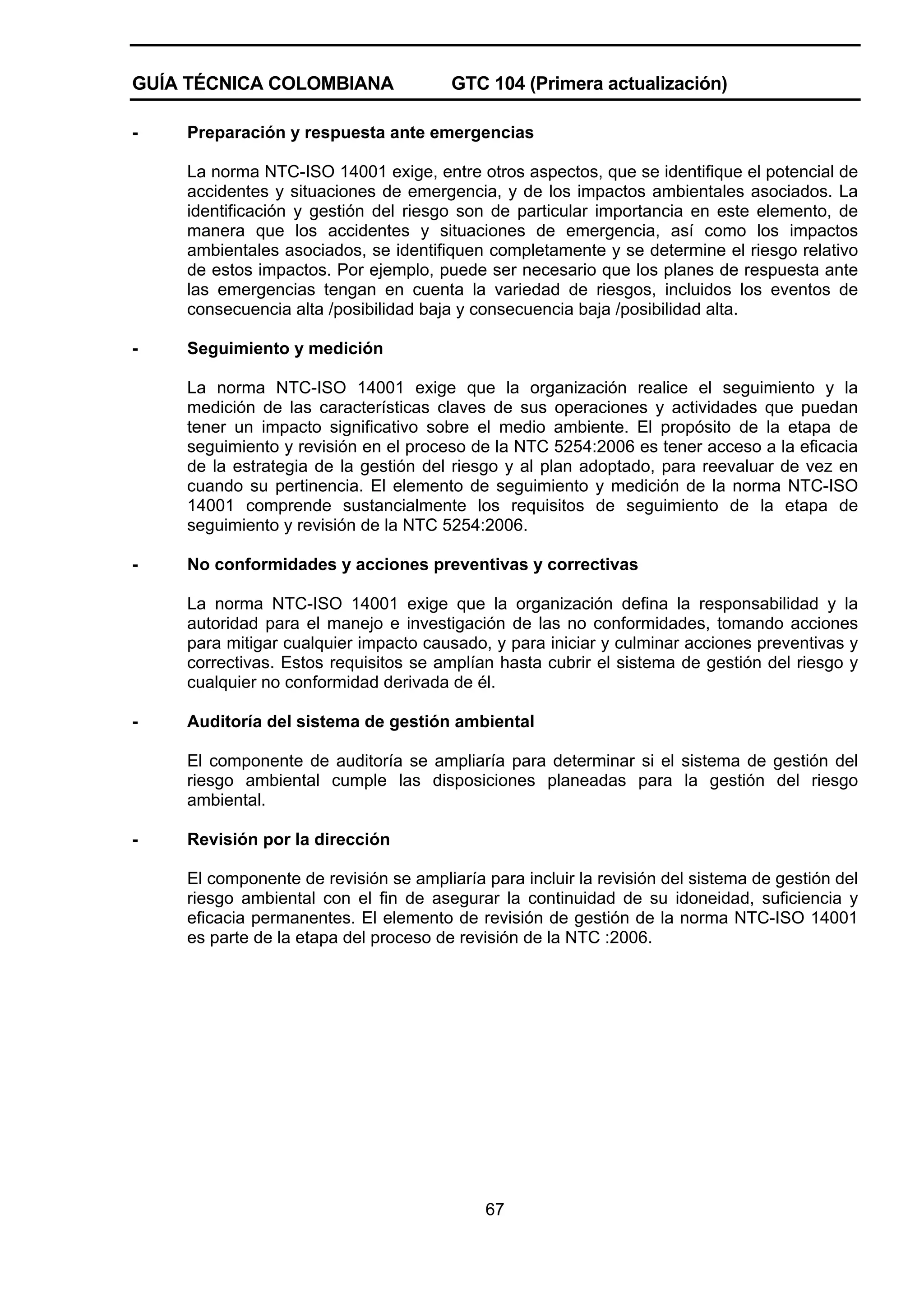 GUÍA TÉCNICA COLOMBIANA
-

GTC 104 (Primera actualización)

Preparación y respuesta ante emergencias
La norma NTC-ISO 14001 exige, entre otros aspectos, que se identifique el potencial de
accidentes y situaciones de emergencia, y de los impactos ambientales asociados. La
identificación y gestión del riesgo son de particular importancia en este elemento, de
manera que los accidentes y situaciones de emergencia, así como los impactos
ambientales asociados, se identifiquen completamente y se determine el riesgo relativo
de estos impactos. Por ejemplo, puede ser necesario que los planes de respuesta ante
las emergencias tengan en cuenta la variedad de riesgos, incluidos los eventos de
consecuencia alta /posibilidad baja y consecuencia baja /posibilidad alta.

-

Seguimiento y medición
La norma NTC-ISO 14001 exige que la organización realice el seguimiento y la
medición de las características claves de sus operaciones y actividades que puedan
tener un impacto significativo sobre el medio ambiente. El propósito de la etapa de
seguimiento y revisión en el proceso de la NTC 5254:2006 es tener acceso a la eficacia
de la estrategia de la gestión del riesgo y al plan adoptado, para reevaluar de vez en
cuando su pertinencia. El elemento de seguimiento y medición de la norma NTC-ISO
14001 comprende sustancialmente los requisitos de seguimiento de la etapa de
seguimiento y revisión de la NTC 5254:2006.

-

No conformidades y acciones preventivas y correctivas
La norma NTC-ISO 14001 exige que la organización defina la responsabilidad y la
autoridad para el manejo e investigación de las no conformidades, tomando acciones
para mitigar cualquier impacto causado, y para iniciar y culminar acciones preventivas y
correctivas. Estos requisitos se amplían hasta cubrir el sistema de gestión del riesgo y
cualquier no conformidad derivada de él.

-

Auditoría del sistema de gestión ambiental
El componente de auditoría se ampliaría para determinar si el sistema de gestión del
riesgo ambiental cumple las disposiciones planeadas para la gestión del riesgo
ambiental.

-

Revisión por la dirección
El componente de revisión se ampliaría para incluir la revisión del sistema de gestión del
riesgo ambiental con el fin de asegurar la continuidad de su idoneidad, suficiencia y
eficacia permanentes. El elemento de revisión de gestión de la norma NTC-ISO 14001
es parte de la etapa del proceso de revisión de la NTC :2006.

67

 