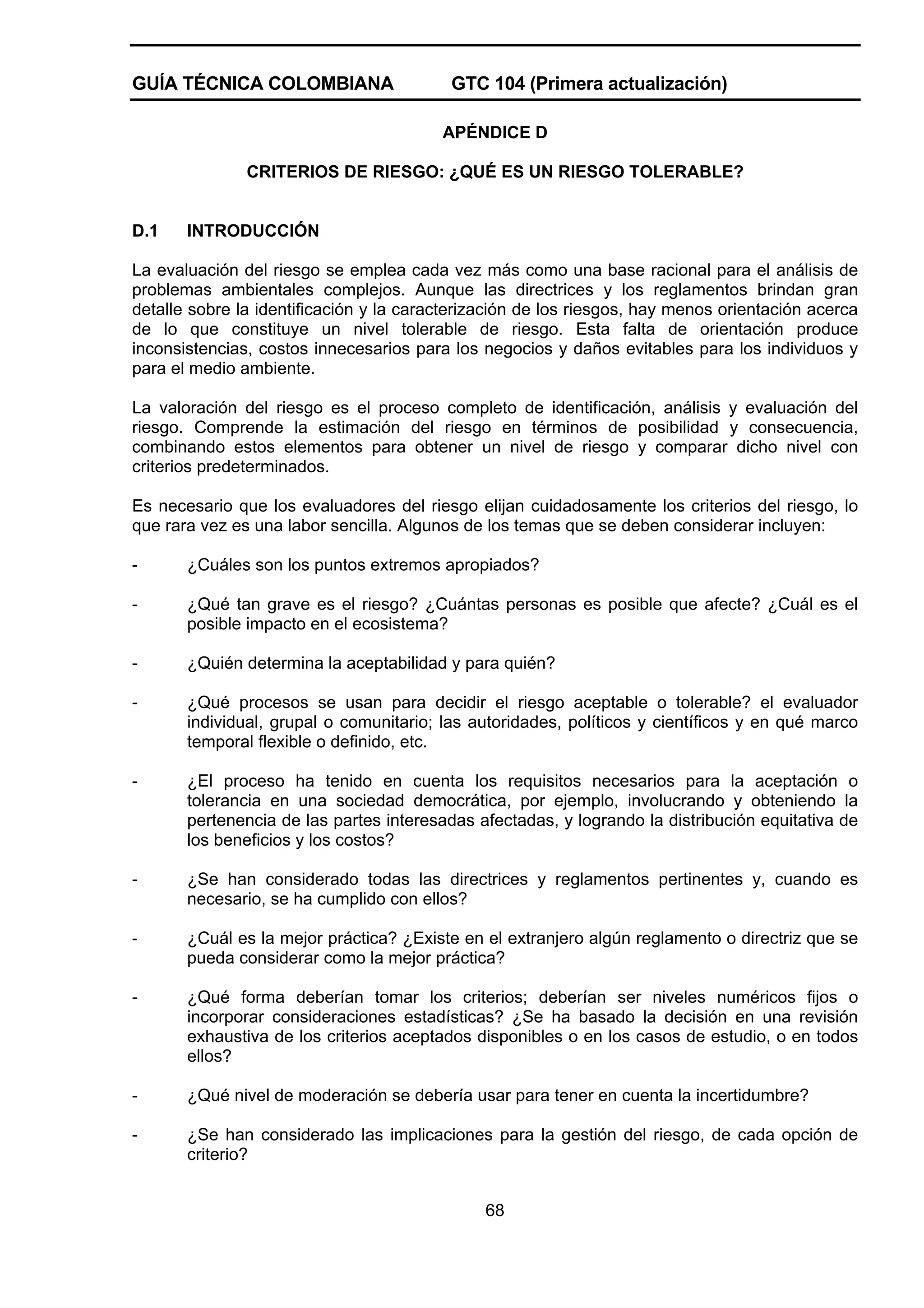 GUÍA TÉCNICA COLOMBIANA

GTC 104 (Primera actualización)
APÉNDICE D

CRITERIOS DE RIESGO: ¿QUÉ ES UN RIESGO TOLERABLE?

D.1

INTRODUCCIÓN

La evaluación del riesgo se emplea cada vez más como una base racional para el análisis de
problemas ambientales complejos. Aunque las directrices y los reglamentos brindan gran
detalle sobre la identificación y la caracterización de los riesgos, hay menos orientación acerca
de lo que constituye un nivel tolerable de riesgo. Esta falta de orientación produce
inconsistencias, costos innecesarios para los negocios y daños evitables para los individuos y
para el medio ambiente.
La valoración del riesgo es el proceso completo de identificación, análisis y evaluación del
riesgo. Comprende la estimación del riesgo en términos de posibilidad y consecuencia,
combinando estos elementos para obtener un nivel de riesgo y comparar dicho nivel con
criterios predeterminados.
Es necesario que los evaluadores del riesgo elijan cuidadosamente los criterios del riesgo, lo
que rara vez es una labor sencilla. Algunos de los temas que se deben considerar incluyen:
-

¿Cuáles son los puntos extremos apropiados?

-

¿Qué tan grave es el riesgo? ¿Cuántas personas es posible que afecte? ¿Cuál es el
posible impacto en el ecosistema?

-

¿Quién determina la aceptabilidad y para quién?

-

¿Qué procesos se usan para decidir el riesgo aceptable o tolerable? el evaluador
individual, grupal o comunitario; las autoridades, políticos y científicos y en qué marco
temporal flexible o definido, etc.

-

¿El proceso ha tenido en cuenta los requisitos necesarios para la aceptación o
tolerancia en una sociedad democrática, por ejemplo, involucrando y obteniendo la
pertenencia de las partes interesadas afectadas, y logrando la distribución equitativa de
los beneficios y los costos?

-

¿Se han considerado todas las directrices y reglamentos pertinentes y, cuando es
necesario, se ha cumplido con ellos?

-

¿Cuál es la mejor práctica? ¿Existe en el extranjero algún reglamento o directriz que se
pueda considerar como la mejor práctica?

-

¿Qué forma deberían tomar los criterios; deberían ser niveles numéricos fijos o
incorporar consideraciones estadísticas? ¿Se ha basado la decisión en una revisión
exhaustiva de los criterios aceptados disponibles o en los casos de estudio, o en todos
ellos?

-

¿Qué nivel de moderación se debería usar para tener en cuenta la incertidumbre?

-

¿Se han considerado las implicaciones para la gestión del riesgo, de cada opción de
criterio?
68

 