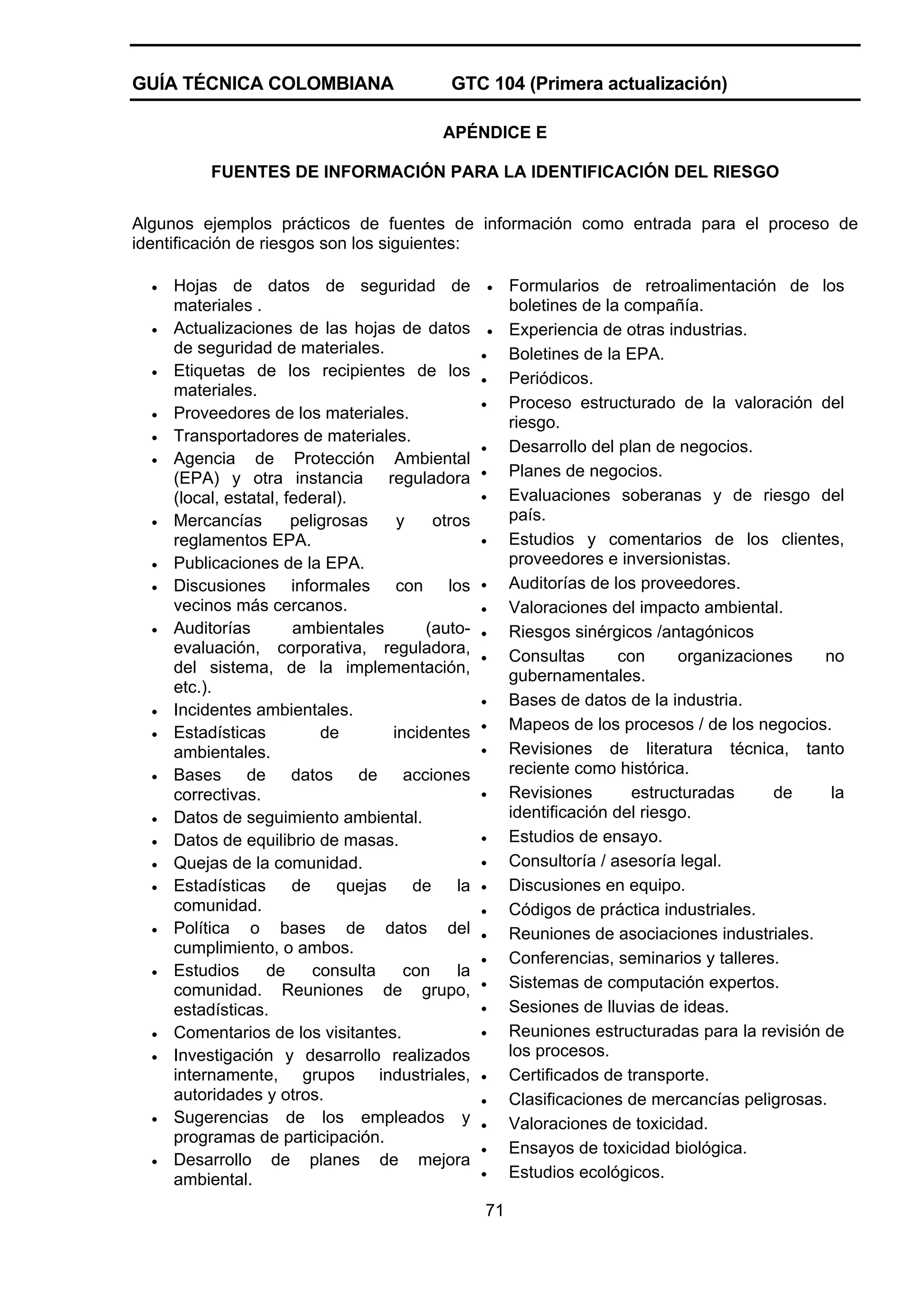 GUÍA TÉCNICA COLOMBIANA

GTC 104 (Primera actualización)
APÉNDICE E

FUENTES DE INFORMACIÓN PARA LA IDENTIFICACIÓN DEL RIESGO
Algunos ejemplos prácticos de fuentes de información como entrada para el proceso de
identificación de riesgos son los siguientes:
•
•
•
•
•
•

•
•
•
•

•
•
•
•
•
•
•
•
•

•
•

•
•

Hojas de datos de seguridad de
materiales .
Actualizaciones de las hojas de datos
de seguridad de materiales.
Etiquetas de los recipientes de los
materiales.
Proveedores de los materiales.
Transportadores de materiales.
Agencia de Protección Ambiental
(EPA) y otra instancia reguladora
(local, estatal, federal).
Mercancías
peligrosas
y
otros
reglamentos EPA.
Publicaciones de la EPA.
Discusiones informales con los
vecinos más cercanos.
Auditorías
ambientales
(autoevaluación, corporativa, reguladora,
del sistema, de la implementación,
etc.).
Incidentes ambientales.
Estadísticas
de
incidentes
ambientales.
Bases de datos de acciones
correctivas.
Datos de seguimiento ambiental.
Datos de equilibrio de masas.
Quejas de la comunidad.
Estadísticas
de
quejas
de
la
comunidad.
Política o bases de datos del
cumplimiento, o ambos.
Estudios
de
consulta
con
la
comunidad. Reuniones de grupo,
estadísticas.
Comentarios de los visitantes.
Investigación y desarrollo realizados
internamente, grupos industriales,
autoridades y otros.
Sugerencias de los empleados y
programas de participación.
Desarrollo de planes de mejora
ambiental.

•
•
•
•
•
•
•
•
•
•
•
•
•
•
•
•
•
•
•
•
•
•
•
•
•
•
•
•
•
•
•

71

Formularios de retroalimentación de los
boletines de la compañía.
Experiencia de otras industrias.
Boletines de la EPA.
Periódicos.
Proceso estructurado de la valoración del
riesgo.
Desarrollo del plan de negocios.
Planes de negocios.
Evaluaciones soberanas y de riesgo del
país.
Estudios y comentarios de los clientes,
proveedores e inversionistas.
Auditorías de los proveedores.
Valoraciones del impacto ambiental.
Riesgos sinérgicos /antagónicos
Consultas
con
organizaciones
no
gubernamentales.
Bases de datos de la industria.
Mapeos de los procesos / de los negocios.
Revisiones de literatura técnica, tanto
reciente como histórica.
Revisiones
estructuradas
de
la
identificación del riesgo.
Estudios de ensayo.
Consultoría / asesoría legal.
Discusiones en equipo.
Códigos de práctica industriales.
Reuniones de asociaciones industriales.
Conferencias, seminarios y talleres.
Sistemas de computación expertos.
Sesiones de lluvias de ideas.
Reuniones estructuradas para la revisión de
los procesos.
Certificados de transporte.
Clasificaciones de mercancías peligrosas.
Valoraciones de toxicidad.
Ensayos de toxicidad biológica.
Estudios ecológicos.

 