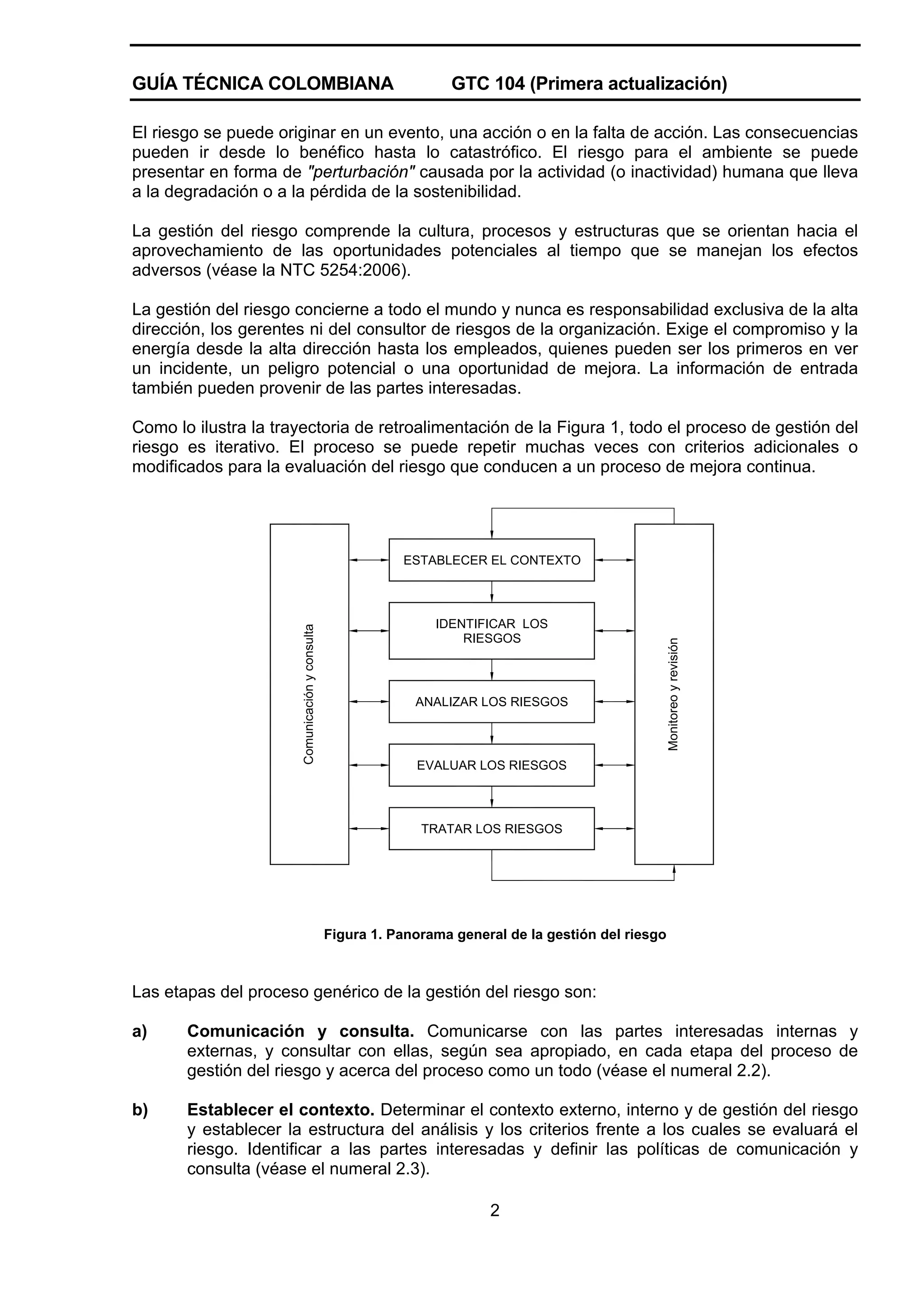 GUÍA TÉCNICA COLOMBIANA

GTC 104 (Primera actualización)

El riesgo se puede originar en un evento, una acción o en la falta de acción. Las consecuencias
pueden ir desde lo benéfico hasta lo catastrófico. El riesgo para el ambiente se puede
presentar en forma de "perturbación" causada por la actividad (o inactividad) humana que lleva
a la degradación o a la pérdida de la sostenibilidad.
La gestión del riesgo comprende la cultura, procesos y estructuras que se orientan hacia el
aprovechamiento de las oportunidades potenciales al tiempo que se manejan los efectos
adversos (véase la NTC 5254:2006).
La gestión del riesgo concierne a todo el mundo y nunca es responsabilidad exclusiva de la alta
dirección, los gerentes ni del consultor de riesgos de la organización. Exige el compromiso y la
energía desde la alta dirección hasta los empleados, quienes pueden ser los primeros en ver
un incidente, un peligro potencial o una oportunidad de mejora. La información de entrada
también pueden provenir de las partes interesadas.
Como lo ilustra la trayectoria de retroalimentación de la Figura 1, todo el proceso de gestión del
riesgo es iterativo. El proceso se puede repetir muchas veces con criterios adicionales o
modificados para la evaluación del riesgo que conducen a un proceso de mejora continua.

IDENTIFICAR LOS
RIESGOS

ANALIZAR LOS RIESGOS

Monitoreo y revisión

Comunicación y consulta

ESTABLECER EL CONTEXTO

EVALUAR LOS RIESGOS

TRATAR LOS RIESGOS

Figura 1. Panorama general de la gestión del riesgo

Las etapas del proceso genérico de la gestión del riesgo son:
a)

Comunicación y consulta. Comunicarse con las partes interesadas internas y
externas, y consultar con ellas, según sea apropiado, en cada etapa del proceso de
gestión del riesgo y acerca del proceso como un todo (véase el numeral 2.2).

b)

Establecer el contexto. Determinar el contexto externo, interno y de gestión del riesgo
y establecer la estructura del análisis y los criterios frente a los cuales se evaluará el
riesgo. Identificar a las partes interesadas y definir las políticas de comunicación y
consulta (véase el numeral 2.3).
2

 